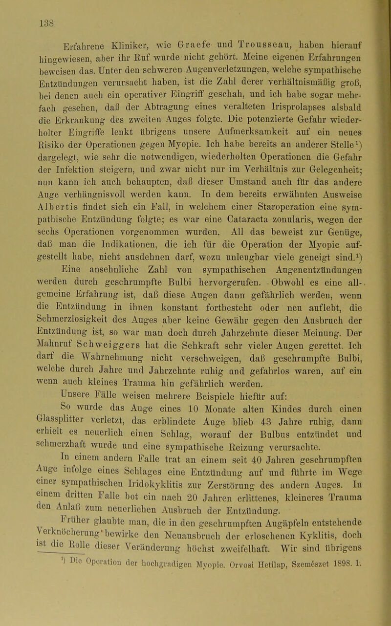 Erfahrene Kliniker, wie Graefe und Trousseau, haben hierauf hingewiesen, aber ihr Ruf wurde nicht gehört. Meine eigenen Erfahrungen beweisen das. Unter den schweren Augenverletzungen, welche sympathische Entzündungen verursacht haben, ist die Zahl derer verhältnismäßig groß, bei denen auch ein operativer Eingriff geschah, und ich habe sogar mehr- fach gesehen, daß der Abtragung eines veralteten Irisprolapses alsbald die Erkrankung des zweiten Auges folgte. Die potenzierte Gefahr wieder- holter Eingriffe lenkt übrigens unsere Aufmerksamkeit auf ein neues Risiko der Operationen gegen Myopie. Ich habe bereits an anderer Stelle ^) dargelegt, wie sehr die notwendigen, wiederholten Operationen die Gefahr der Infektion steigern, und zwar nicht nur im Verhältnis zur Gelegenheit; nun kann ich auch behaupten, daß dieser Umstand auch für das andere Auge verhängnisvoll werden kann. In dem bereits erwähnten Ausweise Albertis findet sich ein Fall, in welchem einer Staroperation eine sym- pathische Entzündung folgte; es war eine Cataracta zonularis, wegen der sechs Operationen vorgenommen wurden. All das beweist zur Genüge, daß man die Indikationen, die ich für die Operation der Myopie auf- gestellt habe, nicht ausdehnen darf, wozu unleugbar viele geneigt sind.^) Eine ansehnliche Zahl von sympathischen Augenentzündungen werden durch geschrumpfte Bulbi hervorgerufen. Obwohl es eine all-. gemeine Erfahrung ist, daß diese Augen dann gefährlich werden, wenn die Entzündung in ihnen konstant fortbesteht oder neu auflebt, die Schmerzlosigkeit des Auges aber keine Gewähr gegen den Ausbruch der Entzündung ist, so war man doch durch Jahrzehnte dieser Meinung. Der Mahnruf Schweiggers hat die Sehkraft sehr vieler Augen gerettet. Ich darf die Wahrnehmung nicht verschweigen, daß geschrumpfte Bulbi, welche durch Jahre und Jahrzehnte ruhig und gefahrlos waren, auf ein wenn auch kleines Trauma hin gefährlich werden. Unsere Fälle weisen mehrere Beispiele hiefür auf: So wurde das Auge eines 10 Monate alten Kindes durch einen Glassplitter verletzt, das erblindete Auge blieb 43 Jahre rahig, dann erhielt es neuerlich einen Schlag, worauf der Bulbus entzündet und schmerzhaft wurde und eine sympathische Reizung verursachte. In einem andern Falle trat an einem seit 40 Jahren geschrumpften Auge infolge eines Schlages eine Entzündung auf und führte im Wege einer sympathischen Iridokyklitis zur Zerstörung des andern Auges. In einem dritten Falle bot ein nach 20 Jahren erlittenes, kleineres Trauma den Anlaß zum neuerlichen Ausbruch der Entzündung. Früher glaubte man, die in den geschrumpften Augäpfeln entstehende Verknöcherung'bewirke den Neuausbruch der erloschenen Kyklitis, doch ist die Rolle dieser Veränderung höchst zweifelhaft. Wir sind übrigens ') Die Operation der hochgradigen Myopie. Orvosi Hetüap, Szem6szet 1898. 1.