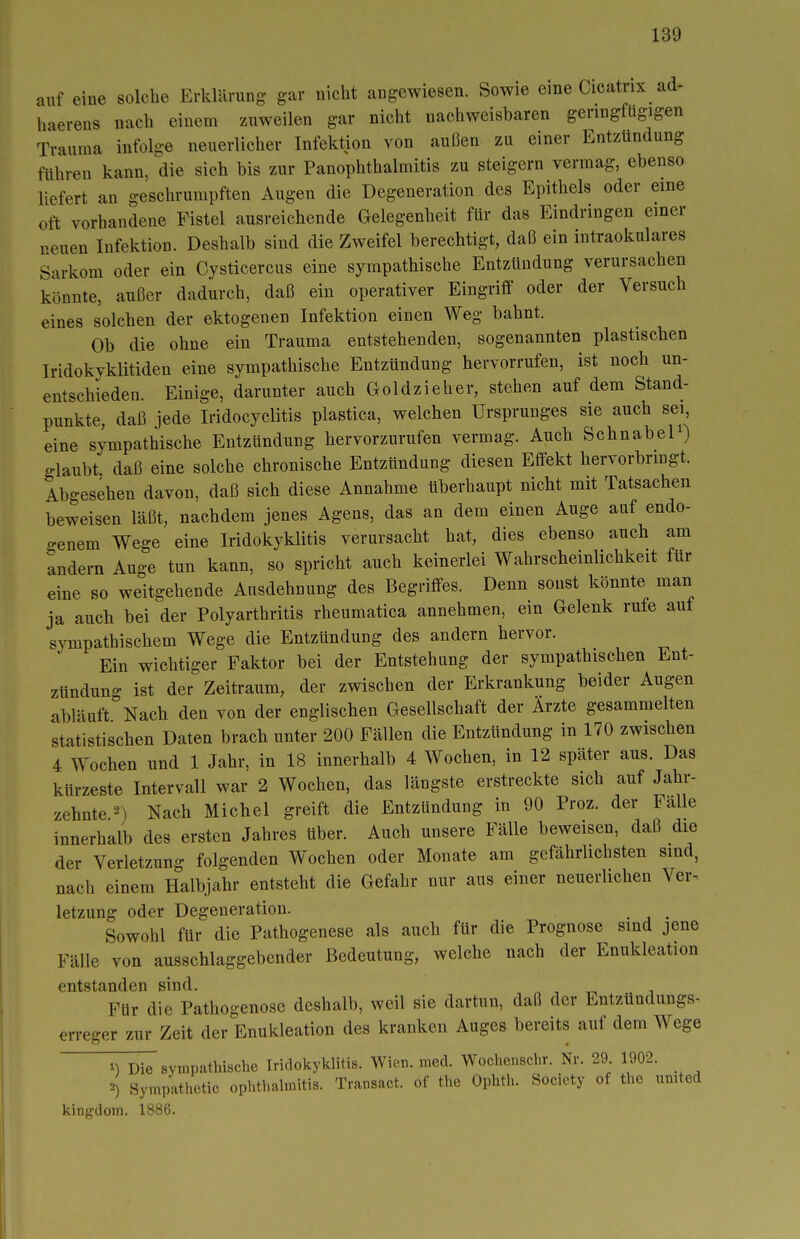 auf eine solche Erklärung gar nicht angewiesen. Sowie eine Cicatrix ad- haerens nach einem zuweilen gar nicht nachweisbaren geringfügigen Trauma infolge neuerlicher Infektion von außen zu einer Entzündung führen kann, die sich bis zur Panophthalmitis zu steigern vermag, ebenso liefert an geschrumpften Augen die Degeneration des Epithels oder eine oft vorhandene Fistel ausreichende Gelegenheit für das Eindringen einer neuen Infektion. Deshalb sind die Zweifel berechtigt, daß ein intraokulares Sarkom oder ein Cysticercus eine sympathische Entzündung verursachen könnte, außer dadurch, daß ein operativer Eingriff oder der Versuch eines solchen der ektogenen Infektion einen Weg bahnt. Ob die ohne ein Trauma entstehenden, sogenannten plastischen Iridokyklitiden eine sympathische Entzündung hervorrufen, ist noch un- entschieden. Einige, darunter auch Goldzieher, stehen auf dem Stand- punkte, daß jede Iridocyclitis plastica, welchen Ursprunges sie auch sei, eine sympathische Entzündung hervorzurufen vermag. Auch Schnabel) glaubt daß eine solche chronische Entzündung diesen Effekt hervorbrmgt. Abgesehen davon, daß sich diese Annahme überhaupt nicht mit Tatsachen beweisen läßt, nachdem jenes Agens, das an dem einen Auge auf endo- o-enem Wege eine Iridokyklitis verursacht hat, dies ebenso auch am andern Auge tun kann, so spricht auch keinerlei Wahrscheinlichkeit für eine so weitgehende Ausdehnung des Begriffes. Denn sonst könnte man ja auch bei der Polyarthritis rheumatica annehmen, ein Gelenk rufe auf sympathischem Wege die Entzündung des andern hervor. Ein wichtiger Faktor bei der Entstehung der sympathischen Ent- zündung ist der Zeitraum, der zwischen der Erkrankung beider Augen abläuft Nach den von der englischen Gesellschaft der Ärzte gesammelten statistischen Daten brach unter 200 Fällen die Entzündung in 170 zwischen 4 Wochen und 1 Jahr, in 18 innerhalb 4 Wochen, in 12 später aus. Das kürzeste Intervall war 2 Wochen, das längste erstreckte sich auf Jahr- zehnte 2) Nach Michel greift die Entzündung in 90 Proz. der Fälle innerhalb des ersten Jahres über. Auch unsere Fälle beweisen, daß die der Verletzung folgenden Wochen oder Monate am gefährlichsten sind, nach einem Halbj^lhr entsteht die Gefahr nur aus einer neuerlichen Ver- letzung oder Degeneration. ^ Sowohl für die Pathogenese als auch für die Prognose sind jene Fälle von ausschlaggebender Bedeutung, welche nach der Enukleation entstanden sind. Für die Pathogenosc deshalb, weil sie dartun, daß der Entzündungs- erreger zur Zeit der Enukleation des kranken Auges bereits auf dem Wege sympathische Iridokyklitis. Wien. med. Wochenschr. Nr. 29 1902. ^) Symp-vthctic oplithalmitis. Transact. of the Ophth. Society of the united kingdom, 1886.