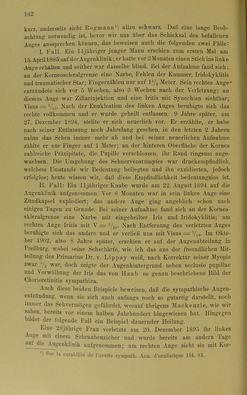 U2 kurz, anderseits sieht Eogmanu^l allzu schwarz. Daß eine lange Beob- achtung notwendig ist, bevor wir uns über das Schicksal des befallenen Auges aussprechen können, das beweisen auch die folgenden zwei Fälle: I. Fall. Ein 14jähriger junger Mann erschien zum ersten Mal am lö.April 1885; aaf der Augenklinik; er hatte vor 2 Monaten einen Stich ins linke Auge erhalten und seither war dasselbe blind. Bei der Aufnahme fand sich: an der Korneoscleralgrenze eine Narbe, Fehlen der Kammer, Iridokyklitis und traumatischer Star; Fingerzählen nur auf V/^ Meter. Sein rechtes Auge» entzündete sich vor 5 Wochen, also 3 Wochen nach der Verletzung; an diesem Auge war Ziliarinjektion und eine Iritis mit Synechien sichtbar; Visus = Vi5' ^^(^^ <iei' Enukleation des linken Auges beruhigte sich das rechte vollkommen und er wurde geheilt entlassen. 9 Jahre später, am 27. Dezember 1894, stellte er sich neuerlich vor. Er erzählte, er habe nach seiner Entlassung noch Jahrelang gesehen, in den letzten 2 Jahren nahm das Sehen immer mehr ab und bei seiner neuerlichen Aufnahme zählte er nur Finger auf 1 Meter; au der hinteren Oberfläche der Kornea zahlreiche Präzipitate, die Pupille verschlossen, ilir Rand ringsum ange- wachsen. Die Umgebung des Sehnervenstumpfes war druckempfindlich, welchem Umstände wir Bedeutung beilegten und ihn exzidierten, jedoch erfolglos; heute wissen wir, daß diese Empfindlichkeit bedeutungslos ist. II. Fall: Ein 11 jähriger Knabe wurde am 22. August 1894 auf die Augenklinik aufgenommen. Vor 8 Monaten war in sein linkes Auge eine Zündkapsel explodiert; das andere Auge ging angeblich schon nach einigen Tagen zu Grunde. Biei seiner Aufnahme fand sich an der Kornea- skleralgreuze eine Narbe mit eingeheilter Iris und. Iridokyklitis; am rechten Auge Iritis mit V = /g^. Nach Entfernung des verletzten Auges beruhigte sich das andere und er verließ uns mit Visus = Vio- Okto- ber 1902, also 8 Jahre später, erschien er auf der Augenabteilung in Preßburg, wobei seine Sehschärfe, wie ich das aus der freundlichen Mit- teilung des Primarius Dr. v. Lippay weiß, nach Korrektur seiner Myopie zwar 7.5 war, doch zeigte der Augenhintergrund neben seclusio pupillae und Vorwölbung der Iris das von Ilaab so genau beschriebene Bild der Ghorioretiuitis sympathica. Auch diese beiden Beispiele beweisen, daß die sympathische Augen- entzUndung, wenn sie sich auch anfangs noch so gutartig darstellt, noch immer das Sehvermögen gefährdet, worauf übrigens Mackenzie, wie wir sahen, bereits vor einem halben Jahrhundert hingewiesen hat. Hingegen bildet der folgende Fall ein Beispiel dauernder Heilung. Eine 28jährige Frau verletzte am 20. Dezember 1895 ihr linkes Auge mit einem Schraubenzieher und wurde bereits am andern Tage auf die Augenklinik aufgenommen; am rechten Auge sieht sie mit Kor- ^) Sur la curabilitö do Tuvoite sympatli. Ann. d'oculistiquo 114. 81.