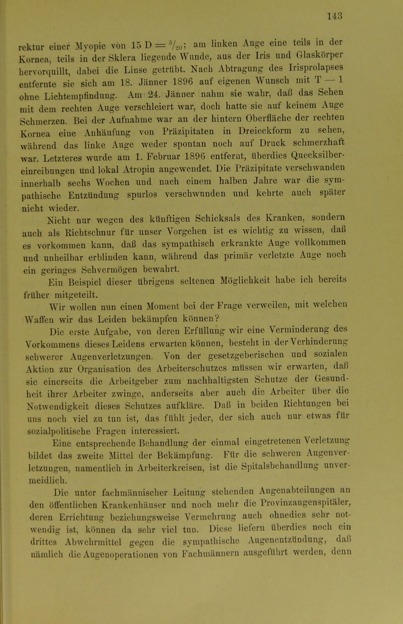 rektur einer Myopie von 15 D = V20; am linken Auge eine teils in der Kornea, teils in der Sklera liegende Wunde, aus der Iris und Glaskörper hervorquillt, dabei die Linse getrübt. Nach Abtragung des Irisprolapses entfernte sie sich am 18. Jänner 1896 auf eigenen Wunsch mit T — 1 ohne Lichtempfindung. Am 24. Jänner nahm sie wahr, daß das Sehen mit dem rechten Auge verschleiert war, doch hatte sie auf keinem Auge Schmerzen. Bei der Aufnahme war an der hintern Oberfläche der rechten Kornea eine Anhäufung von Präzipitaten in Dreieckform zu sehen, während das linke Auge weder spontan noch auf Druck schmerzhaft war. Letzteres wurde am 1. Februar 1896 entfernt, überdies Quecksilber- einreibungen und lokal Atropin angewendet. Die Präzipitate verschwanden innerhalb sechs Wochen und nach einem halben Jahre war die sym- pathische Entzündung spurlos verschwunden und kehrte auch später nicht wieder. Nicht nur wegen des künftigen Schicksals des Kranken, sondern auch als Richtschnur für unser Vorgehen ist es wichtig zu wissen, daß es vorkommen kann, daß das sympathisch erkrankte Auge vollkommen und unheilbar erblinden kann, während das primär verletzte Auge noch ein geringes Sehvermögen bewahrt. Ein Beispiel dieser übrigens seltenen Möglichkeit habe ich bereits früher mitgeteilt. Wir wollen nun einen Moment bei der Frage verweilen, mit welchen Wafien wir das Leiden bekämpfen können? Die erste Aufgabe, von deren Erfüllung wir eine Verminderung des Vorkommens dieses Leidens erwarten können, besteht in der Verhinderung schwerer Augenverletzungen. Von der gesetzgeberischen und sozialen Aktion zur Organisation des Arbeiterschutzes müssen wir erwarten, daß sie einerseits die Arbeitgeber zum nachhaltigsten Schutze der Gesund- heit ihrer Arbeiter zwinge, anderseits aber auch die Arbeiter über die Notwendigkeit dieses Schutzes aufkläre. Daß in beiden Richtungen bei uns noch viel zu tun ist, das fühlt jeder, der sich auch nur etwas für sozialpolitische Fragen interessiert. Eine entsprechende Behandlung der einmal eingetretenen Verletzung bildet das zweite Mittel der Bekämpfung. Für die schweren Augenver- letzuugen, namentlich in Arbeiterkreisen, ist die Spitalsbehandlung unver- meidlich. Die unter fachmännischer Leitung stehenden Augenabteilungen an den öffentlichen Krankenhäuser und noch mehr die Provinzaugenspitäler, deren Errichtung beziehungsweise Vermehrung auch ohnedies sehr not- wendig ist, können da sehr viel tun. Diese Hefern überdies noch ein drittes Abwehrmittel gegen die sympathische Augenentzündung, daß nämlich die Augenoperationen von Fachmännern ausgeführt werden, denn