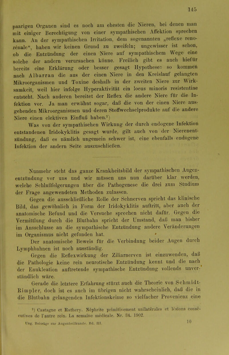 paarigen Organen sind es noch am ehesten die Nieren, bei denen man mit einiger Berechtigung von einer sympathischen Affektion sprechen kann. An der sympathischen Irritation, dem sogenannten „reflexe reno- r^nale, haben wir keinen Grund zu zweifeln; ungewisser ist schon, ob die Entzündung der einen Niere auf sympathischem Wege eine solche der andern verursachen könne. Freilich gibt es auch hiefür bereits eine Erklärung oder besser gesagt Hypothese: so kommen nach Albarran die aus der einen Niere in den Kreislauf gelangten Mikroorganismen und Toxine deshalb in der zweiten Niere zur Wirk- samkeit, weil hier infolge Hyperaktivität ein locus minoris resistentiae entsteht. Nach anderen bereitet der Reflex die andere Niere für die In- fektion vor. Ja man erwähnt sogar, daß die von der einen Niere aus- gehenden Mikroorganismen und deren Stoffwechselprodukte auf die andere Niere einen elektiven Einfluß haben.^) Was von der sympathischen Wirkung der durch endogene Infektion entstandenen Iridokyklitis gesagt wurde, gilt auch von der Nierenent- zündung, daß es nämlich ungemein schwer ist, eine ebenfalls endogene Infektion der andern Seite auszuschließen. Nunmehr steht das ganze Krankheitsbild der sympathischen Augen- enlzündung vor uns und wir müssen uns nun darüber klar werden, welche Schlußfolgerungen über die Pathogenese die drei zum Studium der Frage angewendeten Methoden zulassen. Gegen die ausschließliche Holle der Sehnerven spricht das klinische Bild, das gewöhnlich in Form der Iridokyklitis auftritt, aber auch der anatomische Befund und die Versuche sprechen nicht dafür. Gegen die Vermittlung durch die Blutbahn spricht der Umstand, daß man bisher im Ausschlüsse an die sympathische Entzündung andere Veränderungen im Organismus nicht gefunden hat. ♦ Der anatomische Beweis für die Verbindung beider Augen durch Lymphbahnen ist noch ausständig. Gegen die Reflexwirkung der Ziliarnerven ist einzuwenden, daß die Pathologie keine rein neurotische Entzündung kennt und die nach der Enukleation auftretende sympathische Entzündung vollends unver-' ständlicli wäre. Gerade die letztere Erfahrung stürztauch die Theorie von Schmidt- Rimpler, doch ist es auch im übrigen nicht wahrscheinlich, daß die in die Blutbahn gelangenden Infektionskeime so vielfacher Provenienz eine Castagne et Rathcry. N6phrite primitivement unilaterales et lösions cons6- cutives de l'autre reio. La semainc medicale. Nr. 34. 1902. üng, Beiträge zur Aiigeiilieilkuncl«'. Hd. III.