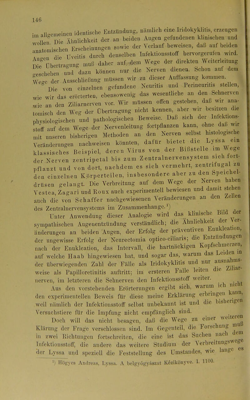 i,n alkemeineu identische Entzündung, nämlich eme lndokykhtis, erzeugen nlL Die Ähnlichkeit der an beiden Augen gefundenen klmischen und '7ntLischen Erscheinungen sowie der Verlauf beweisen, daß auf beiden TTen die Uveitis durch denselben Infektionsstoff hervorgerufen wird. Die Übertragung muß daher auf^dem Wege der direkten Weiterleitung geschehen und dazu können nur die Nerven dienen. Schon auf dem We der Ausschließung müssen wir zu dieser Auffassung kommen Die von einzelnen gefundene Neuritis und Penneuntis stellen, wie wir das erörterten, ebensowenig das wesentliche an den Sehnerven wie an den Ziliarnerven vor. Wir müssen offen gestehen, daß wir ana- tomisch den Weg der Übertragung nicht kennen, aber wir besitzen die physiologischen und pathologischen Beweise. Daß sich der Inlektions- stoff luf dem Wege der Nervenleitung fortpflanzen kann, ohne daß wir n.it unseren bisherigen Methoden an den Nerven selbst histologische Veränderungen nachweisen könnten, dafür bietet die Lyssa ein klassisches Beispiel, deren Virus von der Bißstelle im Wege der Nerven zentripetal bis zum Zentralnervensystem sich fort- pflanzt und von dort, nachdem es sich vermehrt, zentnfuga zu den einzelnen Körperteilen, insbesondere aber zu den Speichel- drüsen gelangt. Die Verbreitung auf dem Wege der Nerven haben Vestea, Zagari und Koux auch experimentell bewiesen und damit stehen auch die von Schaffer nachgewiesenen Veränderungen an den Zellen des Zentralnervensystems im Zusammenhange.^) Unter Anwendung dieser Analogie wird das klinische B^l^ ^er sympathischen Augeuentzündung verständlich; die Ähnlichkeit der Ver- änderungen an beiden Augen, der Erfolg der präventiven Enukleation, der ungewisse Erfolg der Neurectomia optico-ciliaris; die Entzündungen nach der Enukleation, das Intervall, die hartnäckigen Kopfschmerzen, auf welche Haab hingewiesen hat, und sogar das, warum das Leiden in der überwiegenden Zahl der Fälle als Iridokyklitis und nur ausnahms- weise als Papilloretinitis auftritt; im ersteren Falle leiten die Ziliar- nerven, im letzteren die Sehnerven den Infektionsstoff weiter. Aus den vorstehenden Erörterungen ergibt sich, warum ich nie i den experimentellen Beweis für diese meine Erklärung erbringen kann, weil nämlich der Infektionsstoff selbst unbekannt ist und die bisherigen Versuchstiere für die Impfung nicht empfänglich sind. Doch will das nicht besagen, daß die Wege zu einer Klärung der Frage verschlossen sind. Im Gegenteil, die Forschung nm in zwei Richtungen fortschreiten, die eine ist das Suchen nach t em Infektionsstoff, die andere das weitere Studium der Verbreitungswege der Lyssa und speziell die Feststellung des Umstandes, wie lange es ') Högycs Andreas, Lyssii. A bc.lgyögyAszat Kdzikönyve. I. 1100.