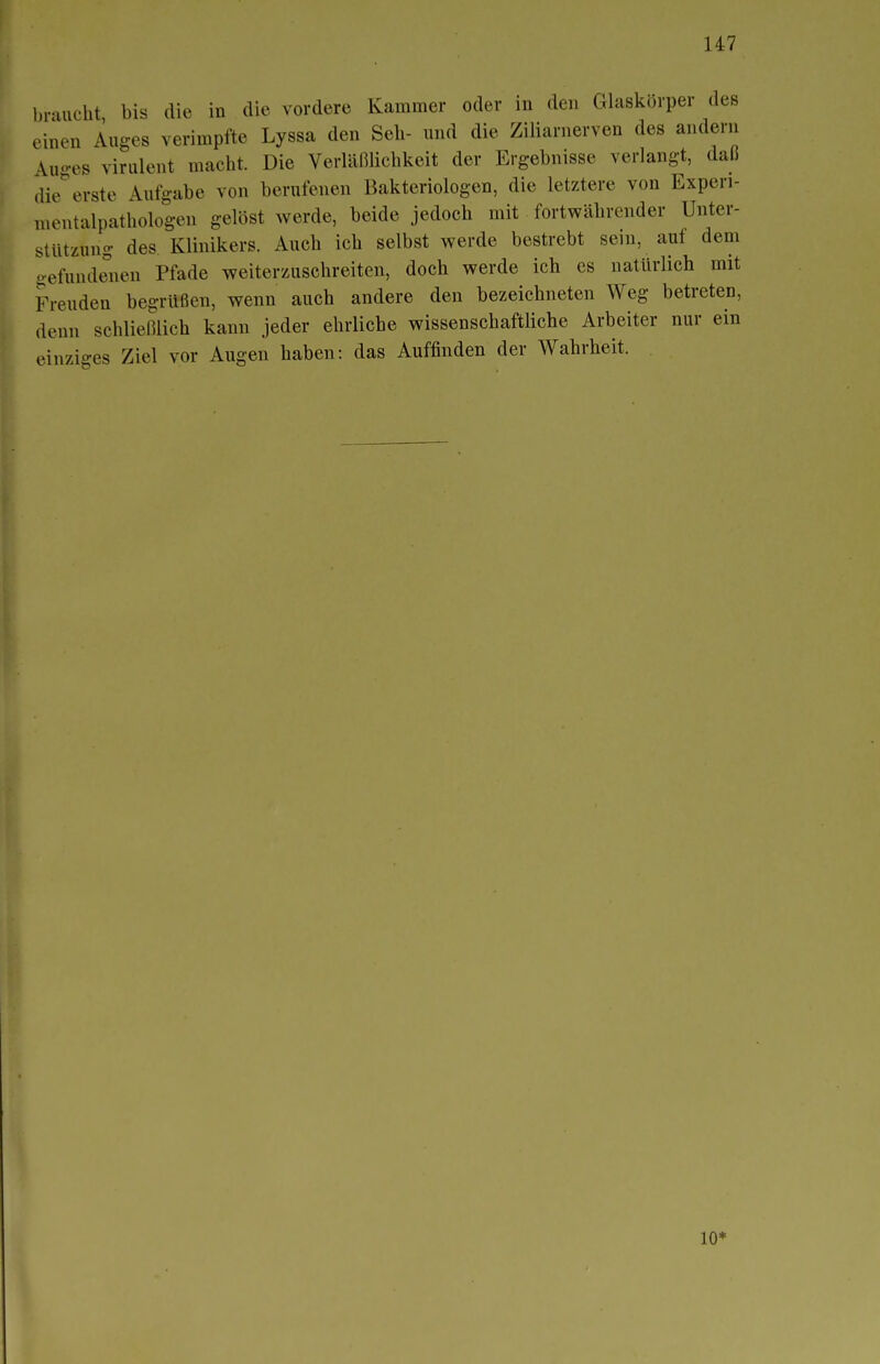 braucht bis die in die vordere Kammer oder in den Glaskörper des einen Auges verimpfte Lyssa den Seh- und die Ziliarnerven des andern Auges virulent macht. Die Verläßlichkeit der Ergebnisse verlangt, daß die*erste Aufgabe von berufenen Bakteriologen, die letztere von Experi- mentalpathologen gelöst werde, beide jedoch mit fortwährender Unter- stützung des Klinikers. Auch ich selbst werde bestrebt sein, auf dem gefundenen Pfade weiterzuschreiten, doch werde ich es natürlich mit Freuden begrüßen, wenn auch andere den bezeichneten Weg betreten, denn schließlich kann jeder ehrliche wissenschaftliche Arbeiter nur ein einziges Ziel vor Augen haben: das Auffinden der Wahrheit. 10*