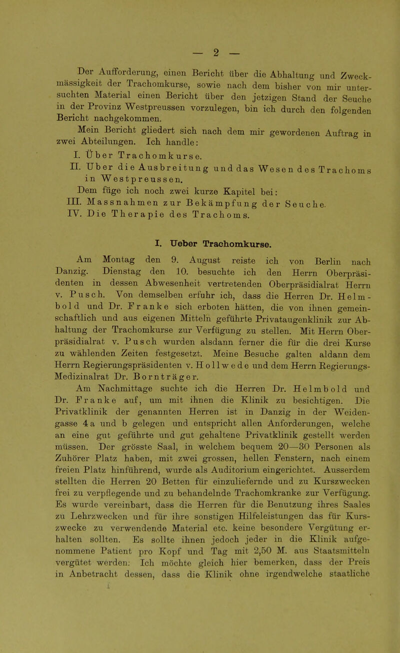 Der Aufforderung, einen Bericht über die Abhaltung und Zweck- mässigkeit der Trachomkurse, sowie nach dem bisher von mir unter- suchten Material einen Bericht über den jetzigen Stand der Seuche in der Provinz Westpreussen vorzulegen, bin ich durch den folgenden Bericht nachgekommen. Mein Bericht gliedert sich nach dem mir gewordenen Auftrag in zwei Abteilungen. Ich handle: I. Über Trachomkurse. II. Uber die Ausbreitung und das Wesen des Trachoms in Westpreussen. Dem füge ich noch zwei kurze Kapitel bei: HE. Massnahmen zur Bekämpfung der Seuche. IV. Die Therapie des Trachoms. I. Ueber Trachomkurse. Am Montag den 9. August reiste ich von Berlin nach Danzig. Dienstag den 10. besuchte ich den Herrn Oberpräsi- denten in dessen Abwesenheit vertretenden Oberpräsidialrat Herrn v. Pusch. Von demselben erfuhr ich, dass die Herren Dr. Helm- b o 1 d und Dr. Pranke sich erboten hätten, die von ihnen gemein- schaftlich und aus eigenen Mitteln geführte Privataugenklinik zur Ab- haltung der Trachomkurse zur Verfügung zu stellen. Mit Herrn Ober- präsidialrat v. Pusch wurden alsdann ferner die für die drei Kurse zu wählenden Zeiten festgesetzt. Meine Besuche galten aldann dem Herrn Regierungspräsidenten v. H o 11 w e d e und dem Herrn Regierungs- Medizinalrat Dr. Bornträger. Am Nachmittage suchte ich die Herren Dr. Helmbold und Dr. Pranke auf, um mit ihnen die Klinik zu besichtigen. Die Privatklinik der genannten Herren ist in Danzig in der Weiden- gasse 4 a und b gelegen xind entspricht allen Anforderungen, welche an eine gut geführte und gut gehaltene Privatklinik gestellt werden müssen. Der grösste Saal, in welchem bequem 20—30 Personen als Zuhörer Platz haben, mit zwei grossen, hellen Fenstern, nach einem freien Platz hinführend, wurde als Auditorium eingerichtet. Ausserdem stellten die Herren 20 Betten für einzuliefernde und zu Kurszwecken frei zu verpflegende und zu behandelnde Trachomkranke zur Verfügung. Es wurde vereinbart, dass die Herren für die Benutzung ihres Saales zu Lehrzwecken und für ihre sonstigen Hilfeleistungen das für Kurs- zwecke zu verwendende Material etc. keine besondere Vergütung er- halten sollten. Es sollte ihnen jedoch jeder in die Klinik aufge- nommene Patient pro Kopf und Tag mit 2,50 M. aus Staatsmitteln vergütet werden: Ich möchte gleich hier bemerken, dass der Preis in Anbetracht dessen, dass die Klinik ohne irgendwelche staatliche L