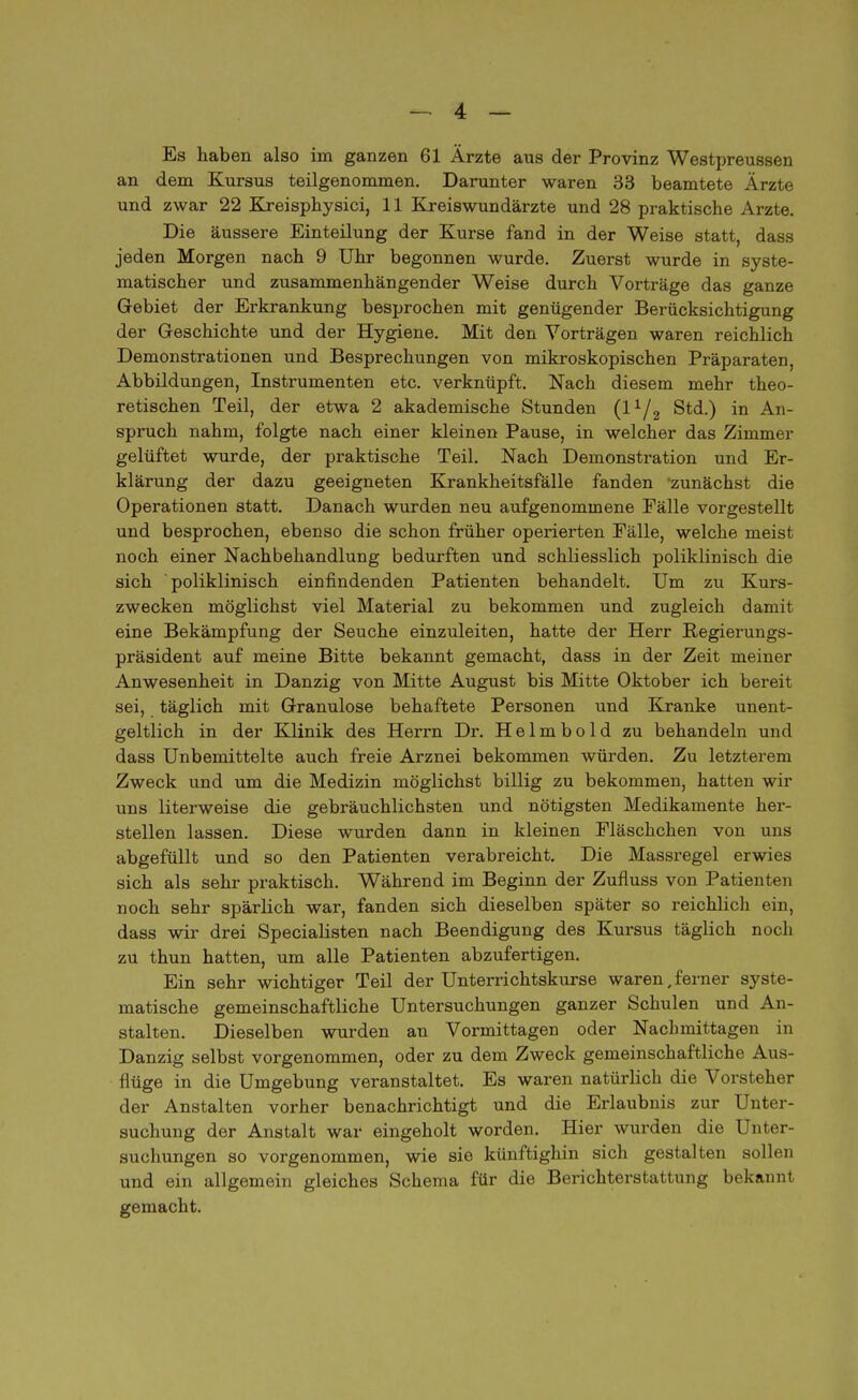 an dem Kursus teilgenommen. Darunter waren 33 beamtete Ärzte und zwar 22 Kreisphysici, 11 Kreiswundärzte und 28 praktische Arzte. Die äussere Einteilung der Kurse fand in der Weise statt, dass jeden Morgen nach 9 Uhr begonnen wurde. Zuerst wurde in syste- matischer und zusammenhängender Weise durch Vorträge das ganze Gebiet der Erkrankung besprochen mit genügender Berücksichtigung der Geschichte und der Hygiene. Mit den Vorträgen waren reichlich Demonstrationen und Besprechungen von mikroskopischen Präparaten, Abbildungen, Instrumenten etc. verknüpft. Nach diesem mehr theo- retischen Teil, der etwa 2 akademische Stunden (l1/2 Std.) in An- spruch nahm, folgte nach einer kleinen Pause, in welcher das Zimmer gelüftet wurde, der praktische Teil. Nach Demonstration und Er- klärung der dazu geeigneten Krankheitsfälle fanden 'zunächst die Operationen statt. Danach wurden neu aufgenommene Fälle vorgestellt und besprochen, ebenso die schon früher operierten Fälle, welche meist noch einer Nachbehandlung bedurften und schliesslich poliklinisch die sich poliklinisch einfindenden Patienten behandelt. Um zu Kurs- zwecken möglichst viel Material zu bekommen und zugleich damit eine Bekämpfung der Seuche einzuleiten, hatte der Herr Regierungs- präsident auf meine Bitte bekannt gemacht, dass in der Zeit meiner Anwesenheit in Danzig von Mitte August bis Mitte Oktober ich bereit sei, täglich mit Granulöse behaftete Personen und Kranke unent- geltlich in der Klinik des Herrn Dr. Helmbold zu behandeln und dass Unbemittelte auch freie Arznei bekommen würden. Zu letzterem Zweck und um die Medizin möglichst billig zu bekommen, hatten wir uns literweise die gebräuchlichsten und nötigsten Medikamente her- stellen lassen. Diese wurden dann in kleinen Fläschchen von uns abgefüllt und so den Patienten verabreicht. Die Massregel erwies sich als sehr praktisch. Während im Beginn der Zufluss von Patienten noch sehr spärlich war, fanden sich dieselben später so reichlich ein, dass wir drei Specialisten nach Beendigung des Kursus täglich noch zu thun hatten, um alle Patienten abzufertigen. Ein sehr wichtiger Teil der Unterrichtskurse waren,ferner syste- matische gemeinschaftliche Untersuchungen ganzer Schulen und An- stalten. Dieselben wurden an Vormittagen oder Nachmittagen in Danzig selbst vorgenommen, oder zu dem Zweck gemeinschaftliche Aus- flüge in die Umgebung veranstaltet. Es waren natürlich die Vorsteher der Anstalten vorher benachrichtigt und die Erlaubnis zur Unter- suchung der Anstalt war eingeholt worden. Hier wurden die Unter- suchungen so vorgenommen, wie sie künftighin sich gestalten sollen und ein allgemein gleiches Schema für die Berichterstattung bekannt gemacht.