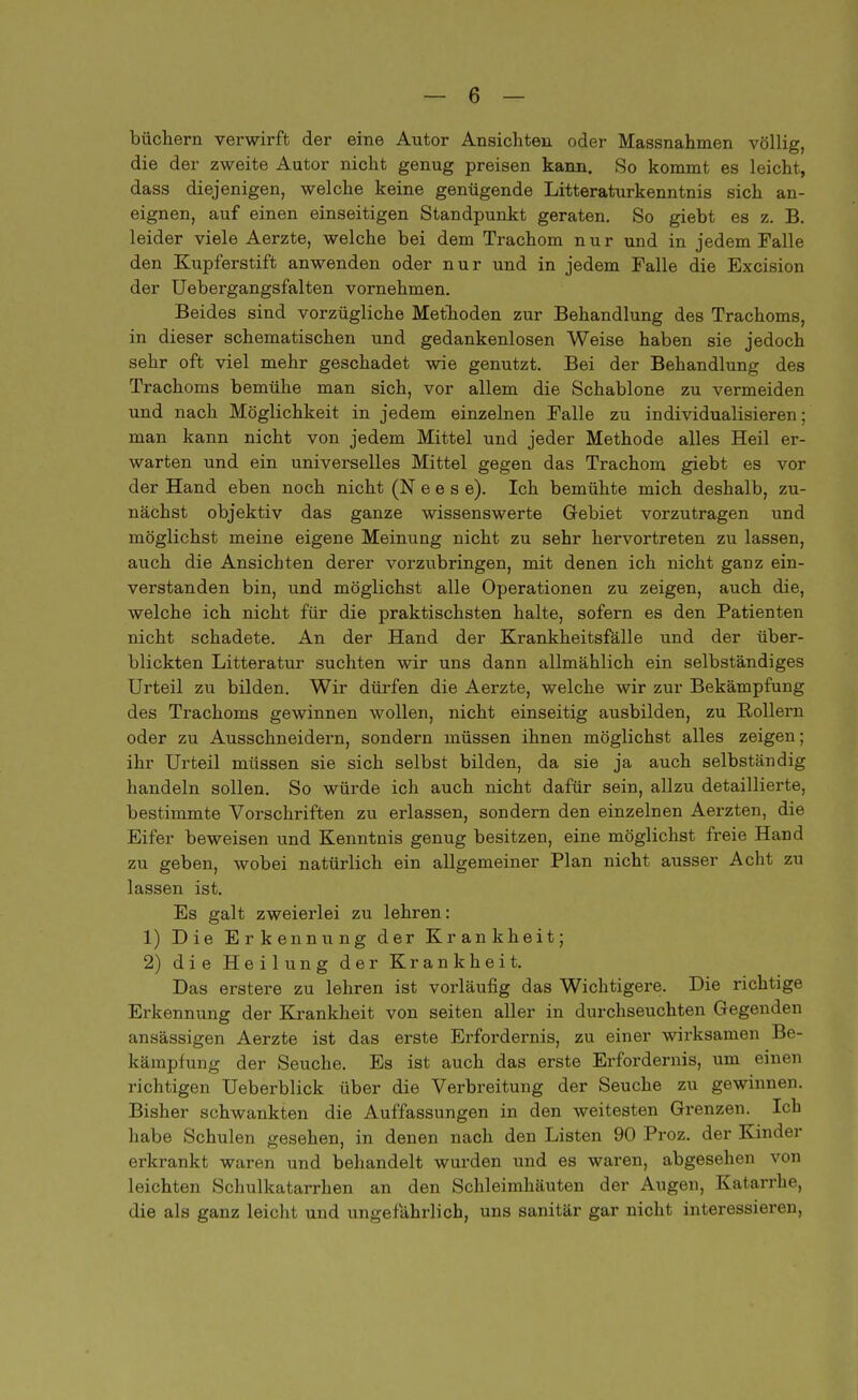 büchern verwirft der eine Autor Ansichten oder Massnahmen völlig, die der zweite Autor nicht genug preisen kann. So kommt es leicht, dass diejenigen, welche keine genügende Litteraturkenntnis sich an- eignen, auf einen einseitigen Standpunkt geraten. So giebt es z. B. leider viele Aerzte, welche bei dem Trachom nur und in jedem Falle den Kupferstift anwenden oder nur und in jedem Falle die Excision der Uebergangsfalten vornehmen. Beides sind vorzügliche Methoden zur Behandlung des Trachoms, in dieser schematischen und gedankenlosen Weise haben sie jedoch sehr oft viel mehr geschadet wie genutzt. Bei der Behandlung des Trachoms bemühe man sich, vor allem die Schablone zu vermeiden und nach Möglichkeit in jedem einzelnen Falle zu individualisieren; man kann nicht von jedem Mittel und jeder Methode alles Heil er- warten und ein universelles Mittel gegen das Trachom giebt es vor der Hand eben noch nicht (Nees e). Ich bemühte mich deshalb, zu- nächst objektiv das ganze wissenswerte Gebiet vorzutragen und möglichst meine eigene Meinung nicht zu sehr hervortreten zu lassen, auch die Ansichten derer vorzubringen, mit denen ich nicht ganz ein- verstanden bin, und möglichst alle Operationen zu zeigen, auch die, welche ich nicht für die praktischsten halte, sofern es den Patienten nicht schadete. An der Hand der Krankheitsfälle und der über- blickten Litteratur suchten wir uns dann allmählich ein selbständiges Urteil zu bilden. Wir dürfen die Aerzte, welche wir zur Bekämpfung des Trachoms gewinnen wollen, nicht einseitig ausbilden, zu Rollern oder zu Ausschneidern, sondern müssen ihnen möglichst alles zeigen; ihr Urteil müssen sie sich selbst bilden, da sie ja auch selbständig handeln sollen. So würde ich auch nicht dafür sein, allzu detaillierte, bestimmte Vorschriften zu erlassen, sondern den einzelnen Aerzten, die Eifer beweisen und Kenntnis genug besitzen, eine möglichst freie Hand zu geben, wobei natürlich ein allgemeiner Plan nicht ausser Acht zu lassen ist. Es galt zweierlei zu lehren: 1) Die Erkennung der Krankheit; 2) die Heilung der Krankheit. Das erstere zu lehren ist vorläufig das Wichtigere. Die richtige Erkennung der Krankheit von Seiten aller in durchseuchten Gegenden ansässigen Aerzte ist das erste Erfordernis, zu einer wirksamen Be- kämpfung der Seuche. Es ist auch das erste Erfordernis, um einen richtigen Ueberblick über die Verbreitung der Seuche zu gewinnen. Bisher schwankten die Auffassungen in den weitesten Grenzen. Ich habe Schulen gesehen, in denen nach den Listen 90 Proz. der Kinder erkrankt waren und behandelt wurden und es waren, abgesehen von leichten Schulkatarrhen an den Schleimhäuten der Augen, Katarrhe, die als ganz leicht und ungefährlich, uns sanitär gar nicht interessieren,
