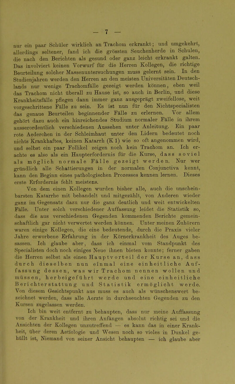 nur ein paar Schüler wirklich an Trachom erkrankt; und umgekehrt, allerdings seltener, fand ich die grössten Seuchenherde in Schulen, die nach den Berichten als gesund oder ganz leicht erkrankt galten. Das involviert keinen Vorwurf für die Herren Kollegen, die richtige Beurteilung solcher Massenuntersuchungen muss gelernt sein. In den Studienjahren werden den Herren an den meisten Universitäten Deutsch- lands nur wenige Trachomfälle gezeigt werden können, eben weil das Trachom nicht überall zu Hause ist, so auch in Berlin, und diese Krankheitsfälle pflegen dann immer ganz ausgeprägt zweifellose, weit vorgeschrittene Fälle zu sein. Es ist nun für den Nichtspecialisten das genaue Beurteilen beginnender Fälle zu erlernen. Vor allem gehört dazu auch ein hinreichendes Studium normaler Fälle in ihrem ausserordentlich verschiedenen Aussehen unter Anleitung. Ein paar rote Aederchen in der Schleimhaut unter den Lidern bedeutet noch nichts Krankhaftes, keinen Katarrh (K 1) wie so oft angenommen wird, und selbst ein paar Follikel zeigen noch kein Trachom an. Ich er- achte es also als ein Haupterfordernis für die Kurse, dass soviel als möglich normale Fälle gezeigt werden. Nur wer gründlich alle Schattierungen in der normalen Conjunctiva kennt, kann den Beginn eines pathologischen Prozesses kennen lernen. Dieses erste Erfordernis fehlt meistens. Von dem einen Kollegen wurden bisher alle, auch die unschein- barsten Katarrhe mit behandelt und mitgezählt, von Anderen wieder ganz im Gegensatz dazu nur die ganz deutlich und weit entwickelten Fälle. Unter solch verschiedener Auffassung leidet die Statistik so, dass die aus verschiedenen Gegenden kommenden Berichte gemein- schaftlich gar nicht verwertet werden können. Unter meinen Zuhörern waren einige Kollegen, die eine bedeutende, durch die Praxis vieler Jahre erworbene Erfahrung in der Körnerkrankheit des Auges be- sassen. Ich glaube aber, dass ich einmal vom Standpunkt des Specialisten doch noch einiges Neue ihnen bieten konnte; ferner gaben die Herren selbst als einen Hauptvorteil der Kurse an, dass durch dieselben nun einmal eine einheitliche Auf- fassung dessen, was wir Trachom nennen wollen und müssen, herbeigeführt werde und eine einheitliche Berichterstattung und Statistik ermöglicht werde. Von diesem Gesichtspunkt aus muss es auch als wünschenswert be- zeichnet werden, dass alle Aerzte in durchseuchten Gegenden zu den Kursen zugelassen werden. Ich bin weit entfernt zu behaupten, dass nur meine Auffassung von der Krankheit und ihren Anfängen absolut richtig sei und die Ansichten der Kollegen unzutreffend — es kann das in einer Krank- heit, über deren Aetiologie und Wesen noch so vieles in Dunkel ge- hüllt ist, Niemand von seiner Ansicht behaupten — ich glaube aber