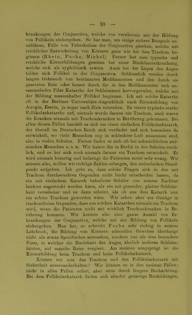 krankungen der Conjunctiva, welche von vornherein mit der Bildung von Follikeln einhergehen. So hat man, um einige sichere Beispiele an- zuführen, Fälle von Tuberkulose der Conjunctiva gesehen, welche mit reichlicher Entwickelung von Körnern ganz wie bei dem Trachom be- ginnen (Rhein, Fuchs, Michel). Ferner hat man typische und reichliche Körnerbildungen gesehen bei einer Bindehauterkrankung, welche sich als syphilitisch erwies. Auch bei der Lepra des Auges bilden sich Follikel in der Conjunctiva. SchliessHch werden durch langen Gebrauch von bestimmten Medikamenten und den durch sie. gesetzten Reiz oder besser durch die in den Medikamenten sich an- sammelnden Pilze Katarrhe der Schleimhaut hervorgerufen, welche mit der Bildung massenhafter Follikel beginnen. Ich sah solche Katarrhe oft in der Berliner Universitäts-Augenklinik nach Einträufelung von Atropin, Eserin, ja sogar nach Zink entstehen. Es traten typische starke Follikularkatarrhe auf, niemals wurde daraus ein Trachom, auch waren die Kranken niemals mit Trachomkranken in Berührung gekommen. Bei allen diesen Fällen handelt es sich um einen einfachen Follikularkatarrh, der überall im Deutschen Reich sich vorfindet und sich besonders da entwickelt, wo viele Menschen eng in schlechter Luft zusammen sind, also in vielen Schulen. Ferner findet er sich oft bei schwächlichen anä- mischen Menschen u. s. w. Wir haben ihn in Berlin in den Schulen reich- lich, und es hat sich noch niemals daraus ein Trachom entwickelt. Er wird niemals bösartig und belästigt die Patienten meist sehr wenig. Wir müssen also, wollen wir richtige Zahlen erlangen, den unitarischen Stand- punkt aufgeben. Ich gebe zu, dass solche Fragen sich in den mit Trachom durchseuchten Gegenden nicht leicht entscheiden lassen, da ein mit einfachem Katarrh behafteter Schüler von seinem Nachbar leichter angesteckt werden kann, als ein mit gesunder, glatter Schleim- haut versehener und es dann scheint, als ob aus dem Katarrh nun ein echtes Trachom geworden wäre. Wir sehen aber zur Genüge in trachomfreien Gegenden, dass aus solchen Katarrhen niemals ein Trachom wird, wenn die Patienten nicht mit wirklich Trachomkranken in Be- rührung kommen. Wir kennen also eine ganze Anzahl von Er- krankungen der Conjunctiva, welche mit der Bildung von Follikeln einhergehen. Man hat, so schreibt Fuchs sehr richtig in seinem Lehrbuch, die Bildung von Körnern adenoiden Gewebes überhaupt nicht als etwas Specifisches anzusehen, sondern nur als eine besondere Form, in welcher die Bindehaut des Auges, ähnlich anderen Schleim- häuten, auf manche Reize reagiert. Am meisten ausgeprägt ist die Körnerbildung beim Trachom und beim Follikularkatarrh. Können wir nun das Trachom und den Follikularkatarrh mit Sicherheit auseinanderhalten ? Wir können es in den meisten Fällen; nicht in allen Fällen sofort, aber stets dui-ch längere Beobachtung. Bei dem Follikularkatarrh finden sich absolut gutartige Neubildungen,