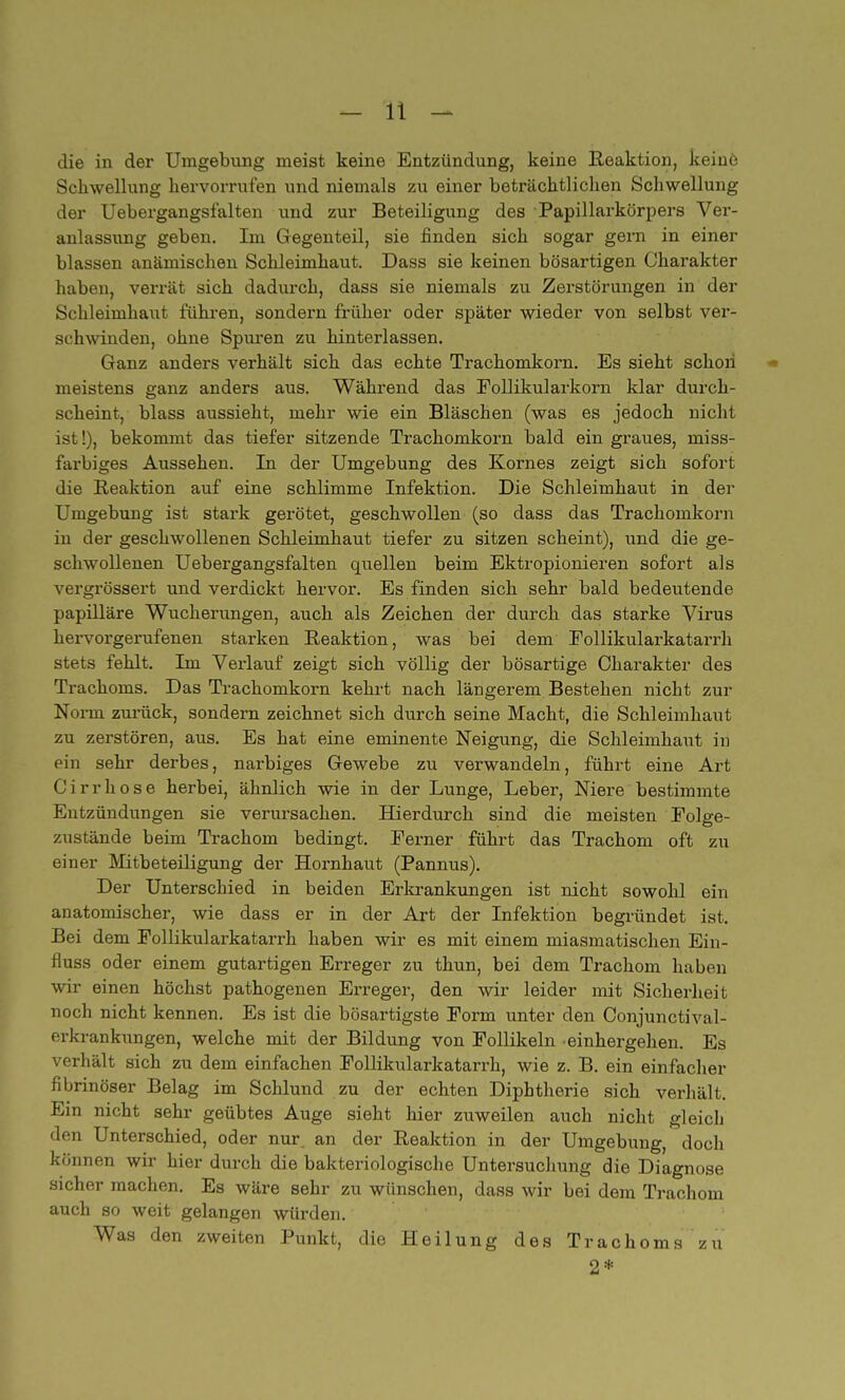 die in der Umgebung meist keine Entzündung, keine Reaktion, keine Schwellung hervorrufen und niemals zu einer beträchtlichen Schwellung der Uebergangsfalten und zur Beteiligung des Papillarkörpers Ver- anlassung geben. Im Gegenteil, sie finden sich sogar gern in einer blassen anämischen Schleimhaut. Dass sie keinen bösartigen Charakter haben, verrät sich dadurch, dass sie niemals zu Zerstörungen in der Schleimhaut führen, sondern früher oder später wieder von selbst ver- schwinden, ohne Spuren zu hinterlassen. Ganz anders verhält sich das echte Trachomkorn. Es sieht schon meistens ganz anders aus. Während das Eollikularkorn klar durch- scheint, blass aussieht, mehr wie ein Bläschen (was es jedoch nicht ist!), bekommt das tiefer sitzende Trachomkorn bald ein graues, miss- furbiges Aussehen. In der Umgebung des Kornes zeigt sich sofort die Reaktion auf eine schlimme Infektion. Die Schleimhaut in der Umgebung ist stark gerötet, geschwollen (so dass das Trachomkorn in der geschwollenen Schleimhaut tiefer zu sitzen scheint), und die ge- schwollenen Uebergangsfalten quellen beim Ektropionieren sofort als vergrössert und verdickt hervor. Es finden sich sehr bald bedeutende papilläre Wucherungen, auch als Zeichen der durch das starke Virus hervorgerufenen starken Reaktion, was bei dem Follikularkatarrh stets fehlt. Im Verlauf zeigt sich völlig der bösartige Charakter des Trachoms. Das Trachomkorn kehrt nach längerem Bestehen nicht zur Norm zurück, sondern zeichnet sich durch seine Macht, die Schleimhaut zu zerstören, aus. Es hat eine eminente Neigung, die Schleimhaut in pin sehr derbes, narbiges Gewebe zu verwandeln, führt eine Art Cirrhose herbei, ähnlich wie in der Lunge, Leber, Niere bestimmte Entzündungen sie verursachen. Hierdurch sind die meisten Folge- zustände beim Trachom bedingt. Eerner führt das Trachom oft zu einer Mitbeteiligung der Hornhaut (Pannus). Der Unterschied in beiden Erkrankungen ist nicht sowohl ein anatomischer, wie dass er in der Art der Infektion begründet ist. Bei dem Eollikularkatarrh haben wir es mit einem miasmatischen Ein- fiuss oder einem gutartigen Erreger zu thun, bei dem Trachom haben wir einen höchst pathogenen Erreger, den wir leider mit Sicherheit noch nicht kennen. Es ist die bösartigste Form unter den Conjunctival- erkrankungen, welche mit der Bildung von Follikeln einhergehen. Es verhält sich zu dem einfachen Follikularkatarrh, wie z. B. ein einfacher fibrinöser Belag im Schlund zu der echten Diphtherie sich verhält; Ein nicht sehr geübtes Auge sieht hier zuweilen auch nicht gleich den Unterschied, oder nur. an der Reaktion in der Umgebung, doch können wir hier durch die bakteriologische Untersuchung die Diagnose sicher machen. Es wäre sehr zu wünschen, dass wir bei dem Trachom auch so weit gelangen würden. Was den zweiten Punkt, die Heilung des Trachoms zu 2*