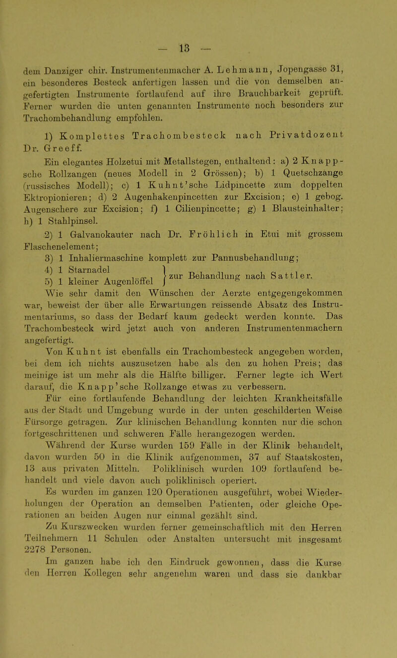 dein Danziger chir. Instruineuteuinacher A. Lehmann, Jopengasse 31, ein besonderes Besteck anfertigen lassen und die von demselben an- gefertigten Instrumente fortlaufend auf ihre Brauchbarkeit geprüft. Ferner wurden die unten genannten Instrumente noch besonders zur Trachombehandlung empfohlen. 1) Komplettes Trachombesteck nach Privatdozent Dr. Greeff. Ein elegantes Holzetui mit Metallstegen, enthaltend: a) 2 Knapp- sche Rollzangen (neues Modell in 2 Grössen); b) 1 Quetschzange (russisches Modell); c) 1 Kuhnt'sche Lidpmcette zum doppelten Ektropionieren; d) 2 Augenhakenpincetten zur Excision; e) 1 gebog. Augenschere zur Excision; f) 1 Cilienpincette; g) 1 Blausteinhalter; h) 1 Stahlpinsel. 2) 1 Galvanokauter nach Dr. Fröhlich in Etui mit grossem Flaschenelement; 3) 1 Inhaliermaschine komplett zur Pannusbehandlung; 4) 1 Starnadel 1 D , , 0 < ,, ' . ■ > zur Behandlung nach Sattler, o) 1 kleiner Augenlotiel J ö Wie sehr damit den Wünschen der Aerzte entgegengekommen war, beweist der über alle Erwartungen reissende Absatz des Instru- mentariums, so dass der Bedarf kaum gedeckt werden konnte. Das Trachombesteck wird jetzt auch von anderen Instrumentenmachern angefertigt. Von Kuhnt ist ebenfalls ein Trachombesteck angegeben worden, bei dem ich nichts auszusetzen habe als den zu hohen Preis; das meinige ist um mehr als die Hälfte billiger. Ferner legte ich Wert darauf, die Knapp'sche Rollzange etwas zu verbessern. Für eine fortlaufende Behandlung der leichten Krankheitsfälle aus der Stadt und Umgebung wurde in der unten geschilderten Weise Fürsorge getragen. Zur klinischen Behandlung konnten nur die schon fortgeschrittenen und schweren Fälle herangezogen werden. Während der Kurse wurden 159 Fälle in der Klinik behandelt, davon wurden 50 in die Klinik aufgenommen, 37 auf Staatskosten, 13 aus privaten Mitteln. Poliklinisch wurden 109 fortlaufend be- handelt und viele davon auch poliklinisch operiert. Es wurden im ganzen 120 Operationen ausgeführt, wobei Wieder- holungen der Operation an demselben Patienten, oder gleiche Ope- rationen an beiden Augen nur einmal gezählt sind. Zu Kurszwecken wurden ferner gemeinschaftlich mit den Herren Teilnehmern 11 Schulen oder Anstalten untersucht mit insgesamt 2278 Personen. Im ganzen habe ich den Eindruck gewonnen, dass die Kurse den Herren Kollegen sehr angenehm waren und dass sie dankbar