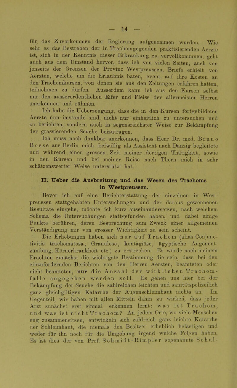 für das Zuvorkommen der Regierung aufgenommen wurden. Wie sehr es das Bestreben der in Trachomgegenden praktizierenden Aerzte ist, sich in der Kenntnis dieser Erkrankung zu vervollkommnen, geht auch aus dem Umstand hervor, dass ich von vielen Seiten, auch von jenseits der Grenzen der Provinz Westpreussen, Briefe erhielt von Aerzten, welche um die Erlaubnis baten, event. auf ihre Kosten an den Trachomkursen, von denen sie aus den Zeitungen erfahren hatten, teilnehmen zu dürfen. Ausserdem kann ich aus den Kursen selbst nur den ausserordentlichen Eifer und Fleiss der allermeisten Herren anerkennen und rühmen. Ich habe die Ueberzeugung, dass die in den Kursen fortgebildeten Aerzte nun imstande sind, nicht nur einheitlich zu untersuchen und zu berichten, sondern auch in segensreichster Weise zur Bekämpfung der grassierenden Seuche beizutragen. Ich muss noch dankbar anerkennen, dass Herr Dr. med. Brun o Bosse aus Berlin mich freiwillig als Assistent nach Danzig begleitete und während einer grossen Zeit meiner dortigen Thätigkeit, sowie in den Kursen und bei meiner Reise nach Thorn mich in sehr schätzenswerter Weise unterstützt hat. II. Ueber die Ausbreitung und das Wesen des Trachoms in Westpreussen. Bevor ich auf eine Berichterstattung der einzelnen in West- preussen stattgehabten Untersuchungen und der daraus gewonnenen Resultate eingehe, möchte ich kurz auseinandersetzen, nach welchem Schema die Untersuchungen stattgefunden haben, und dabei einige Punkte berühren, deren Besprechung zum Zweck einer allgemeinen Verständigung mir von grosser Wichtigkeit zu sein scheint. Die Erhebungen haben sich nur auf Trachom (alias Conjunc- tivitis trachomatosa, Granulöse, kontagiöse, ägyptische Augenent- zündung, Körnerkrankheit etc.) zu erstrecken. Es würde nach meinem Erachten zunächst die wichtigste Bestimmung die sein, dass bei den einzufordernden Berichten von den Herren Aerzten, beamteten oder nicht beamteten, nur die Anzahl der wirklichen Trachom- fälle angegeben werden soll. Es gehen uns hier bei der Bekämpfung der Seuche die zahlreichen leichten und sanitätspolizeilich ganz gleichgiltigen Katarrhe der Augenschleimhaut nichts an. Im Gegenteil, wir haben mit allen Mitteln dahin zu wirken', dass jeder Arzt zunächst erst einmal erkennen lernt: was ist Trachom, und was ist nicht Trachom? An jedem Orte, wo viele Menschen eng zusammensitzen, entwickeln sich zahlreich ganz leichte Katarrhe der Schleimhaut, die niemals den Besitzer erheblich belästigen und weder für ihn noch für die Umgebung irgend welche Folgen haben. Es ist dies der von Prof. Schmidt-Rimpler sogenannte Schul-