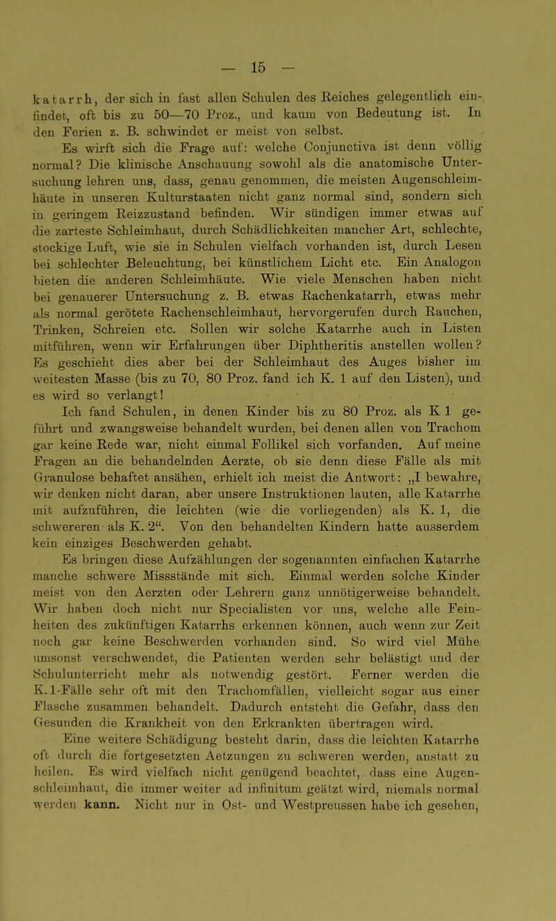 katarrh, der sich in fast allen Schulen des Reiches gelegentlich ein-, findet, oft bis zu 50—70 Proz., und kaum von Bedeutung ist. In den Ferien z. B. schwindet er meist von selbst. Es wirft sich die Frage auf: welche Conjunctiva ist denn völlig normal? Die klinische Anschauung sowohl als die anatomische Unter- suchung lehren uns, dass, genau genommen, die meisten Augenschleim- häute in unseren Kulturstaaten nicht ganz normal sind, sondern sich in geringem Beizzustand befinden. Wir sündigen immer etwas auf die zarteste Schleimhaut, durch Schädlichkeiten mancher Art, schlechte, rftockige Luft, wie sie in Schulen vielfach vorhanden ist, durch Lesen bei schlechter Beleuchtung, bei künstlichem Licht etc. Ein Analogon bieten die anderen Schleimhäute. Wie viele Menschen haben nicht bei genauerer Untersuchung z. B. etwas Bachenkatarrh, etwas mehr als normal gerötete Bachenschleimhaut, hervorgerufen durch Bauchen, Trinken, Schreien etc. Sollen wir solche Katarrhe auch in Listen mitführen, wenn wir Erfahrungen über Diphtheritis anstellen wollen ? Es geschieht dies aber bei der Schleimhaut des Auges bisher im weitesten Masse (bis zu 70, 80 Proz. fand ich K. 1 auf den Listen), und es wird so verlangt! Ich fand Schulen, in denen Kinder bis zu 80 Proz. als K 1 ge- führt und zwangsweise behandelt wurden, bei denen allen von Trachom gar keine Bede war, nicht einmal Follikel sich vorfanden. Auf meine Fragen an die behandelnden Aerzte, ob sie denn diese Fälle als mit Granulöse behaftet ansähen, erhielt ich meist die Antwort: „I bewahre, wir denken nicht daran, aber unsere Instruktionen lauten, alle Katarrhe mit aufzuführen, die leichten (wie die vorliegenden) als K. 1, die schwereren als K. 2. Von den behandelten Kindern hatte ausserdem kein einziges Beschwerden gehabt. Es bringen diese Aufzählungen der sogenannten einfachen Katarrhe manche schwere Missstände mit sich. Einmal werden solche Kinder meist von den Aerzten oder Lehrern ganz unnötigerweise behandelt. Wir haben doch nicht nur Specialisten vor uns, welche alle Fein- heiten des zukünftigen Katarrhs erkennen können, auch wenn zur Zeit noch gar keine Beschwerden vorhanden sind. So wird viel Mühe umsonst verschwendet, die Patienten werden sehr belästigt und der Schulunterricht mehr als notwendig gestört. Ferner werden die K. 1-Fälle sehr oft mit den Trachomfällen, vielleicht sogar aus einer Flasche zusammen behandelt. Dadurch entsteht die Gefahr, dass den Gesunden die Krankheit von den Erkrankten übertragen wird. Eine weitere Schädigung besteht darin, dass die leichten Katarrhe oft durch die fortgesetzten Aetzungen zu schweren werden, anstatt zu heilen. Es wird vielfach nicht genügend beachtet, dass eine Augen- schleimhaut, die immer weiter ad infinitum geätzt wird, niemals normal werden kann. Nicht nur in Ost- und Westpreussen habe ich gesehen,