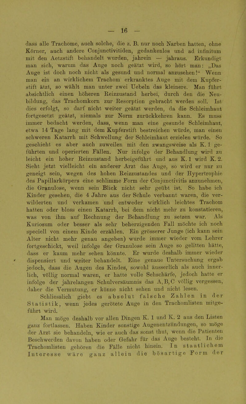dass alle Trachome, auch solche, die z. B. nur noch Narben hatten, ohne Körner, auch andere Conjunctivitiden, gedankenlos und ad infinituin mit den Aetzstift behandelt wurden, jahrein — jahraus. Erkundigt man sich, warum das Auge noch geätzt wird, so hört man: „Das Auge ist doch noch nicht als gesund und normal anzusehen! Wenn man ein an wirklichem Trachom erkranktes Auge mit dem Kupf'er- stift ätzt, so wählt man unter zwei Uebeln das kleinere. Man führt absichtlich einen höheren Reizzustand herbei, durch den die Neu- bildung, das Trachomkorn zur Resorption gebracht werden soll. Ist dies erfolgt, so darf nicht weiter geätzt werden, da die Schleimhaut fortgesetzt geätzt, niemals zur Norm zurückkehren kann. Es m immer bedacht werden, dass, wenn man eine gesunde Schleimhaut, etwa 14 Tage lang mit dem Kupferstift bestreichen würde, man einen schweren Katarrh mit Schwellung der Schleimhaut erzielen würde. So geschieht es aber auch zuweilen mit den zwangsweise als K. 1 ge- führten und operierten Fällen. Nur infolge der Behandlung wird zu leicht ein hoher Reizzustand herbeigeführt und aus K. 1 wird K. 2. Sieht jetzt vielleicht ein anderer Arzt das Auge, so wird er nur zu geneigt sein, wegen des hohen Reizzustandes und der Hypertrophie des Papillarkörpers eine schlimme Form der Conjunctivitis anzunehmen, die Granulöse, wenn sein Blick nicht sehr geübt ist. So habe ich Kinder gesehen, die 4 Jahre aus der Schule verbannt waren, die ver- wilderten und verkamen und entweder wirklich leichtes Trachom hatten oder bloss einen Katarrh, bei dem nicht mehr zu konstatieren, was von ihm auf Rechnung der Behandlung zu setzen war. Als Kuriosum oder besser als sehr beherzigenden Fall möchte ich noch speciell von einem Kinde erzählen. Ein grösserer Junge (ich kann sein Alter nicht mehr genau angeben) wurde immer wieder vom Lehrer fortgeschickt, weil infolge der Granulöse sein Auge so gelitten hätte, dass er kaum mehr sehen könnte. Er wurde deshalb immer wieder dispensiert und w.eiter behandelt. Eine genaue Untersuchung ergab jedoch, dass die Augen des Kindes, sowohl äusserlich als auch inner- lich, völlig normal waren, er hatte volle Sehschärfe, jedoch hatte er infolge der jahrelangen Schulversäumnis das A,B, C völlig vergessen, daher die Vermutung, er könne nicht sehen und nicht lesen. Schliesslich giebt es absolut falsche Zahlen in der Statistik, wenn jedes gerötete Auge in den Trachomlisten mitge- führt wird. Man möge deshalb vor allen Dingen K. 1 und K. 2 aus den Listen ganz fortlassen. Haben Kinder sonstige Augenentzündungen, so möge der Arzt sie behandeln, wie er auch das sonst thut, wenn die Patienten Beschwerden davon haben oder Gefahr für das Auge besteht. In die Trachomlisten gehören die Fälle nicht hinein. In staatlichem Interesse wäre ganz allein die bösartige Form der