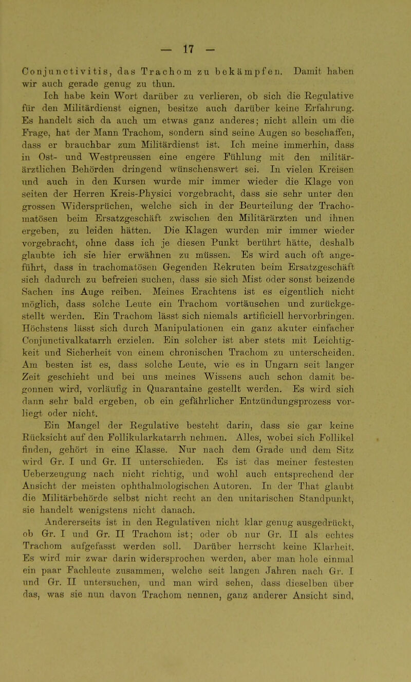 Conjunctivitis, das Trachom zu bekämpfen. Damit haben wir auch gerade genug zu thun. Ich habe kein Wort darüber zu verlieren, ob sich die Regulative für den Militärdienst eignen, besitze auch darüber keine Erfährung. Es handelt sich da auch um etwas ganz anderes; nicht allein um die Frage, hat der Mann Trachom, sondern sind seine Augen so beschaffen, dass er brauchbar zum Militärdienst ist. Ich meine immerhin, dass in Ost- und Westpreussen eine engere Fühlung mit den militär- ärztlichen Behörden dringend wünschenswert sei. In vielen Kreisen und auch in den Kursen wurde mir immer wieder die Klage von Seiten der Herren Kreis-Physici vorgebracht, dass sie sehr unter den grossen Widersprüchen, welche sich in der Beurteilung der Tracho- matösen beim Ersatzgeschäft zwischen den Militärärzten und ihnen ergeben, zu leiden hätten. Die Klagen wurden mir immer wieder vorgebracht, ohne dass ich je diesen Punkt berührt hätte, deshalb glaubte ich sie hier erwähnen zu müssen. Es wird auch oft ange- führt, dass in trachomatösen Gegenden Rekruten beim Ersatzgeschäft sich dadurch zu befreien suchen, dass sie sich Mist oder sonst beizende Sachen ins Auge reiben. Meines Erachtens ist es eigentlich nicht möglich, dass solche Leute ein Trachom vortäuschen und zurückge- stellt werden. Ein Trachom lässt sich niemals artificiell hervorbringen. Höchstens lässt sich durch Manipulationen ein ganz akuter einfacher Conjanctivalkatarrh erzielen. Ein solcher ist aber stets mit Leichtig- keit und Sicherheit von einem chronischen Trachom zu unterscheiden. Am besten ist es, dass solche Leute, wie es in Ungarn seit langer Zeit geschieht und bei uns meines Wissens auch schon damit be- gonnen wird, vorläufig in Quarantaine gestellt werden. Es wird sich da Tin sehr bald ergeben, ob ein gefährlicher Entzündungsprozess vor- liegt oder nicht. Ein Mangel der Regulative besteht darin, dass sie gar keine Rücksicht auf den Follikularkatarrh nehmen. Alles, wobei sich Follikel finden, gehört in eine Klasse. Nur nach dem Grade und dem Sitz wird Gr. I und Gr. II unterschieden. Es ist das meiner festesten Ueberzeugung nach nicht richtig, und wohl auch entsprechend der Ansicht der meisten ophthalmologischen Autoren. In der That glaubt die Militärbehörde selbst nicht recht an den unitarischen Standpunkt, sie handelt wenigstens nicht danach. Andererseits ist in den Regulativen nicht klar genug ausgedrückt, ob Gr. I und Gr. II Trachom ist; oder ob nur Gr. II als echtes Trachom aufgefässt werden soll. Darüber herrscht keine Klarheit. Es wird mir zwar darin widersprochen werden, aber man hole einmal ein paar Fachleute zusammen, welche seit langen Jahren nach Gr. I und Gr. II untersuchen, und man wird sehen, dass dieselben über das, was sie nun davon Trachom nennen, ganz anderer Ansicht sind,