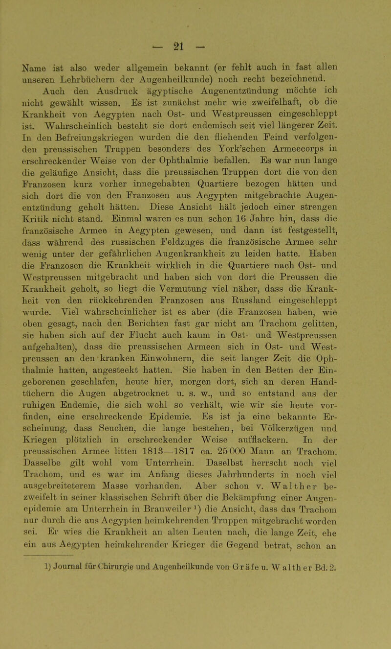 Name ist also weder allgemein bekannt (er fehlt auch in fast allen unseren Lehrbüchern der Augenheilkunde) noch recht bezeichnend. Auch den Ausdruck ägyptische Augenentzündung möchte ich nicht gewählt wissen. Es ist zunächst mehr wie zweifelhaft, ob die Krankheit von Aegypten nach Ost- und Westpreussen eingeschleppt ist. Wahrscheinlich besteht sie dort endemisch seit viel längerer Zeit. In den Befreiungskriegen wurden die den fliehenden Feind verfolgen- den preussischen Truppen besonders des York'schen Armeecorps in erschreckender Weise von der Ophthalmie befallen. Es war nun lange die geläufige Ansicht, dass die preussischen Truppen dort die von den Franzosen kurz vorher innegehabten Quartiere bezogen hätten und sich dort die von den Franzosen aus Aegypten mitgebrachte Augen- entzündung geholt hätten. Diese Ansicht hält jedoch einer strengen Kritik nicht stand. Einmal waren es nun schon 16 Jahre hin, dass die französische Armee in Aegypten gewesen, und dann ist festgestellt, dass während des russischen Feldzuges die französische Armee sehr wenig unter der gefährlichen Augenkrankheit zu leiden hatte. Haben die Franzosen die Krankheit wirklich in die Quartiere nach Ost- und Westpreussen mitgebracht und haben sich von dort die Preussen die Krankheit geholt, so liegt die Vermutung viel näher, dass die Krank- heit von den rückkehrenden Franzosen aus Russland eingeschleppt wurde. Viel wahrscheinlicher ist es aber (die Franzosen haben, wie oben gesagt, nach den Berichten fast gar nicht am Trachom gelitten, sie haben sich auf der Flucht auch kaum in Ost- und Westpreussen aufgehalten), dass die preussischen Armeen sich in Ost- und West- preussen an den kranken Einwohnern, die seit langer Zeit die Oph- thalmie hatten, angesteekt hatten. Sie haben in den Betten der Ein- geborenen geschlafen, heute hier, morgen dort, sich an deren Hand- tüchern die Augen abgetrocknet u. s. w., und so entstand aus der ruhigen Endemie, die sich wohl so verhält, wie wir sie heute vor- finden, eine erschreckende Epidemie. Es ist ja eine bekannte Er- scheinung, dass Seuchen, die lange bestehen, bei Völkerzügen und Kriegen plötzlich in erschreckender Weise aufflackern. In der preussischen Armee litten 1813—1817 ca. 25000 Mann an Trachom. Dasselbe gilt wohl vom Unterrhein. Daselbst herrscht noch viel Trachom, und es war im Anfang dieses Jahrhunderts in noch viel ausgebreiteterem Masse vorhanden. Aber schon v. Walther be- zweifelt in seiner klassischen Schrift über die Bekämpfung einer Augeu- epidemie am Unterrhein in Brauweiler x) die Ansicht, dass das Trachom nur durch die aus Aegypten heimkehrenden Truppen mitgebracht worden sei. Er wies die Krankheit an alten Leuten nach, die lange Zeit, ehe ein aus Aegypten heimkehrender Krieger die Gegend betrat, schon an 1) Journal für Chirurgie und Augenheilkunde von Gräi'eu. Walther Bd. 2.