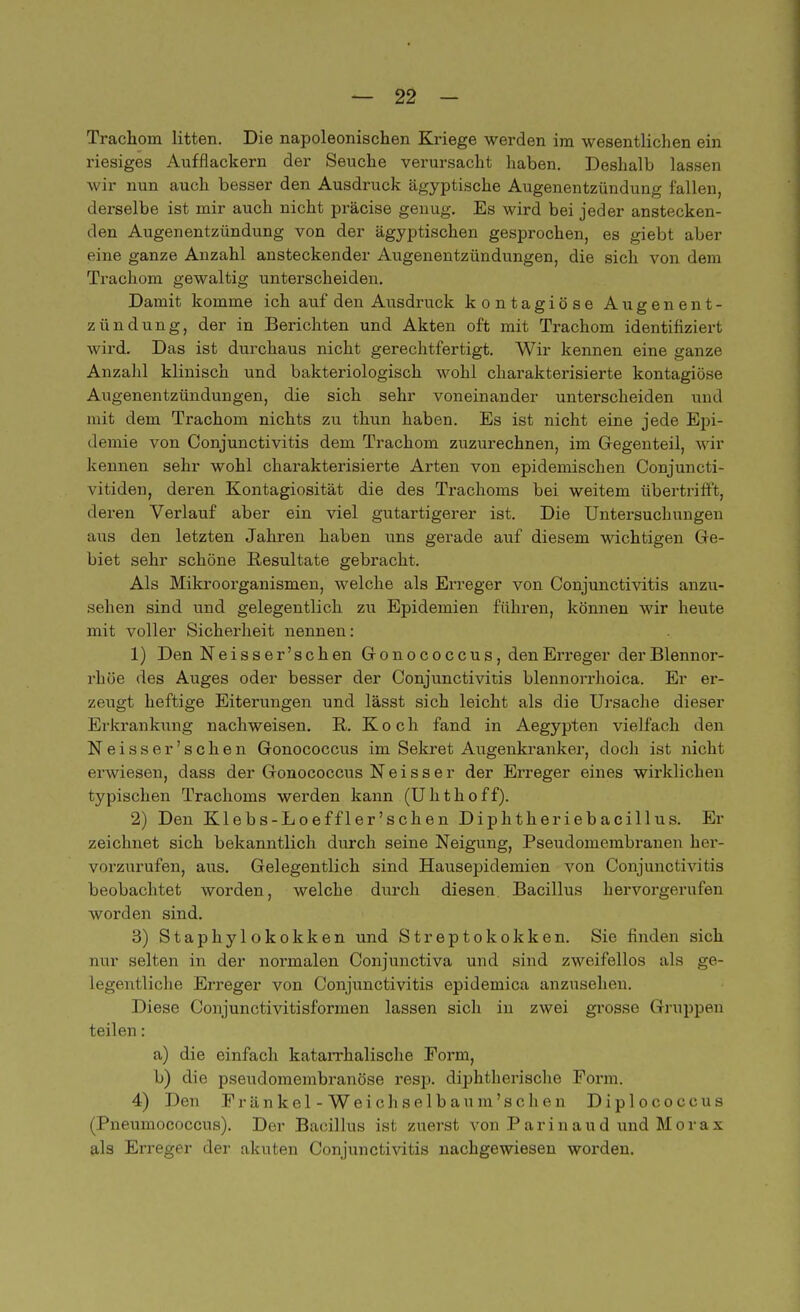 Trachom litten. Die napoleonischen Kriege werden im wesentlichen ein riesiges Aufflackern der Seuche verursacht haben. Deshalb lassen wir nun auch besser den Ausdruck ägyptische Augenentzündung fallen, derselbe ist mir auch nicht präcise genug. Es wird bei jeder anstecken- den Augenentzündung von der ägyptischen gesprochen, es giebt aber eine ganze Anzahl ansteckender Augenentzündungen, die sich von dem Trachom gewaltig unterscheiden. Damit komme ich auf den Ausdruck kontagiöse Augen en t - zündung, der in Berichten und Akten oft mit Trachom identifiziert wird. Das ist durchaus nicht gerechtfertigt. Wir kennen eine ganze Anzahl klinisch und bakteriologisch wohl charakterisierte kontagiöse Augenentzündungen, die sich sehr voneinander unterscheiden und mit dem Trachom nichts zu thun haben. Es ist nicht eine jede Epi- demie von Conjunctivitis dem Trachom zuzurechnen, im Gregenteil, wir kennen sehr wohl charakterisierte Arten von epidemischen Conjuncti- vitiden, deren Kontagiosität die des Trachoms bei weitem übertrifft, deren Verlauf aber ein viel gutartigerer ist. Die Untersuchungen aus den letzten Jahren haben uns gerade auf diesem wichtigen Ge- biet sehr schöne Resultate gebracht. Als Mikroorganismen, welche als Erreger von Conjunctivitis anzu- sehen sind und gelegentlich zu Epidemien führen, können wir heute mit voller Sicherheit nennen: 1) Den Neisser'schen Gfonococcus, den Erreger der Blennor- rhoe des Auges oder besser der Conjunctivitis blennorrhoica. Er er- zeugt heftige Eiterungen und lässt sich leicht als die Ursache dieser Erkrankung nachweisen. R. Koch fand in Aegypten vielfach den Neisser'schen Gonococcus im Sekret Augenkranker, doch ist nicht erwiesen, dass der Gonococcus N e i s s e r der Erreger eines wirklichen typischen Trachoms werden kann (Uhthoff). 2) Den Klebs-Loeffler'schen Diphtheriebacillus. Er zeichnet sich bekanntlich durch seine Neigung, Pseudomembranen her- vorzurufen, aus. Gelegentlich sind Hausepidemien von Conjunctivitis beobachtet worden, welche durch diesen Bacillus hervorgerufen worden sind. 3) Staphylokokken und Streptokokken. Sie finden sich nur selten in der normalen Conjunctiva und sind zweifellos als ge legentliche Erreger von Conjunctivitis epidemica anzusehen. Diese Conjunctivitisformen lassen sich in zwei grosse Gruppen teilen: a) die einfach katarrhalische Eorm, b) die pseudomembranöse resp. diphtherische Form. 4) Den Fränkel-Weichselba um'sehen Diplococcus (Pneumococcus). Der Bacillus ist zuerst von Parinaud und Morax als Erreger der akuten Conjunctivitis nachgewiesen worden.