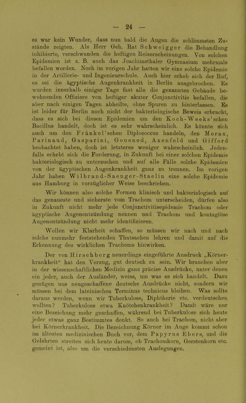 es war kein Wunder, dass nun bald die Augen die schlimmsten Zu- stände zeigten. Als Herr Geh. Rat Schweigger die Behandlung inhibierte, verschwanden die heftigen Reizerscheinungen. Von solchen Epidemien ist z. B. auch das Joachimsthaler Gymnasium mehrmals befallen worden. Noch im vorigen Jahr hatten wir eine solche Epidemie in der Artillerie- und Ingenieurschule. Auch hier erhob sich der Ruf, es sei die ägyptische Augenkrankheit in Berlin ausgebrochen. Es wurden innerhalb einiger Tage fast alle die genannten Gebäude be- wohnenden Offiziere von heftiger akuter Conjunctivitis befallen, die aber nach einigen Tagen abheilte, ohne Spuren zu hinterlassen. Es ist leider für Berlin noch nicht der bakteriologische Beweis erbracht, dass es sich bei diesen Epidemien um den Koch-Weeks'sehen Bacillus handelt, doch ist es sehr wahrscheinlich. Es könnte sich auch um den Eränke 1'sehen Diplococcus handeln, den Morax, Parinaud, Gasparini, Gouenod, Axenfeld und Gifford beobachtet haben, doch ist letzteres weniger wahrscheinlich. Jeden- falls erhebt sich die Forderung, in Zukunft bei einer solchen Epidemie bakteriologisch zu untersuchen und auf alle Fälle solche Epidemien von der ägyptischen Augenkrankheit ganz zu trennen. Im vorigen Jahr haben Wilbrand-Saenger-Staelin eine solche Epidemie aus Hamburg in vorzüglicher Weise beschrieben. Wir können also solche Formen klinisch und bakteriologisch auf das genaueste und sicherste vom Trachom unterscheiden, dürfen also in Zukunft nicht mehr jede Conjunctivitisepidemie Trachom oder ägyptische Augenentzündung nennen und Trachom und kontagiöse Auirenentzündung nicht mehr identifizieren. Wollen wir Klarheit schaffen, so müssen wir nach und nach solche nunmehr feststehenden Thatsachen lehren und damit auf die Erkennung des wirklichen Trachoms hinwirken. Der von Hirschberg neuerdings eingeführte Ausdruck „Körner- krankheit hat den Vorzug, gut deutsch zu sein. Wir brauchen aber in der wissenschaftlichen Medizin ganz präcise Ausdrücke, unter denen ein jeder, auch der Ausländer, weiss, um was es sich handelt. Dazu genügen uns neugeschaffene deutsche Ausdrücke nicht, sondern wir müssen bei dem lateinischen Terminus technicus bleiben. Was sollte daraus werden, wenn wir Tuberkulose, Diphtherie etc. verdeutschen wollten? Tuberkulose etwa Knötchenkrankheit? Damit wäre nur eine Bezeichung mehr geschaffen, während bei Tuberkulose sich heute jeder etwas ganz Bestimmtes denkt. So auch bei Trachom, nicht aber bei Kürnerkrankheit. Die Bezeichnung Körner im Auge kommt schon im ältesten medizinischen Buch vor, dem Papyrus Ebers, und die Gelehrten streiten sich heute darum, ob Trachomkorn, Gerstenkorn etc. gemeint ist, also um die verschiedensten Auslegungen.