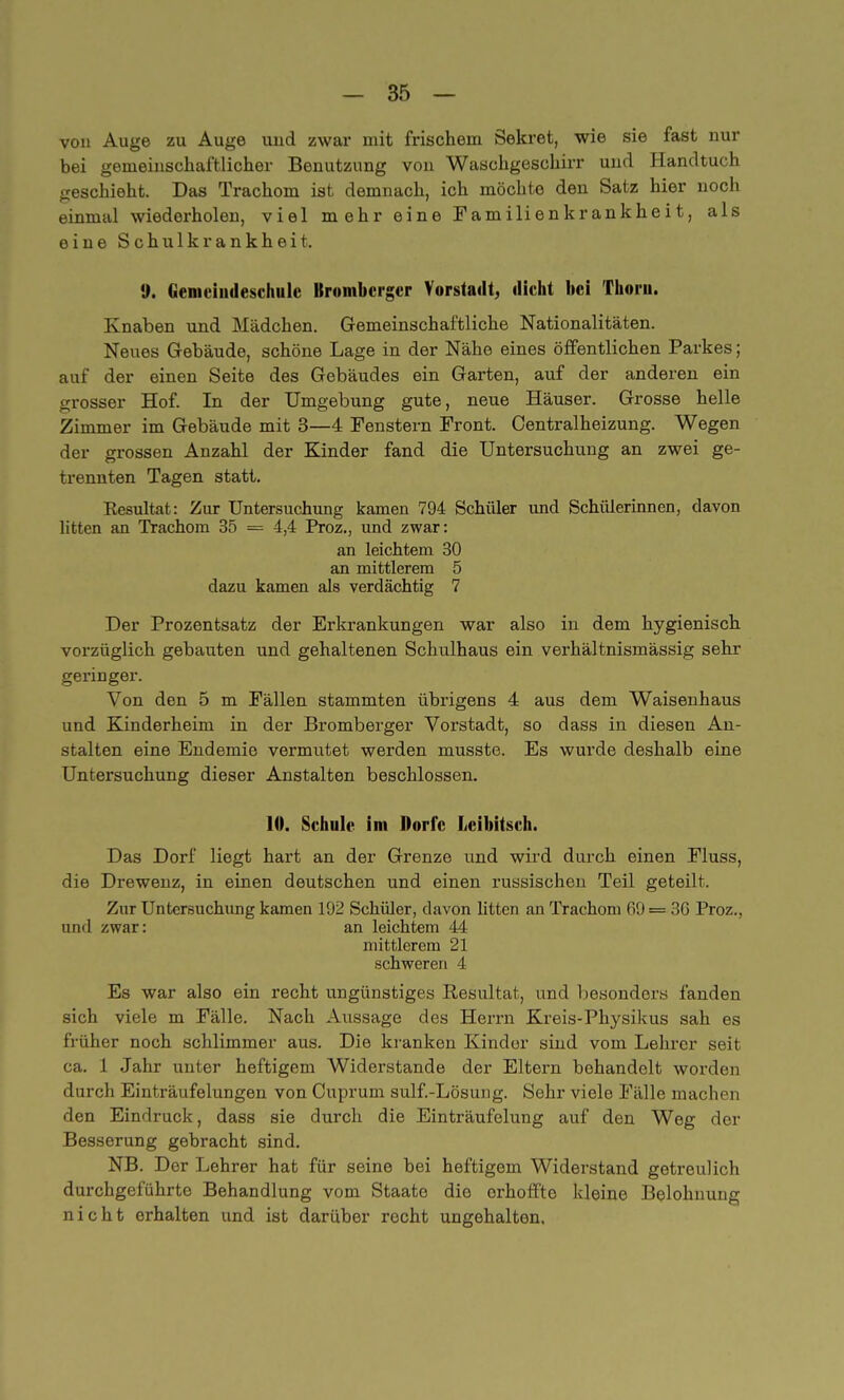 von Auge zu Auge uud zwar mit frischem Sekret, wie sie fast nur bei gemeinschaftlicher Benutzung von Waschgeschirr und Handtuch geschieht. Das Trachom ist demnach, ich möchte den Satz hier noch einmal wiederholen, viel mehr eine Familienkrankheit, als eine Schulkrankheit. II. Gemciudeschule Brombcrger Vorstadt, dicht bei Thorn. Knaben und Mädchen. Gemeinschaftliche Nationalitäten. Neues Gebäude, schöne Lage in der Nähe eines öffentlichen Parkes; auf der einen Seite des Gebäudes ein Garten, auf der anderen ein grosser Hof. In der Umgebung gute, neue Häuser. Grosse helle Zimmer im Gebäude mit 3—4 Fenstern Front. Centraiheizung. Wegen der grossen Anzahl der Kinder fand die Untersuchung an zwei ge- trennten Tagen statt. Kesultat: Zur Untersuchung kamen 794 Schüler und Schülerinnen, davon litten an Trachom 35 = 4,4 Proz., und zwar: an leichtem 30 an mittlerem 5 dazu kamen als verdächtig 7 Der Prozentsatz der Erkrankungen war also in dem hygienisch vorzüglich gebauten und gehaltenen Schulhaus ein verhältnismässig sehr geringer. Von den 5 m Fällen stammten übrigens 4 aus dem Waisenhaus und Kinderheim in der Bromberger Vorstadt, so dass in diesen An- stalten eine Endemie vermutet werden musste. Es wurde deshalb eine Untersuchung dieser Anstalten beschlossen. 10. Schule im Dorfe Lcibitsch. Das Dorf liegt hart an der Grenze und wird durch einen Fluss, die Drewenz, in einen deutschen und einen russischen Teil geteilt. Zur Untersuchung kamen 192 Schüler, davon litten an Trachom 69= 36 Proz., und zwar: an leichtem 44 mittlerem 21 schweren 4 Es war also ein recht ungünstiges Resultat, und besonders fanden sich viele m Fälle. Nach Aussage des Herrn Kreis-Physikus sah es früher noch schlimmer aus. Die kranken Kinder sind vom Lehrer seit ca. 1 Jahr unter heftigem Widerstande der Eltern behandelt worden durch Einträufelungen von Cuprum sulf.-Lösung. Sehr viele Fälle machen den Eindruck, dass sie durch die Einträufelung auf den Weg der Besserung gebracht sind. NB. Der Lehrer hat für seine bei heftigem Widerstand getreulich durchgeführte Behandlung vom Staate die erhoffte kleine Belohnung nicht erhalten und ist darüber recht ungehalten.