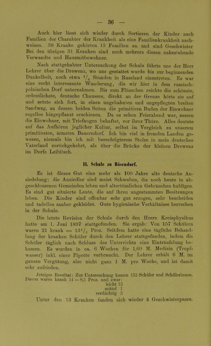 Auch hier lässt sich wieder durch Sortieren der Kinder nach Familien der Charakter der Krankheit als eine Familienkrankheit nach- weisen. 38 Kranke gehörten 13 Familien an und sind Geschwister Bei den übrigen 31 Kranken sind noch mehrere diesen nahestehende Verwandte und Hausmitbewohner. Nach stattgehabter Untersuchung der Schule führte uns der Herr Lehrer über die Drewenz, wo uns gestattet wurde bis zur beginnenden Dunkelheit, noch etwa s/i Stunden in Russland einzutreten. Es war eine recht interessante Wanderung, die wir hier in dem russisch- polnischen Dorf unternahmen. Bis zum Flüsschen reichte die schönste, ordentlichste, deutsche Chaussee, direkt an der Grenze hörte sie auf und setzte sich fort, in einen ungebahnten und ungepflegten breiten Sandweg, an dessen beiden Seiten die primitiven Buden der Einwohner regellos hingepflanzt erschienen. Da es schon Feierabend war, sassen die Einwohner, mit Triefaugen behaftet, vor ihrer Thüre. Alles deutete auf das Aufhören jeglicher Kultur, selbst im Vergleich zu unserem primitivsten, ärmsten Bauerndorf. Ich bin viel in fremden Landen ge- wesen, niemals bin ich mit berechtigterem Stolze in mein deutsches Vaterland zurückgekehrt, als über die Brücke der kleinen Drewenz im Dorfe Leibitsch. 11. Schule zu Hoseiidort. Es ist dieses Gut eine mehr als 100 Jahre alte deutsche An- siedelung; die Ansiedler sind meist Schwaben, die noch heute in ab- geschlossenen Gemeinden leben und altertümlichen Gebräuchen huldigen. Es sind gut situierte Leute, die auf ihren angestammten Besitzungen leben. Die Kinder sind offenbar sehr gut erzogen, sehr bescheiden und tadellos sauber gekleidet. Gute hygienische Verhältnisse herrschen in der Schule. Die letzte Revision der Schule durch den Herrn Kreisphysikus hatte am 1. Juni 1897 stattgefunden. Sie ergab: Von 157 Schülern waren 21 krank = 13^3 Proz. Seitdem hatte eine tägliche Behand- lung der kranken Schüler durch den Lehrer stattgefunden, indem die Schüler täglich nach Schluss des Unterrichts eine Einträufelung be- kamen. Es wurden in ca. 6 Wochen für 1,60 M. Medizin (Tropf- wasser) inkl. einer Pipette verbraucht. Der Lehrer erhält G M. im ganzen Vergütung, also nicht ganz 1 M. pro Woche, und ist damit sehr zufrieden. Jetziges Resultat: Zur Untersuchung kamen 153 Schüler und Schülerinnen. Davon waren krank 14 = 8,5 Proz. und zwar: leicht 13 mittel 1 verdächtig 3 Unter den 13 Kranken fanden sich wieder 4 Geschwisterpaare.