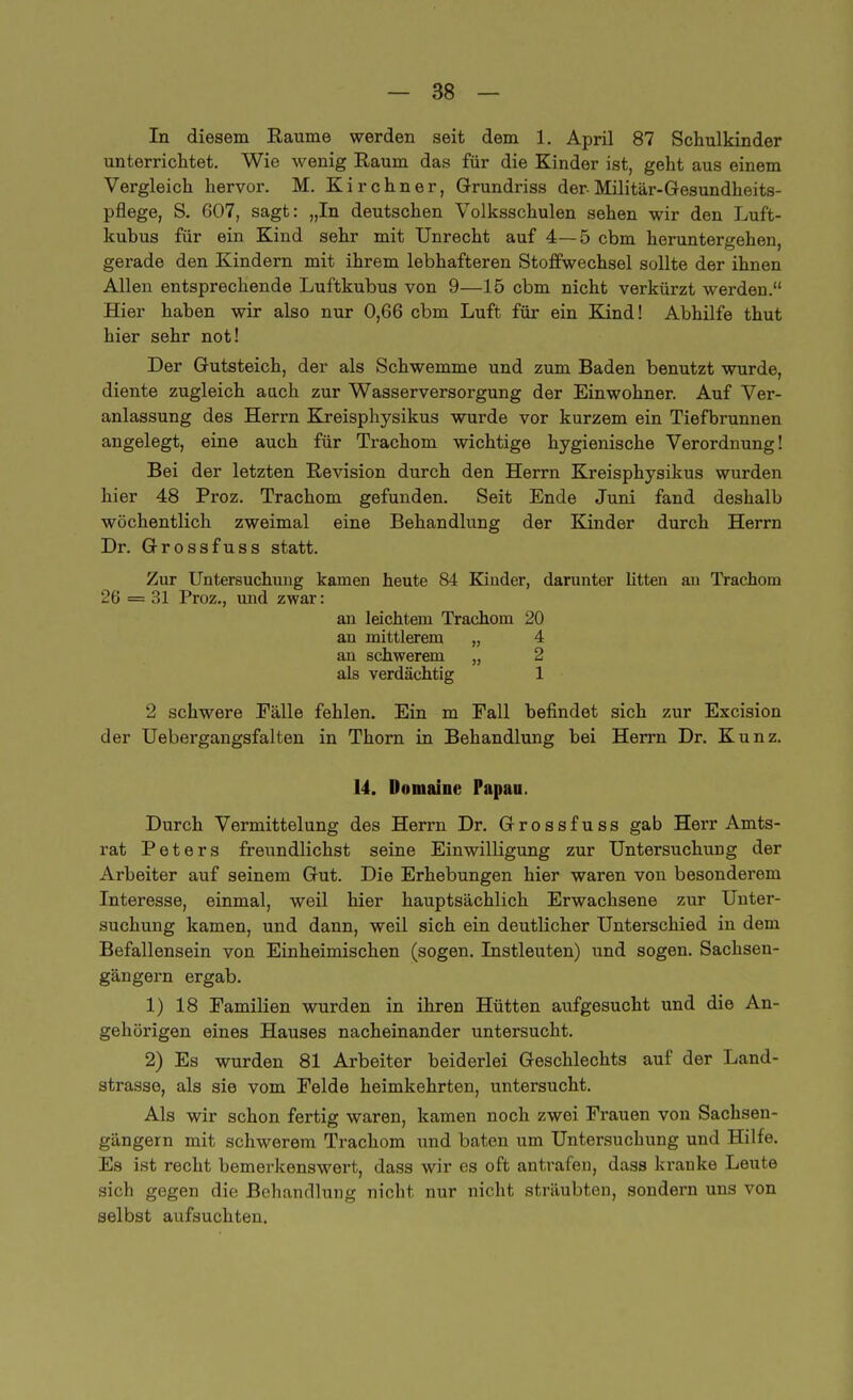 In diesem Baume werden seit dem 1. April 87 Schulkinder unterrichtet. Wie wenig Raum das für die Kinder ist, geht aus einem Vergleich hervor. M. Kirchner, Grundriss der-Militär-Gesundheits- pflege, S. 607, sagt: „In deutschen Volksschulen sehen wir den Luft- kuhus für ein Kind sehr mit Unrecht auf 4—5 cbm heruntergehen, gerade den Kindern mit ihrem lebhafteren Stoffwechsel sollte der ihnen Allen entsprechende Luftkubus von 9—15 cbm nicht verkürzt werden. Hier haben wir also nur 0,66 cbm Luft für ein Kind! Abhilfe thut hier sehr not! Der Gutsteich, der als Schwemme und zum Baden benutzt wurde, diente zugleich auch zur Wasserversorgung der Einwohner. Auf Ver- anlassung des Herrn Kreisphysikus wurde vor kurzem ein Tiefbrunnen angelegt, eine auch für Trachom wichtige hygienische Verordnung! Bei der letzten Revision durch den Herrn Kreisphysikus wurden hier 48 Proz. Trachom gefunden. Seit Ende Juni fand deshalb wöchentlich zweimal eine Behandlung der Kinder durch Herrn Dr. Grossfuss statt. Zur Untersuchung kamen heute 84 Kinder, darunter litten au Trachom 2G = 31 Proz., und zwar: an leichtem Trachom 20 an mittlerem „ 4 an schwerem „ 2 als verdächtig 1 2 schwere Fälle fehlen. Ein m Fall befindet sich zur Excision der Uebergangsfalten in Thorn in Behandlung bei Herrn Dr. Kunz. 14. Domainc Papau. Durch Vermittelung des Herrn Dr. Grossfuss gab Herr Amts- rat Peters freundlichst seine Einwilligung zur Untersuchung der Arbeiter auf seinem Gut. Die Erhebungen hier waren von besonderem Interesse, einmal, weil hier hauptsächlich Erwachsene zur Unter- suchung kamen, und dann, weil sich ein deutlicher Unterschied in dem Befallensein von Einheimischen (sogen. Instleuten) und sogen. Sachsen- gängern ergab. 1) 18 Familien wurden in ihren Hütten aufgesucht und die An- gehörigen eines Hauses nacheinander untersucht. 2) Es wurden 81 Arbeiter beiderlei Geschlechts auf der Land- strasse, als sie vom Felde heimkehrten, untersucht. Als wir schon fertig waren, kamen noch zwei Frauen von Sachsen- gängern mit schwerem Trachom und baten um Untersuchung und Hilfe. Es ist recht bemerkenswert, dass wir es oft antrafen, dass kranke Leute sich gegen die Behandlung nicht nur nicht sträubten, sondern uns von selbst aufsuchten.