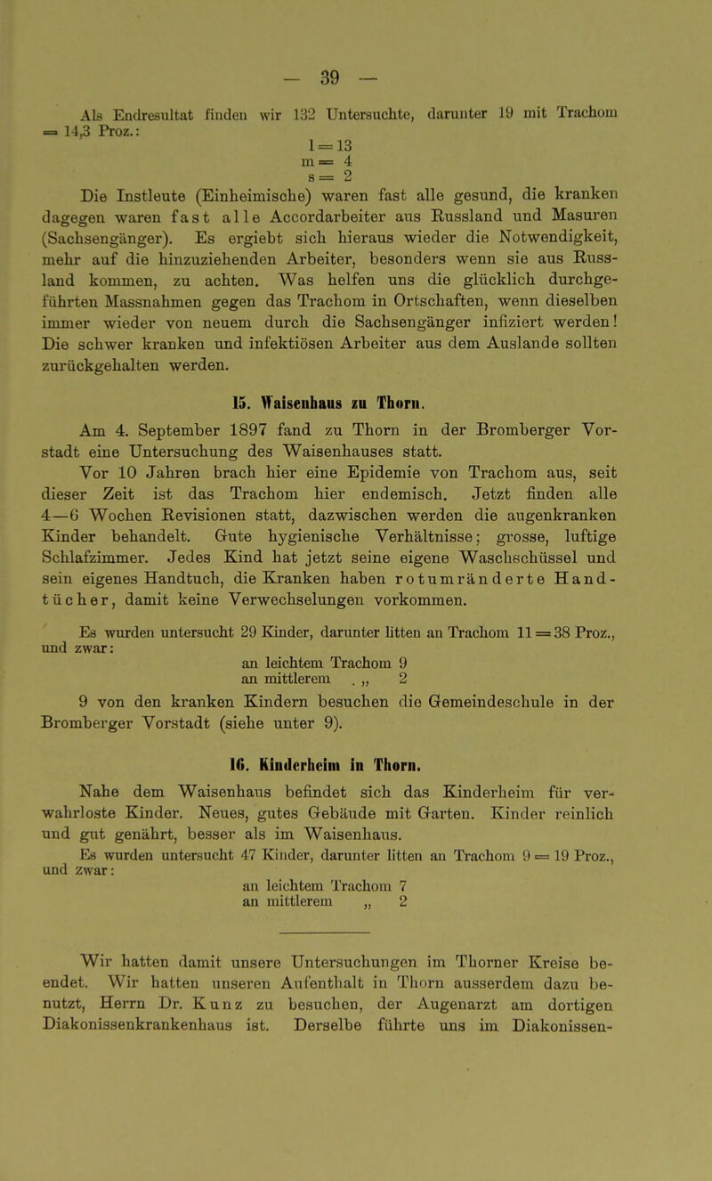 Als Endresultat finden wir 132 Untersuchte, darunter 19 mit Trachom — 14,3 Proz.: 1 = 13 m = 4 s= 2 Die Instleute (Einheimische) waren fast alle gesund, die kranken dagegen waren fast alle Accordarbeiter aus Russland und Masuren (Sachsengänger). Es ergiebt sich hieraus wieder die Notwendigkeit, mehr auf die hinzuziehenden Arbeiter, besonders wenn sie aus Russ- land kommen, zu achten. Was helfen uns die glücklich durchge- führten Massnahmen gegen das Trachom in Ortschaften, wenn dieselben immer wieder von neuem durch die Sachsengänger infiziert werden! Die schwer kranken und infektiösen Arbeiter aus dem Auslande sollten zurückgehalten werden. 15. Waisenhaus zu Thorit. Am 4. September 1897 fand zu Thorn in der Bromberger Vor- stadt eine Untersuchung des Waisenhauses statt. Vor 10 Jahren brach hier eine Epidemie von Trachom aus, seit dieser Zeit ist das Trachom hier endemisch. Jetzt finden alle 4—6 Wochen Revisionen statt, dazwischen werden die augenkranken Kinder behandelt. Gute hygienische Verhältnisse; grosse, luftige Schlafzimmer. Jedes Kind hat jetzt seine eigene Waschschüssel und sein eigenes Handtuch, die Kranken haben rotumränderte Hand- tücher, damit keine Verwechselungen vorkommen. Es wurden untersucht 29 Kinder, darunter litten an Trachom 11 = 38 Proz., und zwar: an leichtem Trachom 9 an mittlerem . „ 2 9 von den kranken Kindern besuchen die Gemeindeschule in der Bromberger Vorstadt (siehe unter 9). 10. Kinderheini in Thorn. Nahe dem Waisenhaus befindet sich das Kinderheim für ver- wahrloste Kinder. Neues, gutes Gebäude mit Garten. Kinder reinlich und gut genährt, besser als im Waisenhaus. Es wurden untersucht 47 Kinder, darunter litten an Trachom 9 = 19 Proz., und zwar: an leichtem Trachom 7 an mittlerem „ 2 Wir hatten damit unsere Untersuchungen im Thorner Kreise be- endet. Wir hatten unseren Aufenthalt in Thorn ausserdem dazu be- nutzt, Herrn Dr. Kunz zu besuchen, der Augenarzt am dortigen Diakonissenkrankenhaus ist. Derselbe führte uns im Diakonissen-