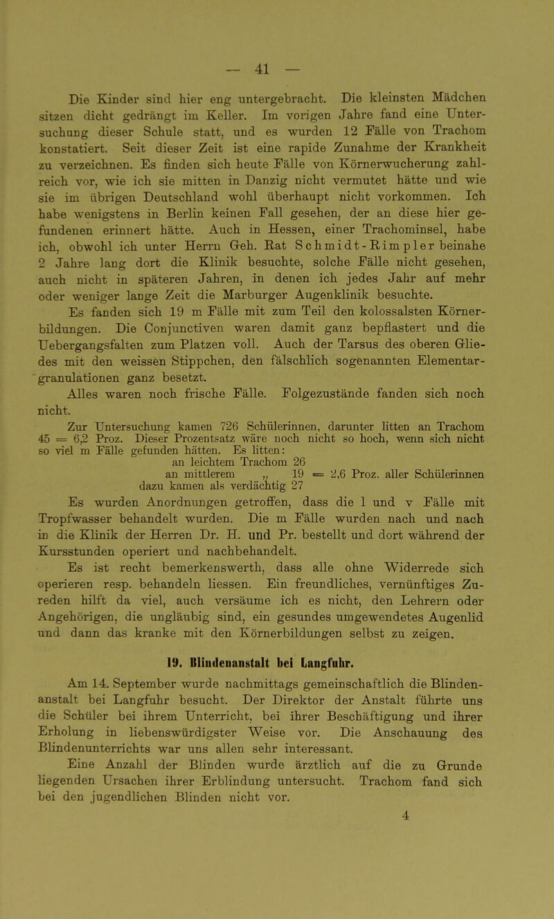 Die Kinder sind hier eng untergebracht. Die kleinsten Mädchen sitzen dicht gedrängt im Keller. Im vorigen Jahre fand eine Unter- suchung dieser Schule statt, und es wurden 12 Fälle von Trachom konstatiert. Seit dieser Zeit ist eine rapide Zunahme der Krankheit zu verzeichnen. Es finden sich heute Fälle von Körnerwucherung zahl- reich vor, wie ich sie mitten in Danzig nicht vermutet hätte und wie sie im übrigen Deutschland wohl überhaupt nicht vorkommen. Ich habe wenigstens in Berlin keinen Fall gesehen, der an diese hier ge- fundenen erinnert hätte. Auch in Hessen, einer Trachominsel, habe ich, obwohl ich unter Herrn Geh. Rat Schmidt-Rimpler beinahe '2 Jahre lang dort die Klinik besuchte, solche Fälle nicht gesehen, auch nicht in späteren Jahren, in denen ich jedes Jahr auf mehr oder weniger lange Zeit die Marburger Augenklinik besuchte. Es fanden sich 19 m Fälle mit zum Teil den kolossalsten Körner- bildungen. Die Conjunctiven waren damit ganz bepflastert und die Uebergangsfalten zum Platzen voll. Auch der Tarsus des oberen Glie- des mit den weissen Stippchen, den fälschlich sogenannten Elementar- granulationen ganz besetzt. Alles waren noch frische Fälle. Folgezustände fanden sich noch nicht. Zur Untersuchung kamen 726 Schülerinnen, darunter litten an Trachom 45 = 6,2 Proz. Dieser Prozentsatz wäre noch nicht so hoch, wenn sich nicht so viel m Fälle gefunden hätten. Es litten: an leichtem Trachom 26 an mittlerem „ 19 = 2,6 Proz. aller Schülerinnen dazu kamen als verdächtig 27 Es wurden Anordmmgen getroffen, dass die 1 und v Fälle mit Tropfwasser behandelt wurden. Die m Fälle wurden nach und nach in die Klinik der Herren Dr. H. und Pr. bestellt und dort während der Kursstunden operiert und nachbehandelt. Es ist recht bemerkenswerth, dass alle ohne Widerrede sich operieren resp. behandeln Hessen. Ein freundliches, vernünftiges Zu- reden hilft da viel, auch versäume ich es nicht, den Lehrern oder Angehörigen, die ungläubig sind, ein gesundes umgewendetes Augenlid und dann das kranke mit den Körnerbildungen selbst zu zeigen. 19. Blindenanstalt bei Langfuhr. Am 14. September wurde nachmittags gemeinschaftlich die Blinden- anstalt bei Langfuhr besucht. Der Direktor der Anstalt führte uns die Schüler bei ihrem Unterricht, bei ihrer Beschäftigung und ihrer Erholung in liebenswürdigster Weise vor. Die Anschauung des Blindenunterrichts war uns allen sehr interessant. Eine Anzahl der Blinden wurde ärztlich auf die zu Grunde liegenden Ursachen ihrer Erblindung untersucht. Trachom fand sich bei den jugendlichen Blinden nicht vor. 4