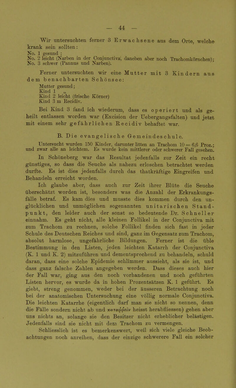 Wir untersuchten ferner 3 Erwachsene aus dem Orte, welche krank sein sollten: No. 1 gesund ; No. 2 leicht (Narben in der Conjunctiva', daneben aber noch Trachomkörnchen); No. 3 schwer (Pannus und Narben). Ferner untersuchten wir eine Mutter mit 3 Kindern aus dem benachbarten Schönsee: Mutter gesund; Kind 1 „ Kind 2 leicht (frische Körner) Kind 3 m Recidiv. Bei Kind 3 fand ich wiederum, dass es operiert und als ge- heilt entlassen worden war (Excision der Uebergangsfalten) und jetzt mit einem sehr gefährlichen Eecidiv behaftet war. B. Die evangelische Gemeindeschule. Untersucht wurden 150 Kinder, darunter litten an Trachom 10 = 6,6 Proz.; und zwar alle an leichtem. Es wurde kein mittlerer oder schwerer Fall gesehen. In Schöneberg war das Besultat jedenfalls zur Zeit ein recht günstiges, so dass die Seuche als nahezu erloschen betrachtet werden durfte. Es ist dies jedenfalls durch das thatkräftige Eingreifen und Behandeln erreicht worden. Ich glaube aber, dass auch zur Zeit ihrer Blüte die Seuche überschätzt worden ist, besonders was die Anzahl der Erkrankungs- fälle betraf. Es kam dies und musste dies kommen durch den un- glücklichen und unmöglichen sogenannten unitarischen Stand- punkt, den leider auch der sonst so bedeutende Dr. Schneller einnahm. Es geht nicht, alle kleinen Follikel in der Conjunctiva mit zum Trachom zu rechnen, solche Follikel finden sich fast in jeder Schule des Deutschen Reiches und sind, ganz im Gegensatz zum Trachom, absolut harmlose, ungefährliche Bildungen. Ferner ist die üble Bestimmung in den Listen, jeden leichten Katarrh der Conjunctiva (K. 1 und K. 2) mitzuführen und dementsprechend zu behandeln, schuld daran, dass eine solche Epidemie schlimmer aussieht, als sie ist, und dass ganz falsche Zahlen angegeben werden. Dass dieses auch hier der Fall war, ging aus den noch vorhandenen und noch geführten Listen hervor, es wurde da in hohen Prozentsätzen K. 1 geführt. Es giebt, streng genommen, weder bei der äusseren Betrachtung noch bei der anatomischen Untersuchung eine völlig normale Conjunctiva. Die leichten Katarrhe (eigentlich darf man sie nicht so nennen, denn die Fälle sondern nicht ab und Kata^gdv heisst herabfliessen) gehen aber uns nichts an, solange sie den Besitzer nicht erheblicher belästigen. Jedenfalls sind sie nicht mit dem Trachom zu vermengen. Schliesslich ist es bemerkenswert, weil sich viele gleiche Beob- achtungen noch anreihen, dass der einzige schwerere Fall ein solcher