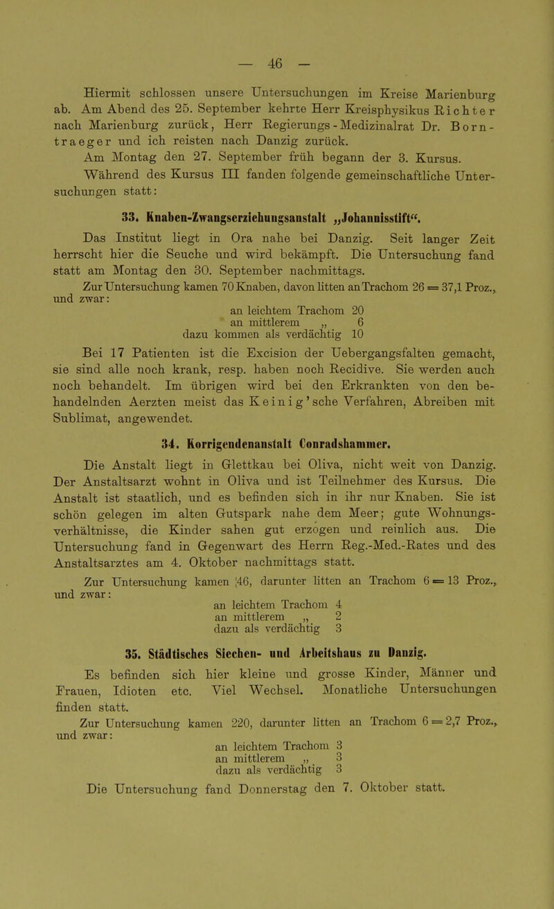 Hiermit schlössen unsere Untersuchungen im Kreise Marienburg ab. Am Abend des 25. September kehrte Herr Kreisphysikus Richter nach Marienburg zurück, Herr Regierungs - Medizinalrat Dr. Born- traeger und ich reisten nach Danzig zurück. Am Montag den 27. September früh begann der 3. Kursus. Während des Kursus IH fanden folgende gemeinschaftliche Unter- suchungen statt: 33. Knaben-Zwangserziehuugsaustalt „Johannisstift. Das Institut liegt in Ora nahe bei Danzig. Seit langer Zeit herrscht hier die Seuche und wird bekämpft. Die Untersuchung fand statt am Montag den 30. September nachmittags. Zur Untersuchung kamen 70 Knaben, davon litten an Trachom 26 = 37,1 Proz., und zwar: an leichtem Trachom 20 * an mittlerem „ 6 dazu kommen als verdächtig 10 Bei 17 Patienten ist die Excision der Uebergangsfalten gemacht, sie sind alle noch krank, resp. haben noch Recidive. Sie werden auch noch behandelt. Im übrigen wird bei den Erkrankten von den be- handelnden Aerzten meist das Keinig'sehe Verfahren, Abreiben mit Sublimat, angewendet. 34. Korrigendenanstalt Conrad shnmmer. Die Anstalt liegt in Glettkau bei Oliva, nicht weit von Danzig. Der Anstaltsarzt wohnt in Oliva und ist Teilnehmer des Kursus. Die Anstalt ist staatlich, und es befinden sich in ihr nur Knaben. Sie ist schön gelegen im alten Gutspark nahe dem Meer; gute Wohnungs- verhältnisse, die Kinder sahen gut erzogen und reinlich aus. Die Untersuchung fand in Gegenwart des Herrn Reg.-Med.-Rates und des Anstaltsarztes am 4. Oktober nachmittags statt. Zur Untersuchung kamen |46, darunter litten an Trachom 6 = 13 Proz., und zwar: an leichtem Trachom 4 an mittlerem „ 2 dazu als verdächtig 3 35. Städtisches Siechen- und Arbeitshaus zu Danzig. Es befinden sich hier kleine und grosse Kinder, Männer und Erauen, Idioten etc. Viel Wechsel. Monatliche Untersuchungen finden statt. Zur Untersuchung kamen 220, darunter litten an Trachom 6 = 2,7 Proz., und zwar: an leichtem Trachom 3 an mittlerem „ 3 dazu als verdächtig 3 Die Untersuchung fand Donnerstag den 7. Oktober statt.