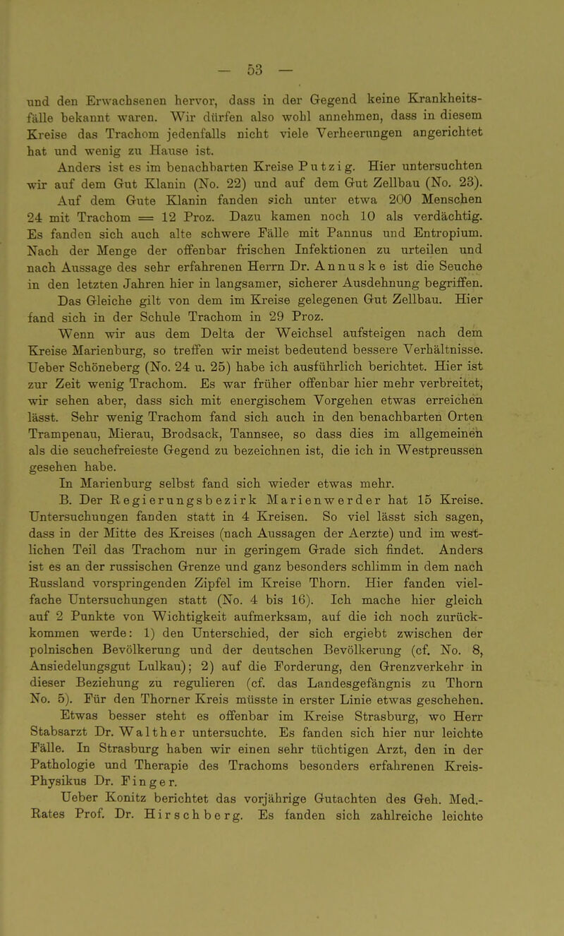 und den Erwachsenen hervor, dass in der Gegend keine Krankheits- fälle bekannt waren. Wir dürfen also wohl annehmen, dass in diesem Kreise das Trachom jedenfalls nicht viele Verheerungen angerichtet hat und wenig zu Hause ist. Anders ist es im benachbarten Kreise Putzig. Hier untersuchten wir auf dem Gut Klanin (No. 22) und auf dem Gut Zellbau (No. 23). Auf dem Gute Klanin fanden sich unter etwa 200 Menschen 24 mit Trachom = 12 Proz. Dazu kamen noch 10 als verdächtig. Es fanden sich auch alte schwere Fälle mit Pannus und Entropium. Nach der Menge der offenbar frischen Infektionen zu urteilen und nach Aussage des sehr erfahrenen Herrn Dr. Annuske ist die Seuche in den letzten Jahren hier in langsamer, sicherer Ausdehnung begriffen. Das Gleiche gilt von dem im Kreise gelegenen Gut Zellbau. Hier fand sich in der Schule Trachom in 29 Proz. Wenn wir aus dem Delta der Weichsel aufsteigen nach dem Kreise Marienburg, so treffen wir meist bedeutend bessere Verhältnisse. Ueber Schöneberg (No. 24 u. 25) habe ich ausführlich berichtet. Hier ist zur Zeit wenig Trachom. Es war früher offenbar hier mehr verbreitet, wir sehen aber, dass sich mit energischem Vorgehen etwas erreichen lässt. Sehr wenig Trachom fand sich auch in den benachbarten Orten Trampenau, Mierau, Brodsack, Tannsee, so dass dies im allgemeinen als die seuchefreieste Gegend zu bezeichnen ist, die ich in Westpreussen gesehen habe. In Marienburg selbst fand sich wieder etwas mehr. B. Der Regierungsbezirk Marienwerder hat 15 Kreise. Untersuchungen fanden statt in 4 Kreisen. So viel lässt sich sagen^ dass in der Mitte des Kreises (nach Aussagen der Aerzte) und im west- lichen Teil das Trachom nur in geringem Grade sich findet. Anders ist es an der russischen Grenze und ganz besonders schlimm in dem nach Bussland vorspringenden Zipfel im Kreise Thorn. Hier fanden viel- fache Untersuchungen statt (No. 4 bis 16). Ich mache hier gleich auf 2 Punkte von Wichtigkeit aufmerksam, auf die ich noch zurück- kommen werde: 1) den Unterschied, der sich ergiebt zwischen der polnischen Bevölkerung und der deutschen Bevölkerung (cf. No. 8, Ansiedelungsgut Lulkau); 2) auf die Forderung, den Grenzverkehr in dieser Beziehung zu regulieren (cf. das Landesgefängnis zu Thorn No. 5). Für den Thorner Kreis müsste in erster Linie etwas geschehen. Etwas besser steht es offenbar im Kreise Strasburg, wo Herr Stabsarzt Dr. Walther untersuchte. Es fanden sich hier nur leichte Fälle. In Strasburg haben wir einen sehr tüchtigen Arzt, den in der Pathologie und Therapie des Trachoms besonders erfahrenen Kreis- Physikus Dr. Finger. Ueber Könitz berichtet das vorjährige Gutachten des Geh. Med- Rates Prof. Dr. Hirschberg. Es fanden sich zahlreiche leichte