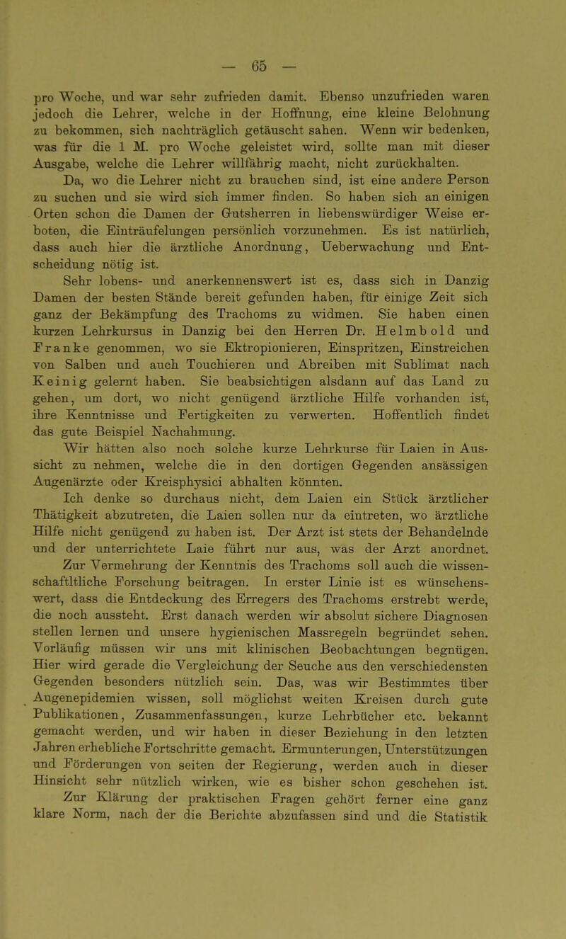 pro Woche, und war sehr zufrieden damit. Ebenso unzufrieden waren jedoch die Lehrer, welche in der Hoffnung, eine kleine Belohnung zu bekommen, sich nachträglich getäuscht sahen. Wenn wir bedenken, was für die 1 M. pro Woche geleistet wird, sollte man mit dieser Ausgabe, welche die Lehrer willfährig macht, nicht zurückhalten. Da, wo die Lehrer nicht zu brauchen sind, ist eine andere Person zu suchen und sie wird sich immer finden. So haben sich an einigen Orten schon die Damen der Gutsherren in liebenswürdiger Weise er- boten, die Einträufelungen persönlich vorzunehmen. Es ist natürlich, dass auch hier die ärztliche Anordnung, Ueberwachung und Ent- scheidung nötig ist. Sehr lobens- und anerkennenswert ist es, dass sich in Danzig Damen der besten Stände bereit gefunden haben, für einige Zeit sich ganz der Bekämpfung des Trachoms zu widmen. Sie haben einen kurzen Lehrkursus in Danzig bei den Herren Dr. Helmbold und Franke genommen, wo sie Ektropionieren, Einspritzen, Einstreichen von Salben und auch Touchieren und Abreiben mit Sublimat nach K e i n i g gelernt haben. Sie beabsichtigen alsdann auf das Land zu gehen, um dort, wo nicht genügend ärztliche Hilfe vorhanden ist, ihre Kenntnisse und Fertigkeiten zu verwerten. Hoffentlich findet das gute Beispiel Nachahmung. Wir hätten also noch solche kurze Lehrkurse für Laien in Aus- sicht zu nehmen, welche die in den dortigen Gegenden ansässigen Augenärzte oder Kreisphysici abhalten könnten. Ich denke so durchaus nicht, dem Laien ein Stück ärztlicher Thätigkeit abzutreten, die Laien sollen nur da eintreten, wo ärztliche Hilfe nicht genügend zu haben ist. Der Arzt ist stets der Behandelnde und der unterrichtete Laie führt nur aus, was der Arzt anordnet. Zur Vermehrung der Kenntnis des Trachoms soll auch die wissen- schaftltliche Forschung beitragen. In erster Linie ist es wünschens- wert, dass die Entdeckung des Erregers des Trachoms erstrebt werde, die noch aussteht. Erst danach werden wir absolut sichere Diagnosen stellen lernen und unsere hygienischen Massregeln begründet sehen. Vorläufig müssen wir uns mit klinischen Beobachtungen begnügen. Hier wird gerade die Vergleichung der Seuche aus den verschiedensten Gegenden besonders nützlich sein. Das, was wir Bestimmtes über Augenepidemien wissen, soll möglichst weiten Kreisen durch gute Publikationen, Zusammenfassungen, kurze Lehrbücher etc. bekannt gemacht werden, und wir haben in dieser Beziehung in den letzten Jahren erhebliche Fortschritte gemacht. Ermunterungen, Unterstützungen und Förderungen von Seiten der Regierung, werden auch in dieser Hinsicht sehr nützlich wirken, wie es bisher schon geschehen ist. Zur Klärung der praktischen Fragen gehört ferner eine ganz klare Norm, nach der die Berichte abzufassen sind und die Statistik