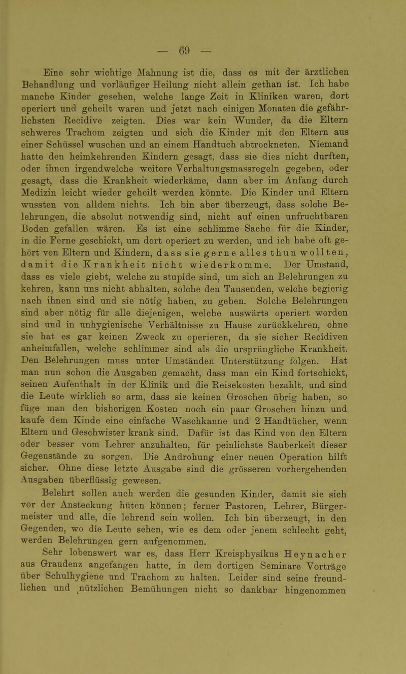 Eine sehr wichtige Mahnung ist die, dass es mit der ärztlichen Behandlung und vorläufiger Heilung nicht allein gethan ist. Ich habe manche Kinder gesehen, welche lange Zeit in Kliniken waren, dort operiert und geheilt waren und jetzt nach einigen Monaten die gefähr- lichsten Recidive zeigten. Dies war kein Wunder, da die Eltern schweres Trachom zeigten und sich die Kinder mit den Eltern aus einer Schüssel wuschen und an einem Handtuch abtrockneten. Niemand hatte den heimkehrenden Kindern gesagt, dass sie dies nicht durften, oder ihnen irgendwelche weitere Verhaltungsmassregeln gegeben, oder gesagt, dass die Krankheit wiederkäme, dann aber im Anfang durch Medizin leicht wieder geheilt werden könnte. Die Kinder und Eltern wussten von alldem nichts. Ich bin aber überzeugt, dass solche Be- lehrungen, die absolut notwendig sind, nicht auf einen unfruchtbaren Boden gefallen wären. Es ist eine schlimme Sache für die Kinder, in die Eerne geschickt, um dort operiert zu werden, und ich habe oft ge- hört von Eltern und Kindern, dass sie gerne alles thun wollten, damit die Krankheit nicht wiederkomme. Der Umstand, dass es viele giebt, welche zu stupide sind, um sich an Belehrungen zu kehren, kann uns nicht abhalten, solche den Tausenden, welche begierig nach ihnen sind und sie nötig haben, zu geben. Solche Belehrungen sind aber nötig für alle diejenigen, welche auswärts operiert worden sind und in unhygienische Verhältnisse zu Hause zurückkehren, ohne sie hat es gar keinen Zweck zu operieren, da sie sicher Recidiven anheimfallen, welche schlimmer sind als die ursprüngliche Krankheit. Den Belehrungen muss unter Umständen Unterstützung folgen. Hat man nun schon die Ausgaben gemacht, dass man ein Kind fortschickt, seinen Aufenthalt in der Klinik und die Reisekosten bezahlt, und sind die Leute wirklich so arm, dass sie keinen Groschen übrig haben, so füge man den bisherigen Kosten noch ein paar Groschen hinzu und kaufe dem Kinde eine einfache Waschkanne und 2 Handtücher, wenn Eltern und Geschwister krank sind. Dafür ist das Kind von den Eltern oder besser vom Lehrer anzuhalten, für peinlichste Sauberkeit dieser Gegenstände zu sorgen. Die Androhung einer neuen Operation hilft sicher. Ohne diese letzte Ausgabe sind die grösseren vorhergehenden Ausgaben überflüssig gewesen. Belehrt sollen auch werden die gesunden Kinder, damit sie sich vor der Ansteckung hüten können; ferner Pastoren, Lehrer, Bürger- meister und alle, die lehrend sein wollen. Ich bin überzeugt, in den Ge genden, wo die Leute sehen, wie es dem oder jenem schlecht geht, werden Belehrungen gern aufgenommen. Sehr lobenswert war es, dass Herr Kreisphysikus H e y n a c h e r aus Graudenz angefangen hatte, in dem dortigen Seminare Vorträge über Schulhygiene und Trachom zu halten. Leider sind seine freund- lichen und nützlichen Bemühungen nicht so dankbar hingenommen