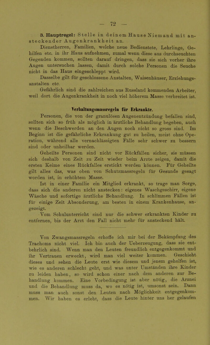 3. Hauptregel: Stelle in deinem Hause Niemand mit an- steckender Augenkrankheit an. Dienstherren, Familien, welche neue Bedienstete, Lehrlinge, Ge- hilfen etc. in ihr Haus aufnehmen, zumal wenn diese aus durchseuchten Gegenden kommen, sollten darauf dringen, dass sie sich vorher ihre Augen untersuchen lassen, damit durch solche Personen die Seuche nicht in das Haus eingeschleppt wird. Dasselbe gilt für geschlossene Anstalten, Waisenhäuser, Erziehungs- anstalten etc. Gefährlich sind die zahlreichen aus Russland kommenden Arbeiter, weil dort die Augenkrankheit in noch viel höherem Masse verbreitet ist. Verhaltungsinassregeln für Erkrankte. Personen, die von der granulösen Augenentzündung befallen sind, sollten sich so früh als möglich in ärztliche Behandlung begeben, auch wenn die Beschwerden an den Augen noch nicht so gross sind. Im Beginn ist die gefährliche Erkrankung gut zu heilen, meist ohne Ope- ration, während alle vernachlässigten Fälle sehr schwer zu bessern sind oder unheilbar werden. Geheilte Personen sind nicht vor Rückfällen sicher, sie müssen sich deshalb von Zeit zu Zeit wieder beim Arzte zeigen, damit die ersten Keime eines Rückfalles erstickt werden können. Für Geheilte gilt alles das, was oben von Schutzmassregeln für Gesunde gesagt worden ist, in erhöhtem Masse. Ist in einer Familie ein Mitglied erkrankt, so trage man Sorge, dass sich die anderen nicht anstecken: eigenes Waschgeschirr, eigene Wäsche und sofortige ärztliche Behandlung. In schlimmen Fällen ist für einige Zeit Absonderung, am besten in einem Krankenhause, an- gezeigt. Vom Schulunterricht sind nur die schwer erkrankten Kinder zu entfernen, bis der Arzt den Fall nicht mehr für ansteckend hält. Von Zwangsmassregeln erhoffe ich mir bei der Bekämpfung des Trachoms nicht viel. Ich bin auch der Ueberzeugung, dass sie ent- behrlich sind. Wenn man den Leuten freundlich entgegenkommt und ihr Vertrauen erweckt, wird man viel weiter kommen. Geschieht dieses und sehen die Leute erst wie diesem und jenem geholfen ist, wie es anderen schlecht geht, und was unter Umständen ihre Kinder zu leiden haben, so wird schon einer nach dem anderen zur Be- handlung kommen. Eine Vorbedingung ist aber nötig, die Arznei und die Behandlung muss da, wo es nötig ist, umsonst sein. Dann muss man auch sonst den Leuten nach Möglichkeit entgegenkom- men. Wir haben es erlebt, dass die Leute hinter uns her gelaufen