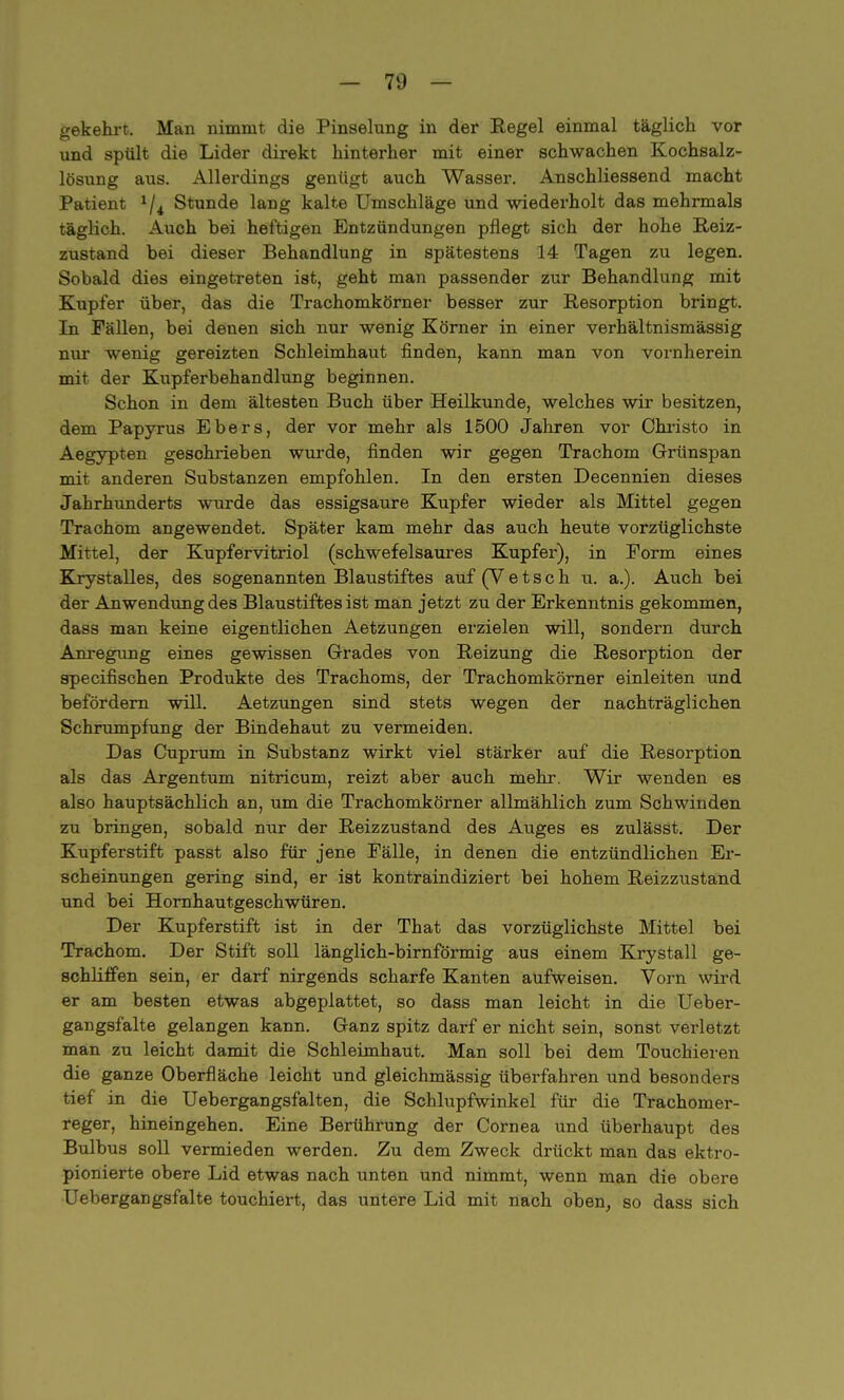 gekehrt. Man nimmt die Pinselung in der Regel einmal täglich vor und spült die Lider direkt hinterher mit einer schwachen Kochsalz- lösung aus. Allerdings genügt auch Wasser. Anschliessend macht Patient 1/i Stunde lang kalte Umschläge und wiederholt das mehrmals täglich. Auch bei heftigen Entzündungen pflegt sich der hohe Reiz- zustand bei dieser Behandlung in spätestens 14 Tagen zu legen. Sobald dies eingetreten ist, geht man passender zur Behandlung mit Kupfer über, das die Trachomkörner besser zur Resorption bringt. In Fällen, bei deuen sich nur wenig Körner in einer verhältnismässig nur wenig gereizten Schleimhaut finden, kann man von vornherein mit der Kupferbehandlung beginnen. Schon in dem ältesten Buch über Heilkunde, welches wir besitzen, dem Papyrus Ebers, der vor mehr als 1500 Jahren vor Christo in Aegypten geschrieben wurde, finden wir gegen Trachom Grünspan mit anderen Substanzen empfohlen. In den ersten Decennien dieses Jahrhunderts wurde das essigsaure Kupfer wieder als Mittel gegen Trachom angewendet. Später kam mehr das auch heute vorzüglichste Mittel, der Kupfervitriol (schwefelsaures Kupfer), in Form eines Krystalles, des sogenannten Blaustiftes auf (Vetsch u. a.). Auch bei der Anwendung des Blaustiftes ist man jetzt zu der Erkenntnis gekommen, dass man keine eigentlichen Aetzungen erzielen will, sondern durch Anregung eines gewissen Grades von Reizung die Resorption der specifischen Produkte des Trachoms, der Trachomkörner einleiten und befördern will. Aetzungen sind stets wegen der nachträglichen Schrumpfung der Bindehaut zu vermeiden. Das Cuprum in Substanz wirkt viel stärker auf die Resorption als das Argentum nitricum, reizt aber auch mehr. Wir wenden es also hauptsächlich an, um die Trachomkörner allmählich zum Schwinden zu bringen, sobald nur der Reizzustand des Auges es zulässt. Der Kupferstift passt also für jene Fälle, in denen die entzündlichen Er- scheinungen gering sind, er ist kontraindiziert bei hohem Reizzustand und bei Hornhautgeschwüren. Der Kupferstift ist in der That das vorzüglichste Mittel bei Trachom. Der Stift soll länglich-birnförmig aus einem Krystall ge- schliffen sein, er darf nirgends scharfe Kanten aufweisen. Vorn wird er am besten etwas abgeplattet, so dass man leicht in die Ueber- gangsfalte gelangen kann. Ganz spitz darf er nicht sein, sonst verletzt man zu leicht damit die Schleimhaut. Man soll bei dem Touchieren die ganze Oberfläche leicht und gleichmässig überfahren und besonders tief in die Uebergangsfalten, die Schlupfwinkel für die Trachomer- reger, hineingehen. Eine Berührung der Cornea und überhaupt des Bulbus soll vermieden werden. Zu dem Zweck drückt man das ektro- pionierte obere Lid etwas nach unten und nimmt, wenn man die obere Uebergangsfalte touchiert, das untere Lid mit nach oben, so dass sich