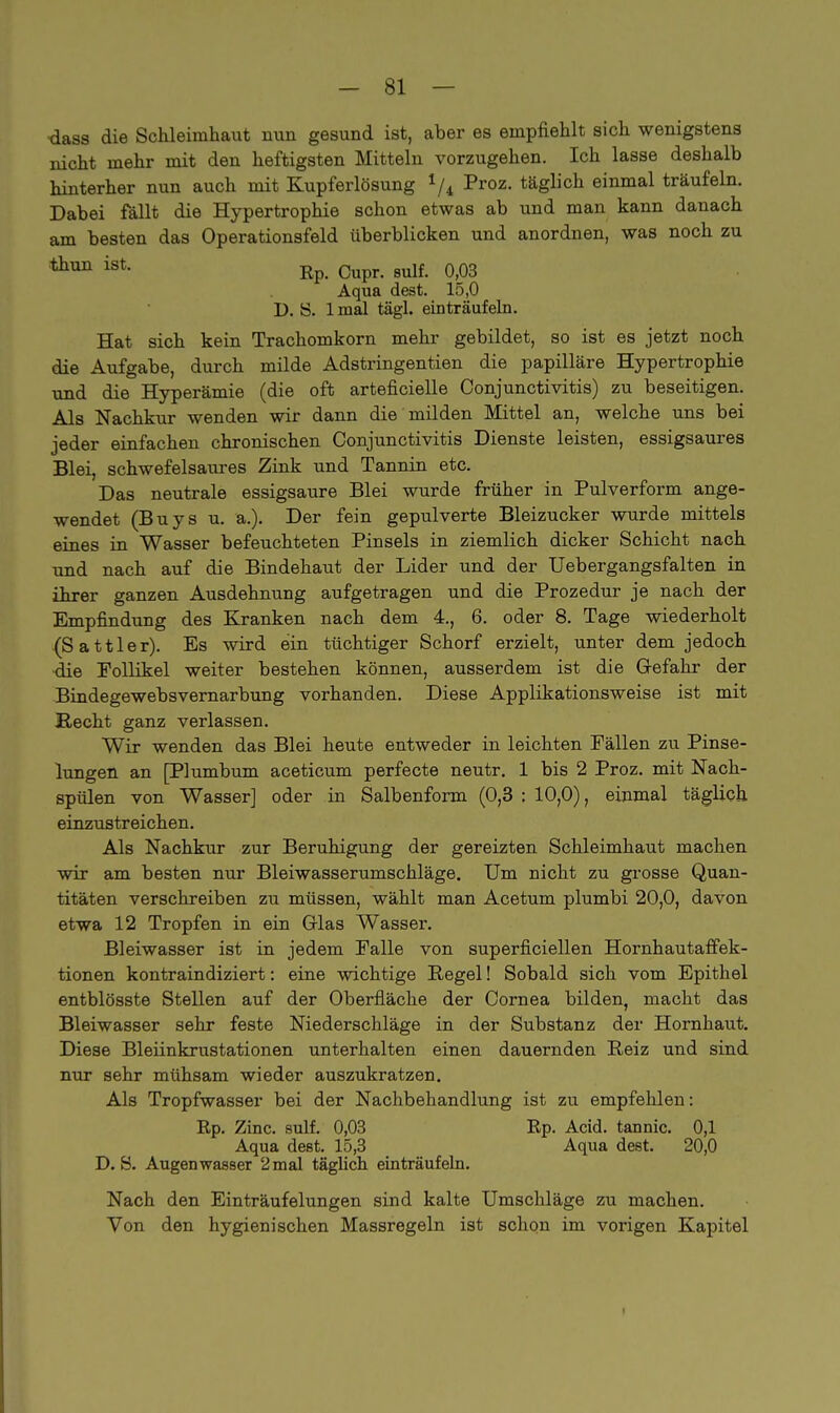 dass die Schleimhaut nun gesund ist, aber es empfiehlt sich wenigstens nicht mehr mit den heftigsten Mitteln vorzugehen. Ich lasse deshalb hinterher nun auch mit Kupferlösung 1/i Proz. täglich einmal träufeln. Dabei fällt die Hypertrophie schon etwas ab und man kann danach am besten das Operationsfeld überblicken und anordnen, was noch zu 011111 ist- Rp. Cupr. sulf. 0,03 Aqua dest. 15,0 D. 8. 1 mal tägl. einträufeln. Hat sich kein Trachomkorn mehr gebildet, so ist es jetzt noch die Aufgabe, durch milde Adstringentien die papilläre Hypertrophie und die Hyperämie (die oft arteficielle Conjunctivitis) zu beseitigen. Als Nachkur wenden wir dann die milden Mittel an, welche uns bei jeder einfachen chronischen Conjunctivitis Dienste leisten, essigsaures Blei, schwefelsaures Zink und Tannin etc. Das neutrale essigsaure Blei wurde früher in Pulverform ange- wendet (Buys u. &.). Der fein gepulverte Bleizucker wurde mittels eines in Wasser befeuchteten Pinsels in ziemlich dicker Schicht nach und nach auf die Bindehaut der Lider und der Uebergangsfalten in ihrer ganzen Ausdehnung aufgetragen und die Prozedur je nach der Empfindung des Kranken nach dem 4., 6. oder 8. Tage wiederholt (Sattler). Es wird ein tüchtiger Schorf erzielt, unter dem jedoch die Follikel weiter bestehen können, ausserdem ist die G-efahr der Bindegewebsvernarbung vorhanden. Diese Applikationsweise ist mit Hecht ganz verlassen. Wir wenden das Blei heute entweder in leichten Fällen zu Pinse- lungen an [Plumbum aceticum perfecte neutr. 1 bis 2 Proz. mit Nach- spülen von Wasser] oder in Salbenform (0,3 : 10,0), einmal täglich einzustreichen. Als Nachkur zur Beruhigung der gereizten Schleimhaut machen wir am besten nur Bleiwasserumschläge. Um nicht zu grosse Quan- titäten verschreiben zu müssen, wählt man Acetum plumbi 20,0, davon etwa 12 Tropfen in ein Glas Wasser. Bleiwasser ist in jedem Falle von superficiellen Hornhautaffek- tionen kontraindiziert: eine wichtige Regel! Sobald sich vom Epithel entblösste Stellen auf der Oberfläche der Cornea bilden, macht das Bleiwasser sehr feste Niederschläge in der Substanz der Hornhaut. Diese Bleiinkrustationen unterhalten einen dauernden Reiz und sind nur sehr mühsam wieder auszukratzen. Als Tropfwasser bei der Nachbehandlung ist zu empfehlen: Rp. Zinc. sulf. 0,03 Rp. Acid. tannic. 0,1 Aqua dest. 15,3 Aqua dest. 20,0 D.S. Augenwasser 2mal täglich einträufeln. Nach den Einträufelungen sind kalte Umschläge zu machen. Von den hygienischen Massregeln ist schon im vorigen Kapitel