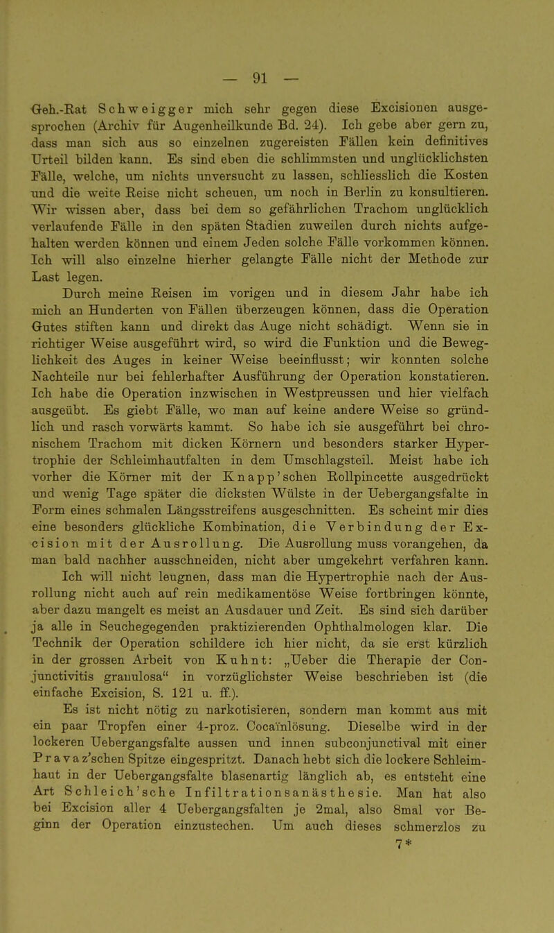 Geh.-Rat Schweigger mich sehr gegen diese Excisionen ausge- sprochen (Archiv für Augenheilkunde Bd. 24). Ich gebe aber gern zu, dass man sich aus so einzelnen zugereisten Fällen kein definitives Urteil bilden kann. Es sind eben die schlimmsten und unglücklichsten Fälle, welche, um nichts unversucht zu lassen, schliesslich die Kosten und die weite Reise nicht scheuen, um noch in Berlin zu konsultieren. Wir wissen aber, dass bei dem so gefährlichen Trachom unglücklich verlaufende Fälle in den späten Stadien zuweilen durch nichts aufge- halten werden können und einem Jeden solche Fälle vorkommen können. Ich will also einzelne hierher gelangte Fälle nicht der Methode zur Last legen. Durch meine Reisen im vorigen und in diesem Jahr habe ich mich an Hunderten von Fällen überzeugen können, dass die Operation Gutes stiften kann und direkt das Auge nicht schädigt. Wenn sie in richtiger Weise ausgeführt wird, so wird die Funktion und die Beweg- lichkeit des Auges in keiner Weise beeinflusst; wir konnten solche Nachteile nur bei fehlerhafter Ausführung der Operation konstatieren. Ich habe die Operation inzwischen in Westpreussen und hier vielfach ausgeübt. Es giebt Fälle, wo man auf keine andere Weise so gründ- lich und rasch vorwärts kämmt. So habe ich sie ausgeführt bei chro- nischem Trachom mit dicken Körnern und besonders starker Hyper- trophie der Schleimhautfalten in dem Umschlagsteil. Meist habe ich vorher die Körner mit der Knapp' sehen Rollpincette ausgedrückt und wenig Tage später die dicksten Wülste in der Uebergangsfalte in Form eines schmalen Längsstreifens ausgeschnitten. Es scheint mir dies eine besonders glückliche Kombination, die Verbindung der Ex- cision mit der Ausrollung. Die Ausrollung muss vorangehen, da man bald nachher ausschneiden, nicht aber umgekehrt verfahren kann. Ich will nicht leugnen, dass man die Hypertrophie nach der Aus- rollung nicht auch auf rein medikamentöse Weise fortbringen könnte, aber dazu mangelt es meist an Ausdauer und Zeit. Es sind sich darüber ja alle in Seuchegegenden praktizierenden Ophthalmologen klar. Die Technik der Operation schildere ich hier nicht, da sie erst kürzlich in der grossen Arbeit von Kuhnt: „Ueber die Therapie der Con- junctivitis grauulosa in vorzüglichster Weise beschrieben ist (die einfache Excision, S. 121 u. ff.). Es ist nicht nötig zu narkotisieren, sondern man kommt aus mit ein paar Tropfen einer 4-proz. Coca'inlösung. Dieselbe wird in der lockeren Uebergangsfalte aussen und innen subconjunetival mit einer P r a v a z'schen Spitze eingespritzt. Danach hebt sich die lockere Schleim- haut in der Uebergangsfalte blasenartig länglich ab, es entsteht eine Art Schleich'sche Infiltrationsanästhesie. Man hat also bei Excision aller 4 Uebergangsfalten je 2mal, also 8mal vor Be- ginn der Operation einzustechen. Um auch dieses schmerzlos zu 7*