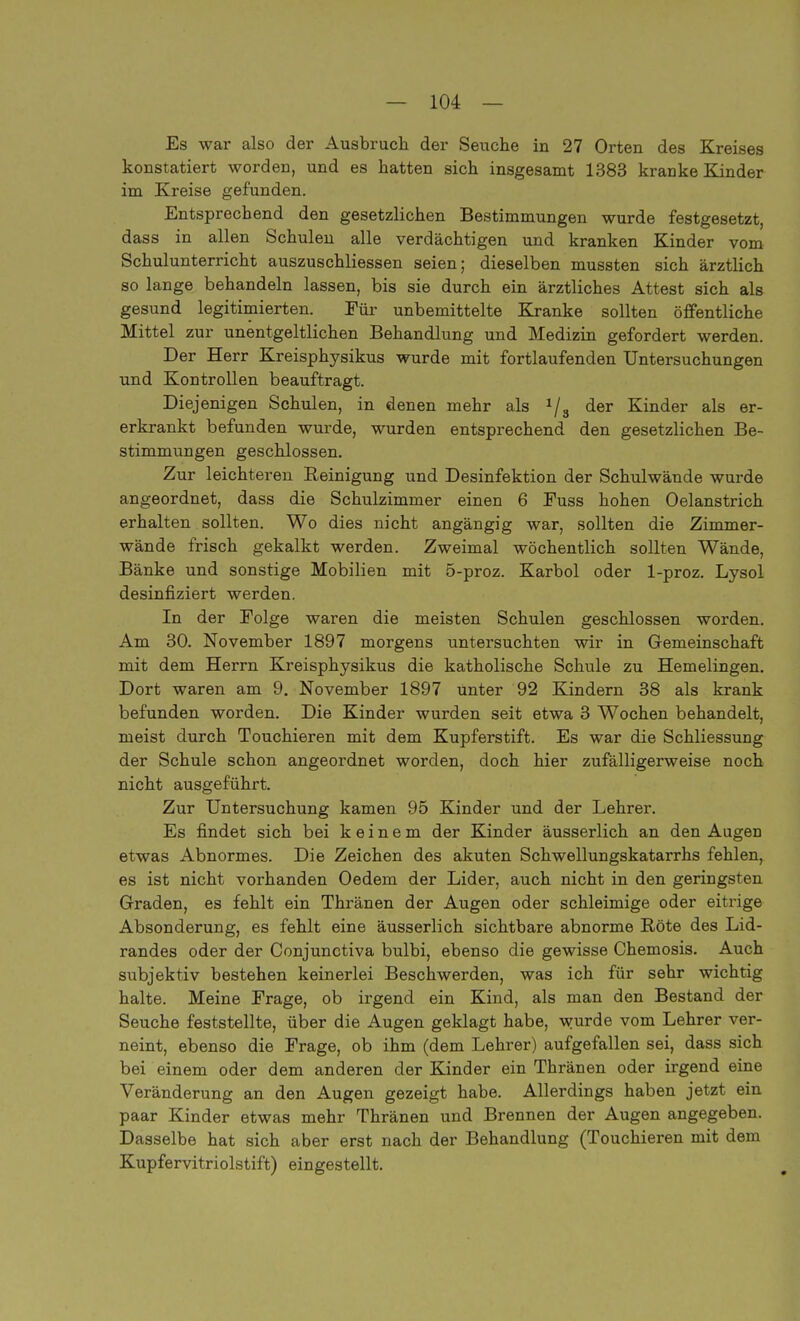 Es war also der Ausbruch der Seuche in 27 Orten des Kreises konstatiert worden, und es hatten sich insgesamt 1383 kranke Kinder im Kreise gefunden. Entsprechend den gesetzlichen Bestimmungen wurde festgesetzt, dass in allen Schulen alle verdächtigen und kranken Kinder vom Schulunterricht auszuschliessen seien; dieselben mussten sich ärztlich so lange behandeln lassen, bis sie durch ein ärztliches Attest sich als gesund legitimierten. Für unbemittelte Kranke sollten öffentliche Mittel zur unentgeltlichen Behandlung und Medizin gefordert werden. Der Herr Kreisphysikus wurde mit fortlaufenden Untersuchungen und Kontrollen beauftragt. Diejenigen Schulen, in denen mehr als J/s der Kinder als er- erkrankt befunden wurde, wurden entsprechend den gesetzlichen Be- stimmungen geschlossen. Zur leichteren Reinigung und Desinfektion der Schulwände wurde angeordnet, dass die Schulzimmer einen 6 Fuss hohen Oelanstrich erhalten sollten. Wo dies nicht angängig war, sollten die Zimmer- wände frisch gekalkt werden. Zweimal wöchentlich sollten Wände, Bänke und sonstige Mobilien mit 5-proz. Karbol oder 1-proz. Lysol desinfiziert werden. In der Folge waren die meisten Schulen geschlossen worden. Am 30. November 1897 morgens untersuchten wir in Gemeinschaft mit dem Herrn Kreisphysikus die katholische Schule zu Hemelingen. Dort waren am 9. November 1897 unter 92 Kindern 38 als krank befunden worden. Die Kinder wurden seit etwa 3 Wochen behandelt, meist durch Touchieren mit dem Kupferstift. Es war die Schliessung der Schule schon angeordnet worden, doch hier zufälligerweise noch nicht ausgeführt. Zur Untersuchung kamen 95 Kinder und der Lehrer. Es findet sich bei keinem der Kinder äusserlich an den Augen etwas Abnormes. Die Zeichen des akuten Schwellungskatarrhs fehlen, es ist nicht vorhanden Oedem der Lider, auch nicht in den geringsten Graden, es fehlt ein Thränen der Augen oder schleimige oder eitrige Absonderung, es fehlt eine äusserlich sichtbare abnorme Röte des Lid- randes oder der Conjunctiva bulbi, ebenso die gewisse Chemosis. Auch subjektiv bestehen keinerlei Beschwerden, was ich für sehr wichtig halte. Meine Frage, ob irgend ein Kind, als man den Bestand der Seuche feststellte, über die Augen geklagt habe, wurde vom Lehrer ver- neint, ebenso die Frage, ob ihm (dem Lehrer) aufgefallen sei, dass sich bei einem oder dem anderen der Kinder ein Thränen oder irgend eine Veränderung an den Augen gezeigt habe. Allerdings haben jetzt ein paar Kinder etwas mehr Thränen und Brennen der Augen angegeben. Dasselbe hat sich aber erst nach der Behandlung (Touchieren mit dem Kupfervitriolstift) eingestellt.