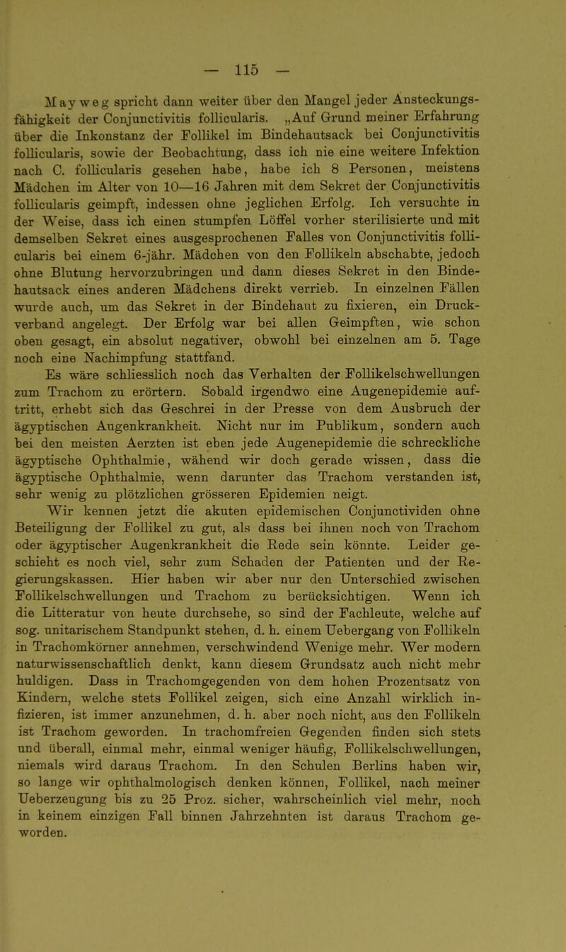May weg spricht dann weiter über den Mangel jeder Ansteckungs- fähigkeit der Conjunctivitis follicularis. „Auf Grund meiner Erfahrung über die Inkonstanz der Follikel im Bindehautsack bei Conjunctivitis follicularis, sowie der Beobachtung, dass ich nie eine weitere Infektion nach C. follicularis gesehen habe, habe ich 8 Personen, meistens Mädchen im Alter von 10—16 Jahren mit dem Sekret der Conjunctivitis follicularis geimpft, indessen ohne jeglichen Erfolg. Ich versuchte in der Weise, dass ich einen stumpfen Löffel vorher sterilisierte und mit demselben Sekret eines ausgesprochenen Falles von Conjunctivitis folli- cularis bei einem 6-jähr. Mädchen von den Follikeln abschabte, jedoch ohne Blutung hervorzubringen und dann dieses Sekret in den Binde- hautsack eines anderen Mädchens direkt verrieb. In einzelnen Fällen wurde auch, um das Sekret in der Bindehaut zu fixieren, ein Druck- verband angelegt. Der Erfolg war bei allen Geimpften, wie schon oben gesagt, ein absolut negativer, obwohl bei einzelnen am 5. Tage noch eine Nachimpfung stattfand. Es wäre schliesslich noch das Verhalten der Follikelschwellungen zum Trachom zu erörtern. Sobald irgendwo eine Augenepidemie auf- tritt, erhebt sich das Geschrei in der Presse von dem Ausbruch der ägyptischen Augenkrankheit. Nicht nur im Publikum, sondern auch bei den meisten Aerzten ist eben jede Augenepidemie die schreckliche ägyptische Ophthalmie, wähend wir doch gerade wissen, dass die ägyptische Ophthalmie, wenn darunter das Trachom verstanden ist, sehr wenig zu plötzlichen grösseren Epidemien neigt. Wir kennen jetzt die akuten epidemischen Conjunctividen ohne Beteiligung der Follikel zu gut, als dass bei ihnen noch von Trachom oder ägyptischer Augenkrankheit die Bede sein könnte. Leider ge- schieht es noch viel, sehr zum Schaden der Patienten und der Be- gierungskassen. Hier haben wir aber nur den Unterschied zwischen Follikelschwellungen und Trachom zu berücksichtigen. Wenn ich die Litteratur von heute durchsehe, so sind der Fachleute, welche auf sog. unitarischem Standpunkt stehen, d. h. einem Uebergang von Follikeln in Trachomkörner annehmen, verschwindend Wenige mehr. Wer modern naturwissenschaftlich denkt, kann diesem Grundsatz auch nicht mehr huldigen. Dass in Trachomgegenden von dem hohen Prozentsatz von Kindern, welche stets Follikel zeigen, sich eine Anzahl wirklich in- fizieren, ist immer anzunehmen, d. h. aber noch nicht, aus den Follikeln ist Trachom geworden. In trachomfreien Gegenden finden sich stets und überall, einmal mehr, einmal weniger häufig, Follikelschwellungen, niemals wird daraus Trachom. In den Schulen Berlins haben wir, so lange wir ophthalmologisch denken können, Follikel, nach meiner Ueberzeugung bis zu 25 Proz. sicher, wahrscheinlich viel mehr, noch in keinem einzigen Fall binnen Jahrzehnten ist daraus Trachom ge- worden.