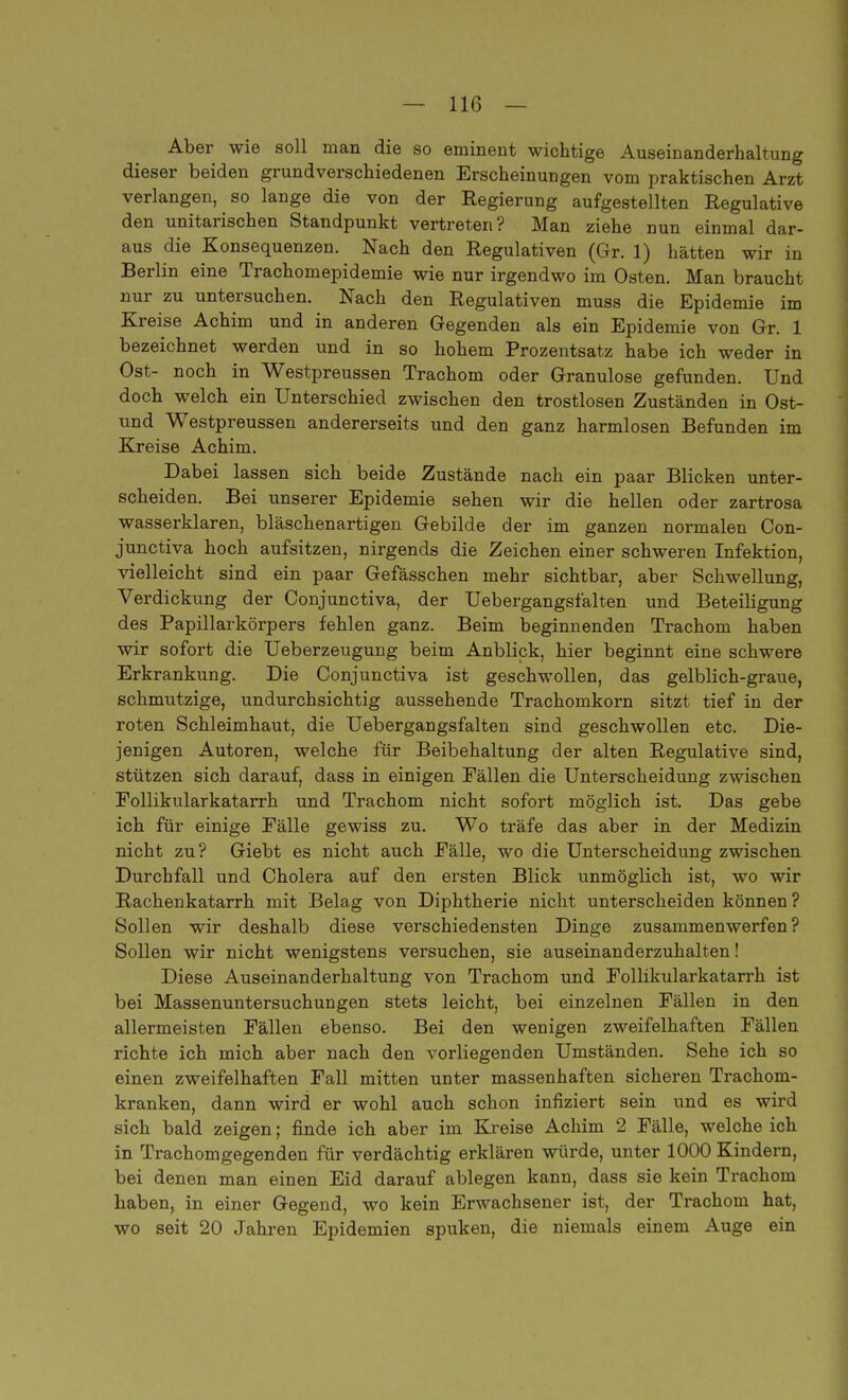 Aber wie soll man die so eminent wichtige Auseinanderhaltung dieser beiden grundverschiedenen Erscheinungen vom praktischen Arzt verlangen, ^ so lange die von der Regierung aufgestellten Regulative den unitarischen Standpunkt vertreten? Man ziehe nun einmal dar- aus die Konsequenzen. Nach den Regulativen (Gr. 1) hätten wir in Berlin eine Trachomepidemie wie nur irgendwo im Osten. Man braucht nur zu untersuchen. Nach den Regulativen muss die Epidemie im Kreise Achim und in anderen Gegenden als ein Epidemie von Gr. 1 bezeichnet werden und in so hohem Prozentsatz habe ich weder in Ost- noch in Westpreussen Trachom oder Granulöse gefunden. Und doch welch ein Unterschied zwischen den trostlosen Zuständen in Ost- und Westpreussen andererseits und den ganz harmlosen Befunden im Kreise Achim. Dabei lassen sich beide Zustände nach ein paar Blicken unter- scheiden. Bei unserer Epidemie sehen wir die hellen oder zartrosa wasserklaren, bläschenartigen Gebilde der im ganzen normalen Con- junctiva hoch aufsitzen, nirgends die Zeichen einer schweren Infektion, vielleicht sind ein paar Gefässchen mehr sichtbar, aber Schwellung, Verdickung der Conjunctiva, der Uebergangsfalten und Beteiligung des Papillarkörpers fehlen ganz. Beim beginnenden Trachom haben wir sofort die Ueberzeugung beim Anblick, hier beginnt eine schwere Erkrankung. Die Conjunctiva ist geschwollen, das gelblich-graue, schmutzige, undurchsichtig aussehende Trachomkorn sitzt tief in der roten Schleimhaut, die Uebergangsfalten sind geschwollen etc. Die- jenigen Autoren, welche für Beibehaltung der alten Regulative sind, stützen sich darauf, dass in einigen Fällen die Unterscheidung zwischen Follikularkatarrh und Trachom nicht sofort möglich ist. Das gebe ich für einige Eälle gewiss zu. Wo träfe das aber in der Medizin nicht zu? Giebt es nicht auch Eälle, wo die Unterscheidung zwischen Durchfall und Cholera auf den ersten Blick unmöglich ist, wo wir Rachenkatarrh mit Belag von Diphtherie nicht unterscheiden können ? Sollen wir deshalb diese verschiedensten Dinge zusammenwerfen? Sollen wir nicht wenigstens versuchen, sie auseinanderzuhalten! Diese Auseinanderhaltung von Trachom und Follikularkatarrh ist bei Massenuntersuchungen stets leicht, bei einzelnen Fällen in den allermeisten Fällen ebenso. Bei den wenigen zweifelhaften Fällen richte ich mich aber nach den vorliegenden Umständen. Sehe ich so einen zweifelhaften Fall mitten unter massenhaften sicheren Trachom- kranken, dann wird er wohl auch schon infiziert sein und es wird sich bald zeigen; finde ich aber im Kreise Achim 2 Fälle, welche ich in Trachomgegenden für verdächtig erklären würde, unter 1000 Kindern, bei denen man einen Eid darauf ablegen kann, dass sie kein Trachom haben, in einer Gegend, wo kein Erwachsener ist, der Trachom hat, wo seit 20 Jahren Epidemien spuken, die niemals einem Auge ein