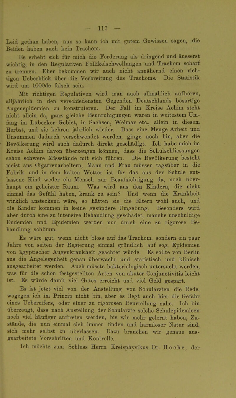 Leid gethan haben, nun so kann ich mit gutem Gewissen sagen, die Beiden haben auch kein Trachom. Es erhebt sich für mich die Forderung als dringend und äusserst wichtig, in den Regulativen Follikelschwellungen und Trachom scharf zu trennen. Eher bekommen wir auch nicht annähernd einen rich- tigen Ueberblick über die Verbreitung des Trachoms. Die Statistik wird um lOOOde falsch sein. Mit richtigen Regulativen wird man auch allmählich aufhören, alljährlich in den verschiedensten Gegenden Deutschlands bösartige Augenepidemien zu konstruieren. Der Fall im Kreise Achim steht nicht allein da, ganz gleiche Beunruhigungen waren in weitestem Um- fang im Lübecker Gebiet, in Sachsen, Weimar etc., allein in diesem Herbst, und sie kehren jährlich wieder. Dass eine Menge Arbeit und Unsummen dadurch verschwendet werden, ginge noch hin, aber die Bevölkerung wird auch dadurch direkt geschädigt. Ich habe mich im Kreise Achim davon überzeugen können, dass die Schulschliessungen schon schwere Missstände mit sich führen. Die Bevölkerung besteht meist aus Cigarrenarbeitern, Mann und Frau müssen tagsüber in die Fabrik und in dem kalten Wetter ist für das aus der Schule ent- lassene Kind weder ein Mensch zur Beaufsichtigung da, noch über- haupt ein geheizter Raum. Was wird aus den Kindern, die nicht einmal das Gefühl haben, krank zu sein? Und wenn die Krankheit wirklich ansteckend wäre, so hätten sie die Eltern wohl auch, und die Kinder kommen in keine gesündere Umgebung. Besonders wird aber durch eine zu intensive Behandlung geschadet, manche unschuldige Endemien und Epidemien werden nur durch eine zu rigorose Be- handlung schlimm. Es wäre gut, wenn nicht bloss auf das Trachom, sondern ein paar Jahre von Seiten der Regierung einmal gründlich auf sog. Epidemien von ägyptischer Augenkrankheit geachtet würde. Es sollte von Berlin aus die Angelegenheit genau überwacht und statistisch und klinisch ausgearbeitet werden. Auch müsste bakteriologisch untersucht werden, was für die schon festgestellten Arten von akuter Conjunctivitis leicht ist. Es würde damit viel Gutes erreicht und viel Geld gespart. Es ist jetzt viel von der Anstellung von Schulärzten die Rede, wogegen ich im Prinzip nicht bin, aber es liegt auch hier die Gefahr eines Uebereifers, oder einer zu rigorosen Beurteilung nahe. Ich bin überzeugt, dass nach Anstellung der Schulärzte solche Schulepidemieen noch viel häufiger auftreten werden, bis wir mehr gelernt haben, Zu- stände, die nun einmal sich immer finden und harmloser Natur sind, sich mehr selbst zu überlassen. Dazu brauchen wir genaue aus- gearbeitete Vorschriften und Kontrolle. Ich möchte zum Schluss Herrn Kreisphysikus Dr. H o c h e, der