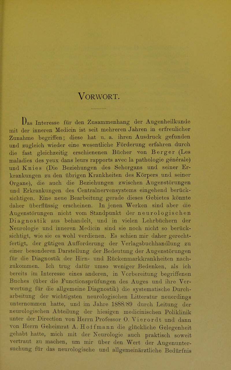 Vorwort. Das Interesse für den Zusammenhang der Augenheilkunde mit der inneren Medicin ist seit mehreren Jahren in erfreulicher Zunahme begriffen; diese hat u. a. ihren Ausdruck gefunden und zugleich wieder eine wesentliche Förderung erfahren durch die fast gleichzeitig erschienenen Bücher von Berg er (Les maladies des yeux dans leurs rapports avec la pathologie generale) und Knies (Die Beziehungen des Sehorgans und seiner Er- krankungen zu den übrigen Krankheiten des Körpers und seiner Organe), die auch die Beziehungen zwischen Augen Störungen und Erkrankungen des Centrainervensystems eingehend berück- sichtigen. Eine neue Bearbeitung gerade dieses Gebietes könnte daher überflüssig erscheinen. In jenen Werken sind aber die Augenstörungen nicht vom Standpunkt der neurologischen Diagnostik aus behandelt, und in vielen Lehrbüchern der Neurologie und inneren Medicin sind sie noch nicht so berück- sichtigt, wie sie es wohl verdienen. Es schien mir daher gerecht- fertigt, der gütigen Aufforderung der Verlagsbuchhandlung zu einer besonderen Darstellung der Bedeutung der Augen Störungen für die Diagnostik der Hirn- und Rückenmarkkrankheiten nach- zukommen. Ich trug dafür umso weniger Bedenken, als ich bereits im Interesse eines anderen, in Vorbereitung begriffenen Buches (über die Functionsprüfungen des Auges und ihre Ver- wertung für die allgemeine Diagnostik) die systematische Durch- arbeitung der wichtigsten neurologischen Litteratur neuerdings unternommen hatte, und im Jahre 1888/89 durch Leitung der neurologischen Abteilung der hiesigen medicinischen Poliklinik unter der Direction von Herrn Professor 0. Vierordt und dann von Herrn Geheimrat A. Hotfmann die glückliche Gelegenheit gehabt hatte, mich mit der Neurologie auch praktisch soweit vertraut zu machen, um mir über den Wert der Augenunter- suchung für das neurologische und allgemeinärztliche Bedürfnis