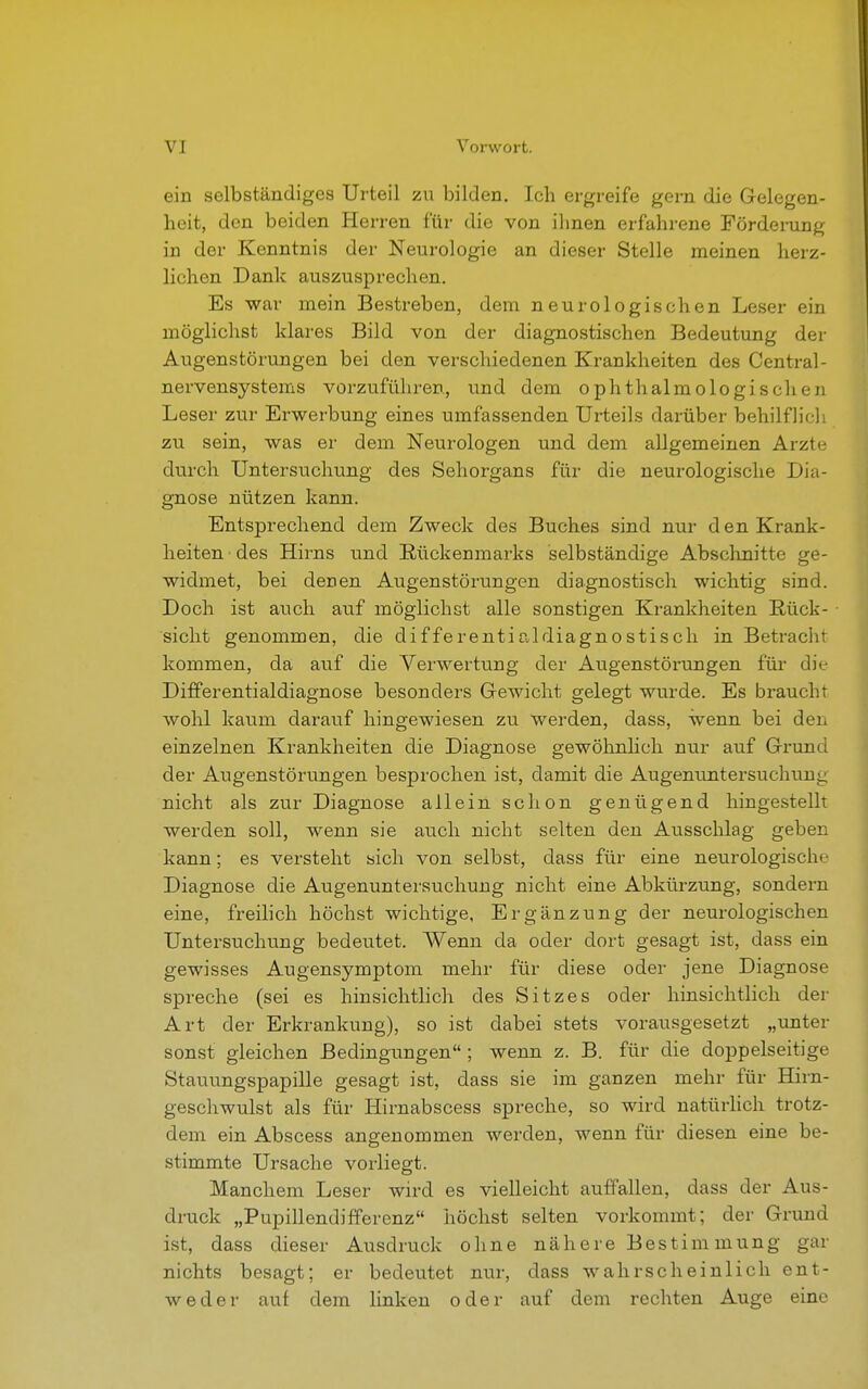 ein selbständiges Urteil zu bilden. Ich ergreife gern die Gelegen- heit, den beiden Herren für die von ihnen erfahrene Förderung in der Kenntnis der Neurologie an dieser Stelle meinen herz- lichen Dank auszusprechen. Es war mein Bestreben, dem neurologischen Leser ein möglichst klares Bild von der diagnostischen Bedeutung der Augenstörungen bei den verschiedenen Krankheiten des Central- nervensystems vorzuführen, und dem ophthalmologischen Leser zur Erwerbung eines umfassenden Urteils darüber behilflich zu sein, was er dem Neurologen und dem allgemeinen Arzte durch Untersuchung des Sehorgans für die neurologische Dia- gnose nützen kann. Entsprechend dem Zweck des Buches sind nur den Krank- heiten des Hirns und Rückenmarks selbständige Abschnitte ge- widmet, bei denen Augenstörungen diagnostisch wichtig sind. Doch ist auch auf möglichst alle sonstigen Krankheiten Bück- sicht genommen, die differentialdiagnostisch in Betracht kommen, da auf die Verwertung der Augenstörungen für die Differentialdiagnose besonders Gewicht gelegt wurde. Es braucht wohl kaum darauf hingewiesen zu werden, dass, wenn bei den einzelnen Krankheiten die Diagnose gewöhnlich nur auf Grund der Augenstörungen besprochen ist, damit die Augenuntersuchung nicht als zur Diagnose allein schon genügend hingestellt werden soll, wenn sie auch nicht selten den Ausschlag geben kann; es versteht sich von selbst, dass für eine neurologische Diagnose die Augenuntersuchung nicht eine Abkürzung, sondern eine, freilich höchst wichtige, Ergänzung der neurologischen Untersuchung bedeutet. Wenn da oder dort gesagt ist, dass ein gewisses Augensymptom mehr für diese oder jene Diagnose spreche (sei es hinsichtlich des Sitzes oder hinsichtlich der Art der Erkrankung), so ist dabei stets vorausgesetzt „unter sonst gleichen Bedingungen ; wenn z. B. für die doppelseitige Stauungspapille gesagt ist, dass sie im ganzen mehr für Hirn- geschwulst als für Iiirnabscess spreche, so wird natürlich trotz- dem ein Abscess angenommen werden, wenn für diesen eine be- stimmte Ursache vorliegt. Manchem Leser wird es vielleicht auffallen, dass der Aus- druck „Pupillendifferenz höchst selten vorkommt; der Grund ist, dass dieser Ausdruck ohne nähere Bestimmung gar nichts besagt; er bedeutet nur, dass wahrscheinlich ent- weder auf dem linken oder auf dem rechten Auge eine