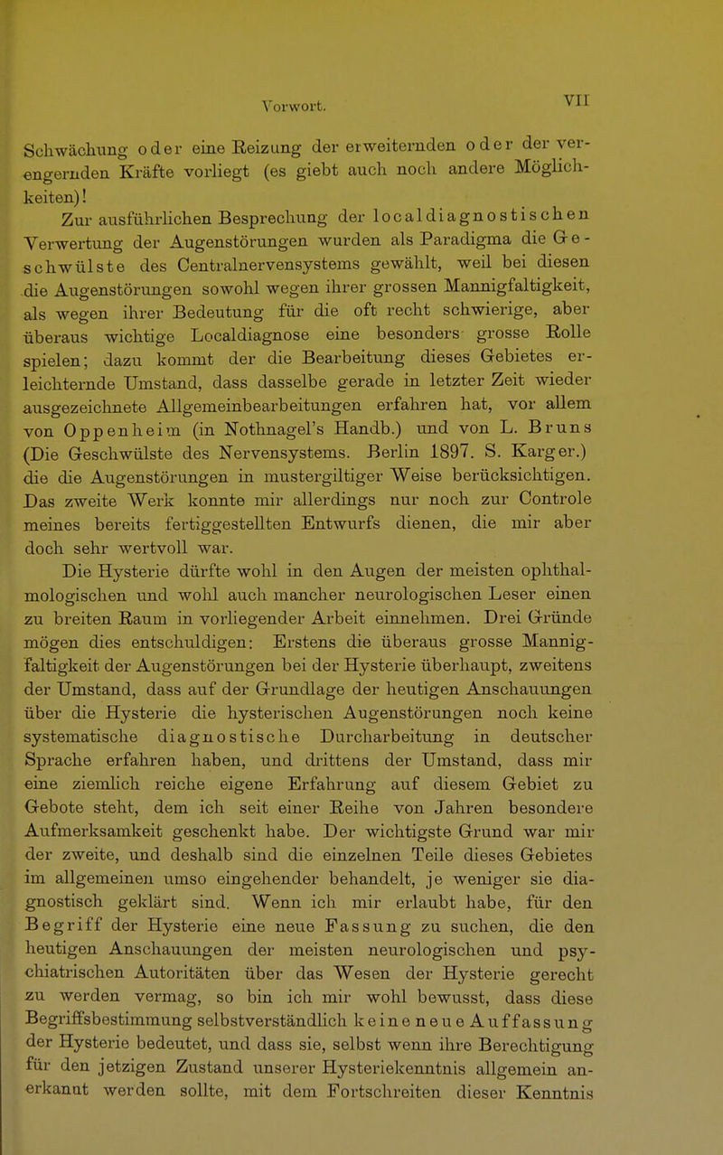 Schwächimg oder eine Beizung der erweiternden oder der ver- engernden Kräfte vorliegt (es giebt auch noch andere Möglich- keiten) ! Zur ausführlichen Besprechung der localdiagnostischen Verwertung der Augenstörungen wurden als Paradigma die G e - schwülste des Centrainervensystems gewählt, weil bei diesen die Augenstörungen sowohl wegen ihrer grossen Mannigfaltigkeit, als wegen ihrer Bedeutung für die oft recht schwierige, aber überaus wichtige Localdiagnose eine besonders grosse Eolle spielen; dazu kommt der die Bearbeitung dieses Gebietes er- leichternde Umstand, dass dasselbe gerade in letzter Zeit wieder ausgezeichnete Allgemeinbearbeitungen erfahren hat, vor allem von Oppenheim (in Nothnagel's Handb.) und von L. Bruns (Die Geschwülste des Nervensystems. Berlin 1897. S. Karger.) die die Augenstörungen in mustergiltiger Weise berücksichtigen. Das zweite Werk konnte mir allerdings nur noch zur Controle meines bereits fertiggestellten Entwurfs dienen, die mir aber doch sehr wertvoll war. Die Hysterie dürfte wohl in den Augen der meisten ophthal- mologischen und wohl auch mancher neurologischen Leser einen zu breiten Raum in vorliegender Arbeit einnehmen. Drei Gründe mögen dies entschuldigen: Erstens die überaiis grosse Mannig- faltigkeit der Augenstörungen bei der Hysterie überhaupt, zweitens der Umstand, dass auf der Grundlage der heutigen Anschauungen über die Hysterie die hysterischen Augenstörungen noch keine systematische diagnostische Durcharbeitung in deutscher Sprache erfahren haben, und drittens der Umstand, dass mir eine ziemlich reiche eigene Erfahrung auf diesem Gebiet zu Gebote steht, dem ich seit einer Reihe von Jahren besondere Aufmerksamkeit geschenkt habe. Der wichtigste Grund war mil- der zweite, und deshalb sind die einzelnen Teile dieses Gebietes im allgemeinen umso eingehender behandelt, je weniger sie dia- gnostisch geklärt sind. Wenn ich mir erlaubt habe, für den Begriff der Hysterie eine neue Fassung zu suchen, die den heutigen Anschauungen der meisten neurologischen und ps}^- chiatrischen Autoritäten über das Wesen der Hysterie gerecht zu werden vermag, so bin ich mir wohl bewusst, dass diese Begriffsbestimmung selbstverständlich keineneueAuffassung der Hysterie bedeutet, und dass sie, selbst wenn ihre Berechtigung für den jetzigen Zustand unserer Hysteriekenntnis allgemein an- erkannt werden sollte, mit dem Fortschreiten dieser Kenntnis