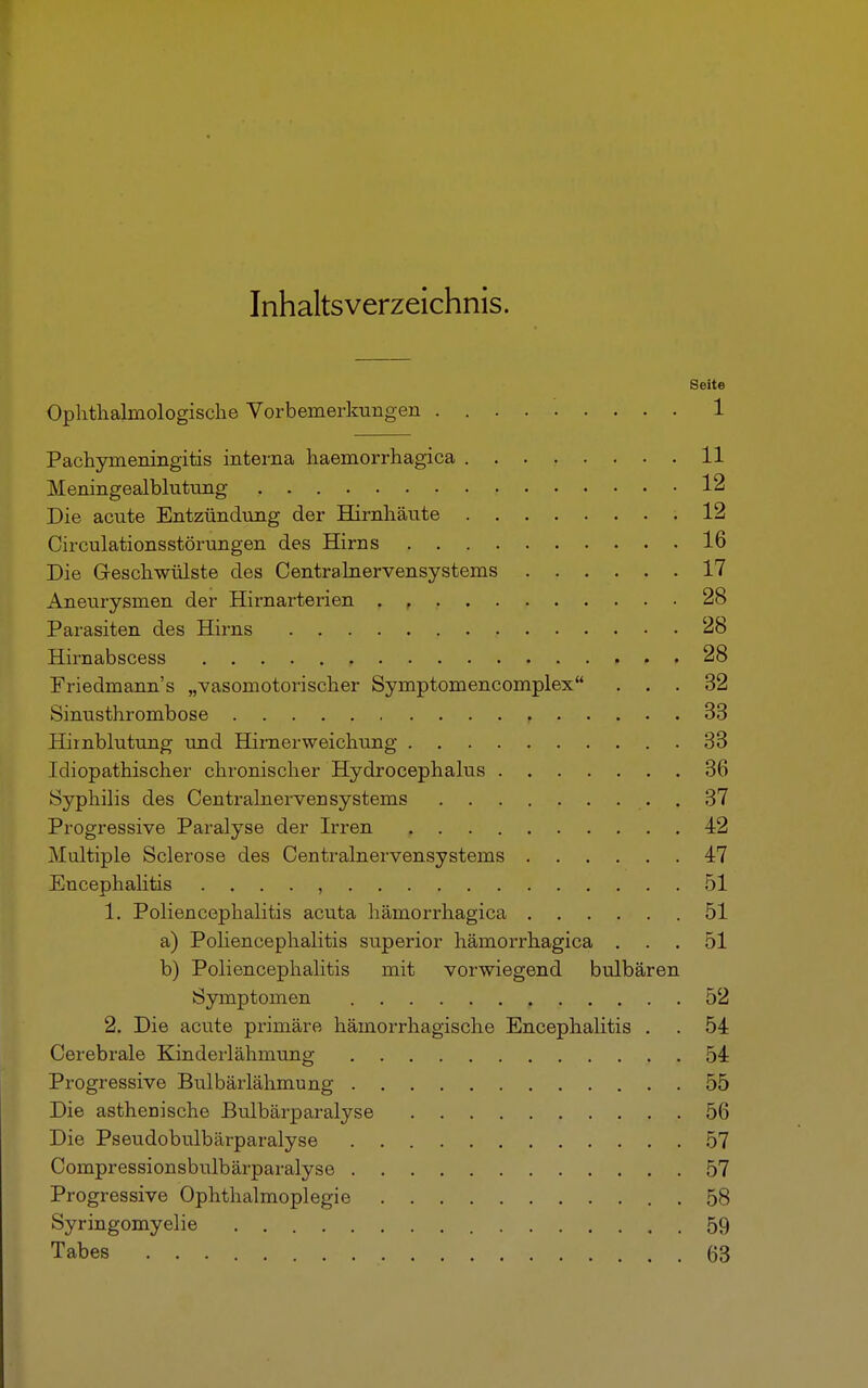 Inhaltsverzeichnis. Seite Ophthahnologische Vorbemerkungen . 1 Pachymeningitis interna haemorrhagica 11 Meningealblutung 12 Die acute Entzündung der Hirnhäute 12 Circulationsstörungen des Hirns 16 Die Geschwülste des Centrainervensystems 17 Aneurysmen der Hirnarterien . , 28 Parasiten des Hirns 28 Hirnabscess , 28 Friedmann's „vasomotorischer Symptomencomplex ... 32 Sinusthrombose , 33 Hirnblutung und Hirnerweichung 33 Idiopathischer chronischer Hydrocephalus 36 Syphilis des Centralnevvensystems 37 Progressive Paralyse der Irren 42 Multiple Sclerose des Centrainervensystems 47 Encephalitis ......... 51 1. Poliencephalitis acuta hämorrhagica 51 a) Poliencephalitis superior hämorrhagica ... 51 b) Poliencephalitis mit vorwiegend bulbären Symptomen ...... , ..... 52 2. Die acute primäre hämorrhagische Encephalitis . . 54 Cerebrale Kinderlähmung 54 Progressive Bulbärlähmung 55 Die asthenische Bulbärparalyse 56 Die Pseudobulbärparalyse 57 Compressionsbulbärparalyse 57 Progressive Ophthalmoplegie 58 Syringomyelie 59 Tabes 63