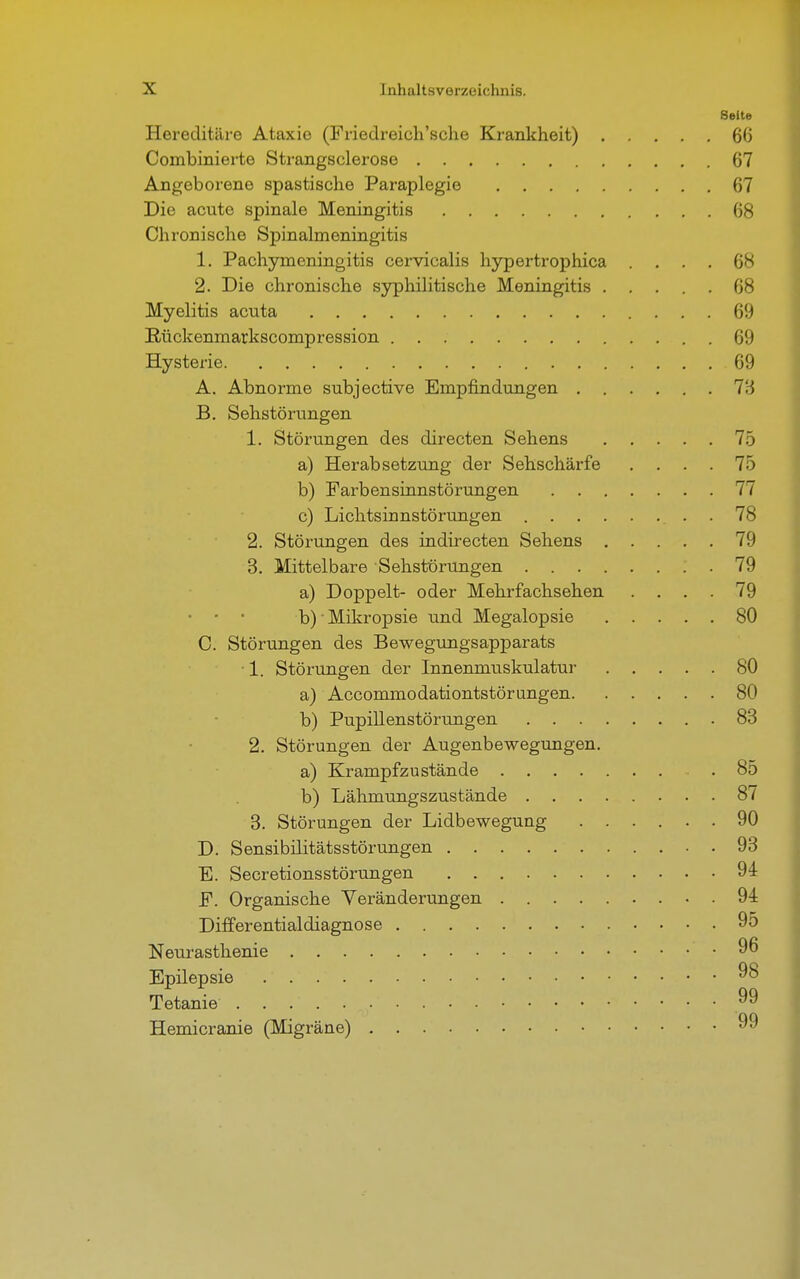 Seite Hereditäre Ataxie (Friedreich'sche Krankheit) 60 Combinierte Strangsclerose 67 Angeborene spastische Paraplegie 67 Die acute spinale Meningitis 68 Chronische Spinalmeningitis 1. Pachymeningitis cervicalis hypertrophica .... 68 2. Die chronische syphilitische Meningitis ..... 68 Myelitis acuta 69 Rückenmarkscompression 69 Hysterie 69 A. Abnorme subjective Empfindungen l'.i B. Sehstörungen 1. Störungen des directen Sehens 75 a) Herabsetzung der Sehschärfe .... 75 b) Farbensinnstörungen 77 c) Lichtsinnstörungen . 78 2. Störungen des indirecten Sehens 79 3. Mittelbare Sehstörungen .79 a) Doppelt- oder Mehrfachsehen .... 79 • • • b)Mikropsie und Megalopsie 80 C. Störungen des Bewegungsapparats • 1. Störungen der Innenmuskulatur 80 a) Accommodationtstörungen 80 b) Pupillenstörungen 83 2. Störungen der Augenbewegungen. a) Krampfzustände .85 b) Lähmungszustände 87 3. Störungen der Lidbewegung ...... 90 D. Sensibilitätsstörungen 93 E. Secretionsstörungen 94 F. Organische Veränderungen 94 Differential diagnose 95 Neurasthenie 96 Epilepsie 98 Tetanie 99 Hemicranie (Migräne) 99