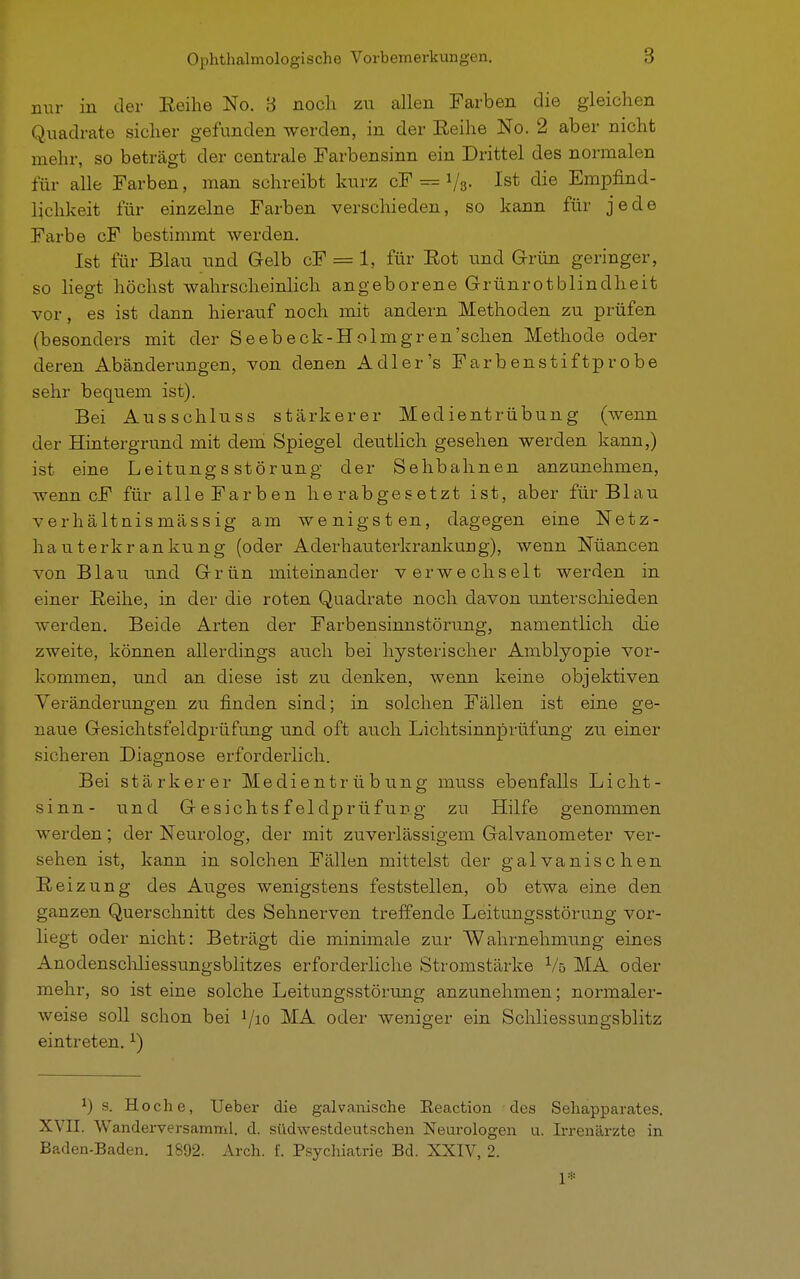 nur in der Eeihe No. 3 noch zu allen Farben die gleichen Quadrate sicher gefunden werden, in der Eeihe No. 2 aber nicht mehr, so beträgt der centrale Farbensinn ein Drittel des normalen für alle Farben, man schreibt kurz cF = i/s- Ist die Empfind- lichkeit für einzelne Farben verschieden, so kann für jede Farbe cF bestimmt werden. Ist für Blau und Gelb cF = 1, für Eot und Grün geringer, so liegt höchst wahrscheinlich angeborene Grünrotblindheit vor, es ist dann hierauf noch mit andern Methoden zu prüfen (besonders mit der Seebeck-Holmgren'schen Methode oder deren Abänderungen, von denen Adler's Färb enstiftprobe sehr bequem ist). Bei Ausschluss stärkerer Medientrübung (wenn der Hintergrund mit dem Spiegel deutlich gesehen werden kann,) ist eine Leitungs Störung der Seilbahnen anzunehmen, wenn cF für alle Farben herabgesetzt ist, aber für Blau verhältnismässig am wenigsten, dagegen eine Netz- hau terkr an ku ng (oder AderhauterkrankuEg), wenn Nüancen von Blau und Grün miteinander verwechselt werden in einer Eeihe, in der die roten Quadrate noch davon unterschieden werden. Beide Arten der Farbensinnstörung, namentlich die zweite, können allerdings auch bei hysterischer Amblyopie vor- kommen, und an diese ist zu denken, wenn keine objektiven Veränderungen zu finden sind; in solchen Fällen ist eine ge- naue Gesichtsfeldprüfung und oft auch Lichtsinnprüfung zu einer sicheren Diagnose erforderlich. Bei stärkerer Medientrübung muss ebenfalls Licht- sinn- und G esichts f eldprüf ung zu Hilfe genommen werden; der Neurolog, der mit zuverlässigem Galvanometer ver- sehen ist, kann in solchen Fällen mittelst der galvanischen Eeizung des Auges wenigstens feststellen, ob etwa eine den ganzen Querschnitt des Sehnerven treffende Leitungsstörung vor- liegt oder nicht: Beträgt die minimale zur Wahrnehmung eines Anodenschliessungsblitzes erforderliche Stromstärke Vö MA oder mehr, so ist eine solche Leitungsstörung anzunehmen; normaler- weise soll schon bei ^io MA oder weniger ein Schliessungsblitz eintreten.1) *) s. Hoche, lieber die galvanische Eeaction des Sehapparates. XVII. Wanderversamml. d. südwestdeutschen Neurologen u. Irrenärzte in Baden-Baden. 1892. Arch. f. Psychiatrie Bd. XXIV, 2. 1*