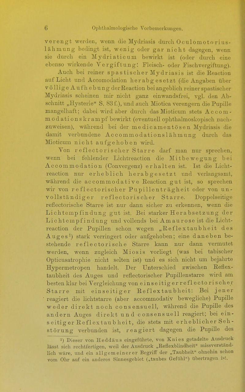 verengt werden, wenn die Mydriasis durch Oculomotorius- lähmung bedingt ist, wenig oder gar nicht dagegen, wenn sie durch ein Mydriaticum bewirkt ist (oder durch eine ebenso wirkende Vergiftung: Fleisch- oder Fischvergiftung). Auch bei reiner spastischer Mydriasis ist die Reaction auf Licht und Accomodation herabgesetzt (die Angaben über völlige Auf h ebung derReaction bei angeblich reiner spastischer Mydriasis scheinen mir nicht ganz einwandsfrei, vgl. den Ab- schnitt „Hysterie S. 83 f.), und auch Miotica verengern die Pupille mangelhaft; dabei wird aber durch das Mioticum stets Accom- modationskrampf bewirkt (eventuell ophthalmoskopisch nach- zuweisen), während bei der medicamentösen Mydriasis die damit verbundene Accommodationslähmung durch das Mioticum nicht aufgehoben wird. Von r eflectorischer Starre darf man nur sprechen, wenn bei fehlender Lichtreaction die Mitbewegung bei Accommodation (Convergenz) erhalten ist. Ist die Licht- reaction nur erheblich herabgesetzt und verlangsamt, während die accommodative Reaction gut ist, so sprechen wir von reflectorischer Pupillenträgheit oder von un- vollständiger r eflectoris eher Starre. Doppelseitige reflectorische Starre ist nur dann sicher zu erkennen, wenn die Lichtempfindung gut ist. Bei starker Herabsetzung der Lichtempfindung und vollends bei Am au rose ist die Licht- reaction der Pupillen schon wegen „Reflextaubheit des Auges1) stark verringert oder aufgehoben; eine daneben be- stehende reflectorische Starre kann nur dann vermutet werden, wenn zugleich Miosis vorliegt (was bei tabischer Opticusatrophie nicht selten ist) und es sich nicht um bejahrte Hypermetropen handelt. Der Unterschied zwischen Reflex- taubheit des Auges und reflectorischer Pupillenstarre wird am besten klar bei Vergleichung von einseitig er reflectorischer Starre mit einseitiger Reflextaubheit: Bei jener reagiert die lichtstarre (aber aecommodativ bewegliche) Pupille weder direkt noch consensuell, während die Pupille des andern Auges direkt und consensuell reagiert; bei ein- seitig er R efl ex tau b hei t, die stets mit erheblicher Seh- störung verbunden ist, reagiert dagegen die Pupille des i) Dieser von Heddäus eingeführte, von Knies getadelte Ausdruck lässt sich rechtfertigen, weil der Ausdruck „Keflexblmdheit missverständ- lich wäre, und ein allgemeinerer Begriff der „Taubheit ohnehin schon vom Ohr auf ein anderes Sinnesgebiet („taubes Gefühl) übertragen ist.