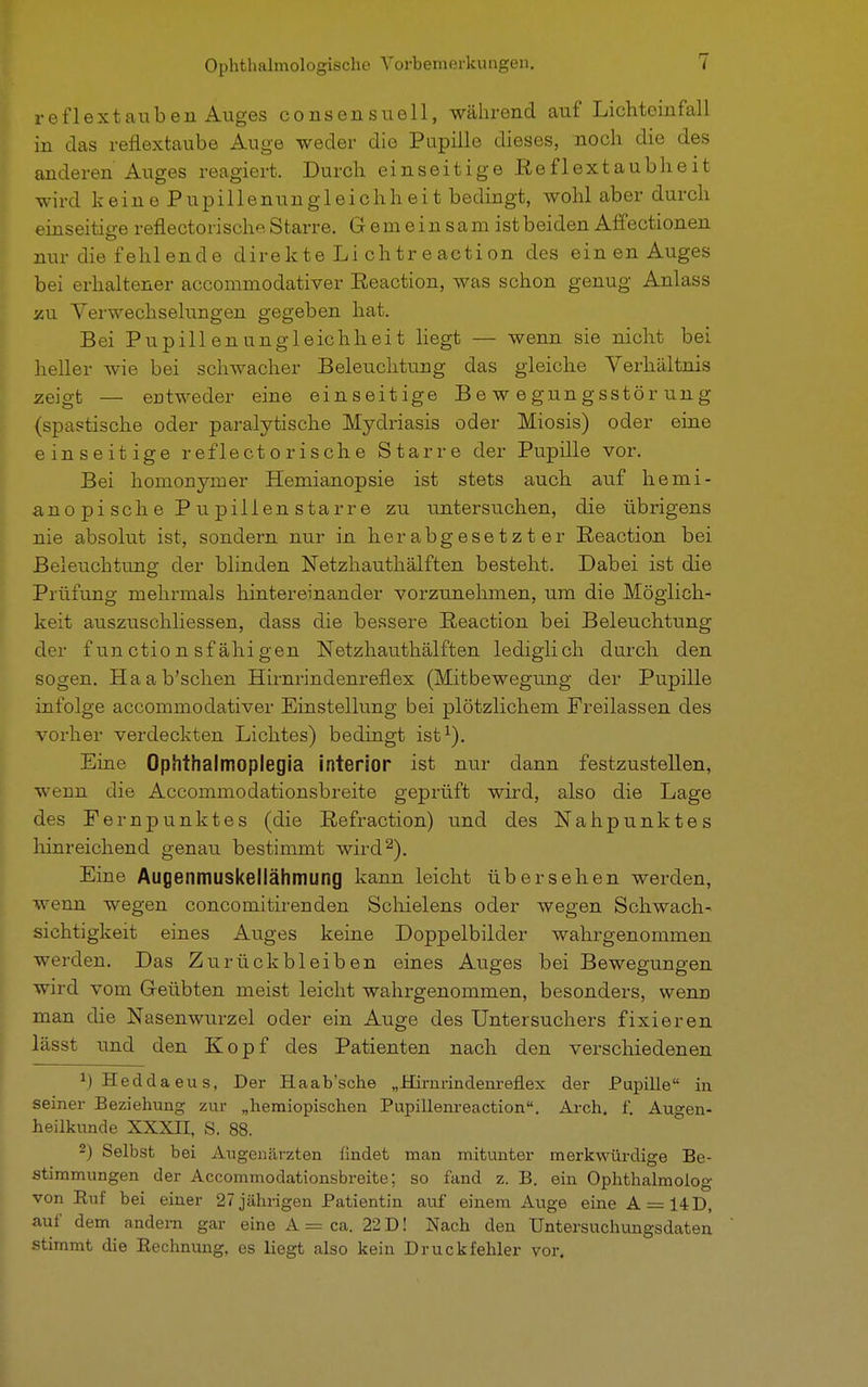 reflextauben Auges consensuell, während auf Lichtoinfall in das reflextaube Auge weder die Pupille dieses, noch die des anderen Auges reagiert. Durch einseitige Eefl extaub h ei t wird keinePupillenungleichheit bedingt, wohl aber durch einseitige reflectorische Starre. Gemeinsam ist beiden Affectionen nur die fehlende direkte Li chtr e action des einen Auges bei erhaltener accommodativer Eeaction, was schon genug Anlass zu Verwechselungen gegeben hat. Bei PupillenUngleichheit liegt — wenn sie nicht bei heller wie bei schwacher Beleuchtung das gleiche Verhältnis zeigt — entweder eine einseitige Bewegungsstörung (spastische oder paralytische Mydriasis oder Miosis) oder eine einseitige reflectorische Starre der Pupille vor. Bei homonymer Hemianopsie ist stets auch auf hemi- anopischePupilienstarre zu untersuchen, die übrigens nie absolut ist, sondern nur in herabgesetzter Eeaction bei Beleuchtung der blinden Netzhauthälften besteht. Dabei ist die Prüfung mehrmals hintereinander vorzunehmen, um die Möglich- keit auszuschliessen, dass die bessere Eeaction bei Beleuchtung der f un ction sf ähi gen Netzhauthälften lediglich durch den sogen. Haab'schen Hirnrindenreflex (Mitbewegung der Pupille infolge accommodativer Einstellung bei plötzlichem Freilassen des vorher verdeckten Lichtes) bedingt ist1). Eine Ophthalmoplegia interior ist nur dann festzustellen, wenn die Accommodationsbreite geprüft wird, also die Lage des Fernpunktes (die Eefraction) und des Nahpunktes hinreichend genau bestimmt wird2). Eine Augenmuskellähmung kann leicht übersehen werden, wenn wegen concomitirenden Schielens oder wegen Schwach- sichtigkeit eines Auges keine Doppelbilder wahrgenommen werden. Das Zurückbleiben eines Auges bei Bewegungen wird vom G-eübten meist leicht wahrgenommen, besonders, wenn man die Nasenwurzel oder ein Auge des Untersuchers fixieren lässt und den Kopf des Patienten nach den verschiedenen M Heddaeus, Der Haab'sche „Kirnrindenreflex der Pupille in seiner Beziehung zur „hemiopischen Pupillenreaction. Arch. f. Augen- heilkunde XXXIT, S. 88. 2) Selbst bei Augenärzten findet man mitunter merkwürdige Be- stimmungen der Accommodationsbreite; so fand z. B. ein Ophthalmolog von Ruf bei einer 27 jährigen Patientin auf einem Auge eine A = 14D, auf dem andern gar eine A = ca. 22 D! Nach den Untersuchungsdaten stimmt die Rechnung, es liegt also kein Druckfehler vor.