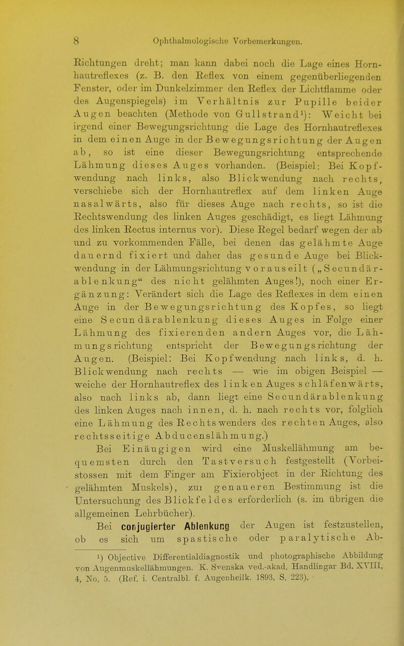 Richtungen di'eht; man kann dabei nocli die Lage eines Horn- Ii an trefl ex es (z. B. den Reflex von einem gegenüberliegenden Fenster, oder im Dunkel zimmer den Reflex der Lichtflamme oder des Augenspiegels) im Verhältnis zur Pupille beider Augen beachten (Methode von Gullstrand1): Weicht bei irgend einer Bewegungsrichtung die Lage des Hornhautreflexes in dem einen Auge in der Bewegungsrichtung der Augen ab, so ist eine dieser Bewegungsrichtung entsprechende Lähmting dieses Auges vorhanden. (Beispiel: Bei Kopf- wendung nach links, also Blick Wendung nach rechts, verschiebe sich der Hornhautreflex auf dem linken Auge nasalwärts, also für dieses Auge nach rechts, so ist die Rechtswendung des linken Auges geschädigt, es liegt Lähmung des linken Rectus internus vor). Diese Regel bedarf wegen der ab und zu vorkommenden Fälle, bei denen das gelähmte Auge dauernd fixiert und daher das gesunde Auge bei Blick- wendung in der Lähmungsrichtung vorauseilt („Secundär- ablenkung des nicht gelähmten Auges!), noch einer Er- gänzung: Verändert sich die Lage des Reflexes in dem einen Auge in der Bewegungsrichtung des Kopfes, so liegt eine S ecun därablenkung dieses Auges in Folge einer Lähmung des fixierenden andern Auges vor, die Läh- mungs richtung entspricht der Bewegungs richtung der Augen. (Beispiel: Bei Kopf Wendung nach links, d. h. Blickwendung nach rechts — wie im obigen Beispiel — weiche der Hornhautreflex des 1 ink en Auges schlaf enwärts, also nach links ab, dann liegt eine Secundärablenkung des linken Auges nach innen, d. h. nach rechts vor, folglich eine Lähmung des Rechtswenders des rechten Auges, also rechtsseitige Abducenslähmung.) Bei Einäugigen wird eine Muskellähmung am be- quemsten durch den Tastversuch festgestellt (Vorbei- stossen mit dem Finger am Fixierobject in der Richtung des gelähmten Muskels), zm genaueren Bestimmung ist die Untersuchung des Blickf e 1 de s erforderlich (s. im übrigen die allgemeinen Lehrbücher). Bei conjugierter Ablenkung der Augen ist festzustellen, ob es sich um spastische oder paralytische Ab- !) Objective Difierentialdiagnostik und photographische Abbildung von Augenmuskellähmungen. K. S^enska ved.-akad. Handlingar Bd. XVIII, 4, No. 5. (Ref. i. Centralbl. f. Augenheilk. 1893. S. 223).