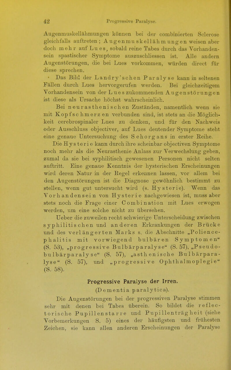 Augenmuskellähmungen können bei der eombinierten Seierose gleichfalls auftreten; Augenmu skellähm ungen weisen aber doch meh r auf Lues, sobald reine Tabes durch das Vorhanden- sein spastischer Symptome auszuschliessen ist. Alle andern Augenstörungen, die bei Lues vorkommen, würden direct für diese sprechen. • Das Bild der Landry'schen Paralyse kann in seltenen Fällen durch Lues hervorgerufen werden. Bei gleichzeitigem Vorhandensein von der Lues zukommenden Augenstör ungen ist diese als Ursache höchst wahrscheinlich. Bei n eurastheni sch en Zuständen, namentlich wenn sie mit Kopfschmerz en verbunden sind, ist stets an die Möglich- keit cerebrospinaler Lues zu denken, und für den Nachweis oder Ausschluss objectiver, auf Lues deutender Symptome steht eine genaue Untersuchung des Sehorgans in erster Reihe. Die Hysterie kann durch ihre scheinbar objectiven Symptome noch mehr als die Neurasthenie Anlass zur Verwechslung geben, zumal da sie bei syphilitisch gewesenen Personen nicht selten auftritt. Eine genaue Kenntnis der hysterischen Erscheinungen wird deren Natur in der Regel erkennen lassen, vor allem bei den Augenstörungen ist die Diagnose gewöhnlich bestimmt zu stellen, wenn gut untersucht wird (s. Hysterie). Wenn das Vorhandensein von Hysterie nachgewiesen ist, muss aber stets noch die Frage einer Combination mit Lues erwogen werden, um eine solche nicht zu übersehen. Ueber die zuweilen recht schwierige Unterscheidung zwischen syphilitis chen und anderen Erkrankungen der Brücke und des verlängerten Marks s. die Abschnitte „Polience- phalitis mit vorwiegend bulbären Symptomen (S. 53), „progressive Bulbärparalyse (S. 57), „Pseudo- bulbärparalyse (S. 57), „asthenische Bulbärpara- lyse (S. 57), und „progressive Ophthalmoplegie (S. 58). Progressive Paralyse der Irren. (Dementia paralytica). Die Augenstörungen bei der progressiven Paralyse stimmen sehr mit denen bei Tabes überein. So bildet die reflec- torische Pupill en sta r re und Pupillenträgheit (siehe Vorbemerkungen S. 5) eines der häufigsten und frühesten Zeichen, sie kann allen anderen Erscheinungen der Paralyse