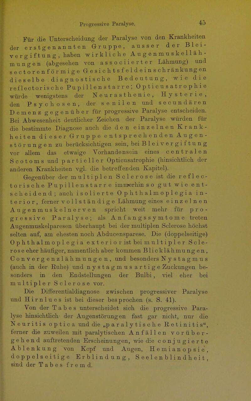 Für die Unterscheidung der Paralyse von den Krankheiten der erstgenannten Gruppe, ausser der Blei- vergiftung, haben wirkliche Augenmuskelläh- mungen (abgesehen von associierter Lähmung) und sectorenförmige Gesichtsfe 1 deinschränkungen dieselbe diagnostische Bedeutung, wie die reflectorische Pupillenstarre; Opticusatr ophie würde wenigstens der Neurasthenie, Hysterie, den Psychosen, der senilen und secundären Demenz gegenüber für progressive Paralyse entscheiden. Bei Abwesenheit deutlicher Zeichen der Paralyse würden für die bestimmte Diagnose auch die den einzelnen Krank- heiten dieser Gruppe entsprechenden Augen- störungen zu berücksichtigen sein, bei B 1 e i v e r g i f t u n g vor allem das etwaige Vorhandensein eines centralen Scotoms und partieller Opticusatrophie (hinsichtlich der anderen Krankheiten vgl. die betreffenden Kapitel). Gegenüber der multiplen Sclerose ist die reflec- torische Pupillenstarre immerhin so gut wie ent- scheidend ; auch isolierte Ophthalmoplegia in- te r i o r , ferner vollständige Lähmung eines einzelnen Augenmuskelnerven spricht weit mehr für pro- gressive Paralyse; als Anfangssymtome treten Augenmuskelparesen überhaupt bei der multiplen Sclerose höchst selten auf, am ehesten noch Abdiicensparese. Die (doppelseitige) Ophthalmoplegia exteriorist bei multipler Scle- rose eher häufiger, namentlich aber kommen Blicklähmung en , Convergenzlähmungen, und besonders Nystagmus (auch in der Ruhe) und nystagmus artige Zuckungen be- sonders in den Endstellungen der Bulbi, viel eher bei multipler Sclerose vor. Die Differentialdiagnose zwischen progressiver Paralyse und Hirnlues ist bei dieser besprochen (s. S. 41). Von der Tabes unterscheidet sich die progressive Para- lyse hinsichtlich' der Augenstörungen fast gar nicht, nur die Neuritis optica und die „paralytische Retinitis, ferner die zuweilen mit paralytischen Anfällen vorüber- gehend auftretenden Erscheinungen, wie die conjugierte Ablenkung von Kopf und Augen, Hemianopsie, doppelseitige Erblindung, Seelenblindheit, sind der Tabes fremd.